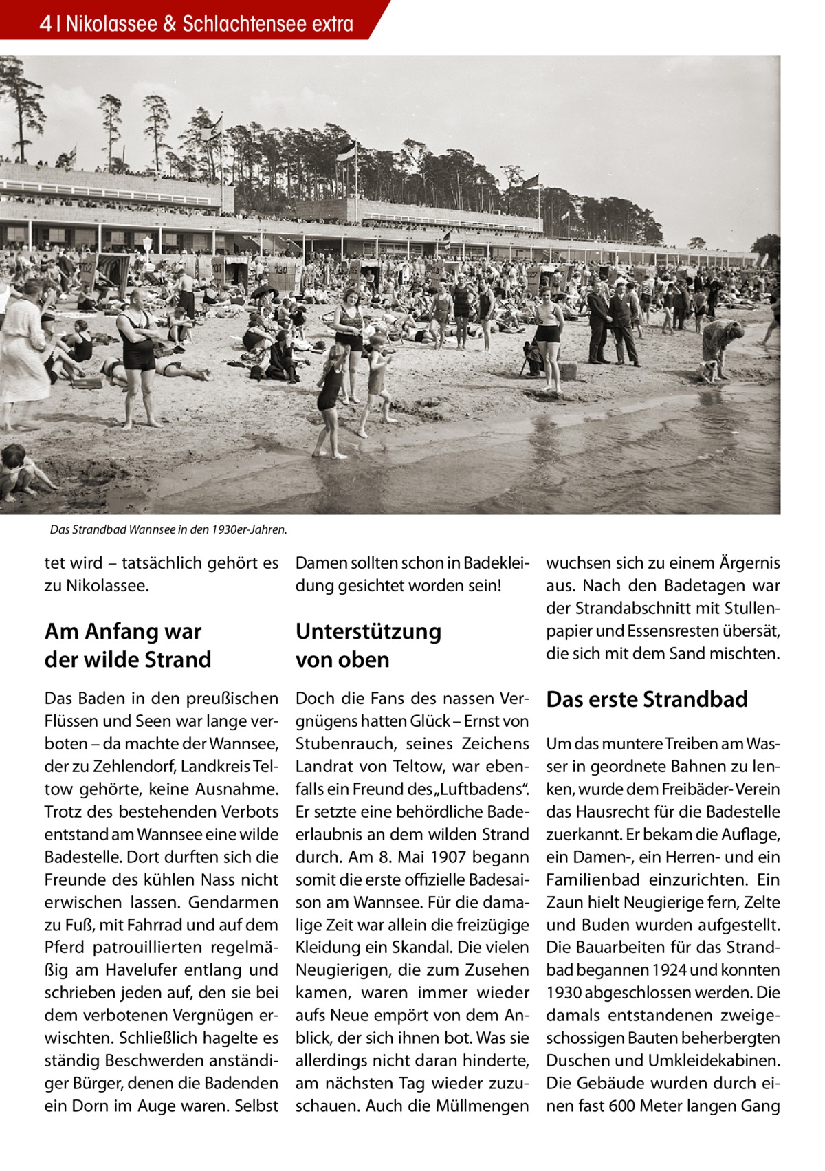 4 Nikolassee & Schlachtensee extra  Das Strandbad Wannsee in den 1930er-Jahren.  tet wird – tatsächlich gehört es Damen sollten schon in Badeklei- wuchsen sich zu einem Ärgernis dung gesichtet worden sein! aus. Nach den Badetagen war zu Nikolassee. der Strandabschnitt mit Stullenpapier und Essensresten übersät, Am Anfang war Unterstützung die sich mit dem Sand mischten. der wilde Strand von oben Das Baden in den preußischen Flüssen und Seen war lange verboten – da machte der Wannsee, der zu Zehlendorf, Landkreis Teltow gehörte, keine Ausnahme. Trotz des bestehenden Verbots entstand am Wannsee eine wilde Badestelle. Dort durften sich die Freunde des kühlen Nass nicht erwischen lassen. Gendarmen zu Fuß, mit Fahrrad und auf dem Pferd patrouillierten regelmäßig am Havelufer entlang und schrieben jeden auf, den sie bei dem verbotenen Vergnügen erwischten. Schließlich hagelte es ständig Beschwerden anständiger Bürger, denen die Badenden ein Dorn im Auge waren. Selbst  Doch die Fans des nassen Vergnügens hatten Glück – Ernst von Stubenrauch, seines Zeichens Landrat von Teltow, war ebenfalls ein Freund des „Luftbadens“. Er setzte eine behördliche Badeerlaubnis an dem wilden Strand durch. Am 8. Mai 1907 begann somit die erste offizielle Badesaison am Wannsee. Für die damalige Zeit war allein die freizügige Kleidung ein Skandal. Die vielen Neugierigen, die zum Zusehen kamen, waren immer wieder aufs Neue empört von dem Anblick, der sich ihnen bot. Was sie allerdings nicht daran hinderte, am nächsten Tag wieder zuzuschauen. Auch die Müllmengen  Das erste Strandbad Um das muntere Treiben am Wasser in geordnete Bahnen zu lenken, wurde dem Freibäder- Verein das Hausrecht für die Badestelle zuerkannt. Er bekam die Auflage, ein Damen-, ein Herren- und ein Familienbad einzurichten. Ein Zaun hielt Neugierige fern, Zelte und Buden wurden aufgestellt. Die Bauarbeiten für das Strandbad begannen 1924 und konnten 1930 abgeschlossen werden. Die damals entstandenen zweigeschossigen Bauten beherbergten Duschen und Umkleidekabinen. Die Gebäude wurden durch einen fast 600 Meter langen Gang