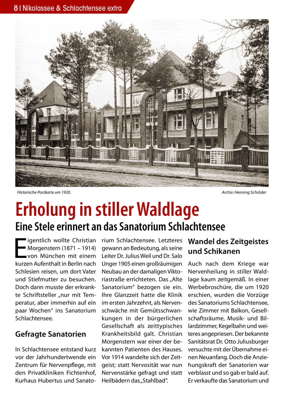 8 Nikolassee & Schlachtensee extra  Historische Postkarte um 1920.�  Archiv: Henning Schröder  Erholung in stiller Waldlage  Eine Stele erinnert an das Sanatorium Schlachtensee  E  igentlich wollte Christian Morgenstern (1871 – 1914) von München mit einem kurzen Aufenthalt in Berlin nach Schlesien reisen, um dort Vater und Stiefmutter zu besuchen. Doch dann musste der erkrankte Schriftsteller „nur mit Temperatur, aber immerhin auf ein paar Wochen“ ins Sanatorium Schlachtensee.  Gefragte Sanatorien In Schlachtensee entstand kurz vor der Jahrhundertwende ein Zentrum für Nervenpflege, mit den Privatkliniken Fichtenhof, Kurhaus Hubertus und Sanato rium Schlachtensee. Letzteres gewann an Bedeutung, als seine Leiter Dr. Julius Weil und Dr. Salo Unger 1905 einen großräumigen Neubau an der damaligen Viktoriastraße errichteten. Das „Alte Sanatorium“ bezogen sie ein. Ihre Glanzzeit hatte die Klinik im ersten Jahrzehnt, als Nervenschwäche mit Gemütsschwankungen in der bürgerlichen Gesellschaft als zeittypisches Krankheitsbild galt. Christian Morgenstern war einer der bekannten Patienten des Hauses. Vor 1914 wandelte sich der Zeitgeist; statt Nervosität war nun Nervenstärke gefragt und statt Heilbädern das „Stahlbad“.  Wandel des Zeitgeistes und Schikanen Auch nach dem Kriege war Nervenheilung in stiller Waldlage kaum zeitgemäß. In einer Werbebroschüre, die um 1920 erschien, wurden die Vorzüge des Sanatoriums Schlachtensee, wie Zimmer mit Balkon, Gesellschaftsräume, Musik- und Billardzimmer, Kegelbahn und weiteres angepriesen. Der bekannte Sanitätsrat Dr. Otto Juliusburger versuchte mit der Übernahme einen Neuanfang. Doch die Anziehungskraft der Sanatorien war verblasst und so gab er bald auf. Er verkaufte das Sanatorium und