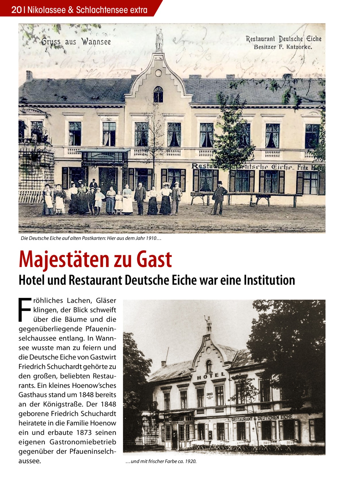 20 Nikolassee & Schlachtensee extra  Die Deutsche Eiche auf alten Postkarten: Hier aus dem Jahr 1910…  Majestäten zu Gast  Hotel und Restaurant Deutsche Eiche war eine Institution  F  röhliches Lachen, Gläser klingen, der Blick schweift über die Bäume und die gegenüberliegende Pfaueninselchaussee entlang. In Wannsee wusste man zu feiern und die Deutsche Eiche von Gastwirt Friedrich Schuchardt gehörte zu den großen, beliebten Restaurants. Ein kleines Hoenow’sches Gasthaus stand um 1848 bereits an der Königstraße. Der 1848 geborene Friedrich Schuchardt heiratete in die Familie Hoenow ein und erbaute 1873 seinen eigenen Gastronomiebetrieb gegenüber der Pfaueninselchaussee.  …und mit frischer Farbe ca. 1920.