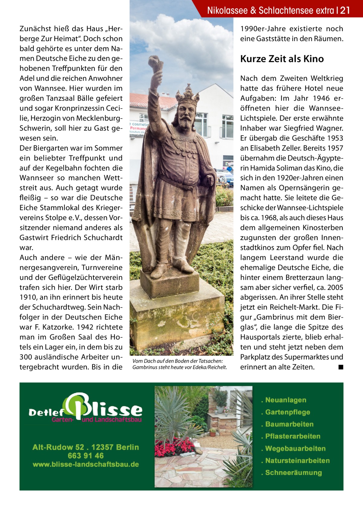 Nikolassee & Schlachtensee extra 21 Zunächst hieß das Haus „Herberge Zur Heimat“. Doch schon bald gehörte es unter dem Namen Deutsche Eiche zu den gehobenen Treffpunkten für den Adel und die reichen Anwohner von Wannsee. Hier wurden im großen Tanzsaal Bälle gefeiert und sogar Kronprinzessin Cecilie, Herzogin von MecklenburgSchwerin, soll hier zu Gast gewesen sein. Der Biergarten war im Sommer ein beliebter Treffpunkt und auf der Kegelbahn fochten die Wannseer so manchen Wettstreit aus. Auch getagt wurde fleißig – so war die Deutsche Eiche Stammlokal des Kriegervereins Stolpe e. V., dessen Vorsitzender niemand anderes als Gastwirt Friedrich Schuchardt war. Auch andere – wie der Männergesangverein, Turnvereine und der Geflügelzüchterverein trafen sich hier. Der Wirt starb 1910, an ihn erinnert bis heute der Schuchardtweg. Sein Nachfolger in der Deutschen Eiche war F. Katzorke. 1942 richtete man im Großen Saal des Hotels ein Lager ein, in dem bis zu 300 ausländische Arbeiter untergebracht wurden. Bis in die  1990er-Jahre existierte noch eine Gaststätte in den Räumen.  Kurze Zeit als Kino  Vom Dach auf den Boden der Tatsachen: Gambrinus steht heute vor Edeka/Reichelt.  Nach dem Zweiten Weltkrieg hatte das frühere Hotel neue Aufgaben: Im Jahr 1946 eröffneten hier die WannseeLichtspiele. Der erste erwähnte Inhaber war Siegfried Wagner. Er übergab die Geschäfte 1953 an Elisabeth Zeller. Bereits 1957 übernahm die Deutsch-Ägypterin Hamida Soliman das Kino, die sich in den 1920er-Jahren einen Namen als Opernsängerin gemacht hatte. Sie leitete die Geschicke der Wannsee-Lichtspiele bis ca. 1968, als auch dieses Haus dem allgemeinen Kinosterben zugunsten der großen Innenstadtkinos zum Opfer fiel. Nach langem Leerstand wurde die ehemalige Deutsche Eiche, die hinter einem Bretterzaun langsam aber sicher verfiel, ca. 2005 abgerissen. An ihrer Stelle steht jetzt ein Reichelt-Markt. Die Figur „Gambrinus mit dem Bierglas“, die lange die Spitze des Hausportals zierte, blieb erhalten und steht jetzt neben dem Parkplatz des Supermarktes und erinnert an alte Zeiten. � ◾