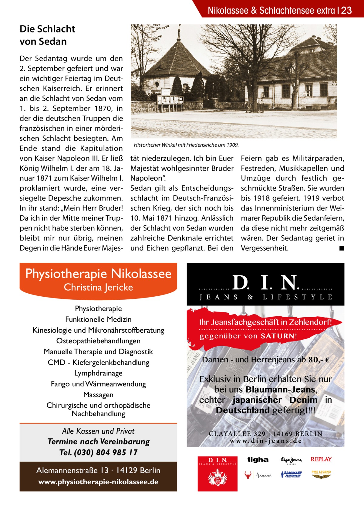 Nikolassee & Schlachtensee extra 23  Die Schlacht von Sedan Der Sedantag wurde um den 2. September gefeiert und war ein wichtiger Feiertag im Deutschen Kaiserreich. Er erinnert an die Schlacht von Sedan vom 1. bis 2.  September 1870, in der die deutschen Truppen die französischen in einer mörderischen Schlacht besiegten. Am Ende stand die Kapitulation von Kaiser Napoleon III. Er ließ König Wilhelm I. der am 18. Januar 1871 zum Kaiser Wilhelm I. proklamiert wurde, eine versiegelte Depesche zukommen. In ihr stand: „Mein Herr Bruder! Da ich in der Mitte meiner Truppen nicht habe sterben können, bleibt mir nur übrig, meinen Degen in die Hände Eurer Majes Historischer Winkel mit Friedenseiche um 1909.  tät niederzulegen. Ich bin Euer Majestät wohlgesinnter Bruder Napoleon“. Sedan gilt als Entscheidungsschlacht im Deutsch-Französischen Krieg, der sich noch bis 10. Mai 1871 hinzog. Anlässlich der Schlacht von Sedan wurden zahlreiche Denkmale errichtet und Eichen gepflanzt. Bei den  Physiotherapie Nikolassee Christina Jericke  Physiotherapie Funktionelle Medizin Kinesiologie und Mikronährstoffberatung Osteopathiebehandlungen Manuelle Therapie und Diagnostik CMD - Kiefergelenkbehandlung Lymphdrainage Fango und Wärmeanwendung Massagen Chirurgische und orthopädische Nachbehandlung  Alle Kassen und Privat Termine nach Vereinbarung Tel. (030) 804 985 17 Alemannenstraße 13 · 14129 Berlin www.physiotherapie-nikolassee.de  Feiern gab es Militärparaden, Festreden, Musikkapellen und Umzüge durch festlich geschmückte Straßen. Sie wurden bis 1918 gefeiert. 1919 verbot das Innenministerium der Weimarer Republik die Sedanfeiern, da diese nicht mehr zeitgemäß wären. Der Sedantag geriet in Vergessenheit. � ◾