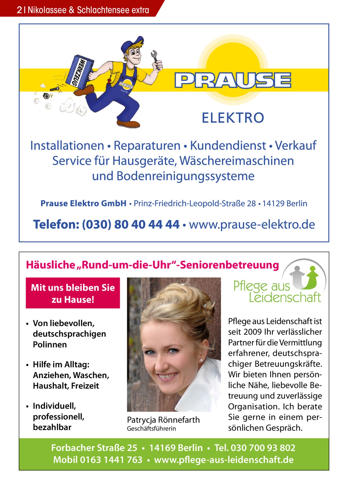 2 Nikolassee & Schlachtensee extra  Häusliche „Rund-um-die-Uhr“-Seniorenbetreuung Mit uns bleiben Sie zu Hause! • Von liebevollen, deutschsprachigen Polinnen • Hilfe im Alltag: Anziehen, Waschen, Haushalt, Freizeit • Individuell, professionell, bezahlbar  Patrycja Rönnefarth Geschäftsführerin  Pflege aus Leidenschaft ist seit 2009 Ihr verlässlicher Partner für die Vermittlung erfahrener, deutschsprachiger Betreuungskräfte. Wir bieten Ihnen persönliche Nähe, liebevolle Betreuung und zuverlässige Organisation. Ich berate Sie gerne in einem persönlichen Gespräch.  Forbacher Straße 25 • 14169 Berlin • Tel. 030 700 93 802 Mobil 0163 1441 763 • www.pflege-aus-leidenschaft.de