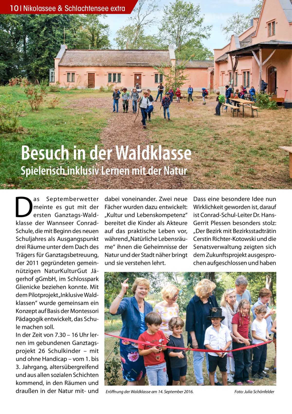 10 Nikolassee 2016-06-Nikolassee-extra & Schlachtensee extra  Besuch in der Waldklasse Spielerisch inklusiv Lernen mit der Natur  D  as Septemberwetter meinte es gut mit der ersten Ganztags-Waldklasse der Wannseer ConradSchule, die mit Beginn des neuen Schuljahres als Ausgangspunkt drei Räume unter dem Dach des Trägers für Ganztagsbetreuung, der 2011 gegründeten gemeinnützigen NaturKulturGut Jägerhof gGmbH, im Schlosspark Glienicke beziehen konnte. Mit dem Pilotprojekt „Inklusive Waldklassen“ wurde gemeinsam ein Konzept auf Basis der Montessori Pädagogik entwickelt, das Schule machen soll. In der Zeit von 7.30 – 16 Uhr lernen im gebundenen Ganztagsprojekt 26 Schulkinder – mit und ohne Handicap – vom 1. bis 3. Jahrgang, altersübergreifend und aus allen sozialen Schichten kommend, in den Räumen und draußen in der Natur mit- und  dabei voneinander. Zwei neue Fächer wurden dazu entwickelt: „Kultur und Lebenskompetenz“ bereitet die Kinder als Akteure auf das praktische Leben vor, während „Natürliche Lebensräume“ ihnen die Geheimnisse der Natur und der Stadt näher bringt und sie verstehen lehrt.  Dass eine besondere Idee nun Wirklichkeit geworden ist, darauf ist Conrad-Schul-Leiter Dr. HansGerrit Plessen besonders stolz: „Der Bezirk mit Bezirksstadträtin Cerstin Richter-Kotowski und die Senatsverwaltung zeigten sich dem Zukunftsprojekt ausgesprochen aufgeschlossen und haben  Eröffnung der Waldklasse am 14. September 2016.�  Foto: Julia Schönfelder