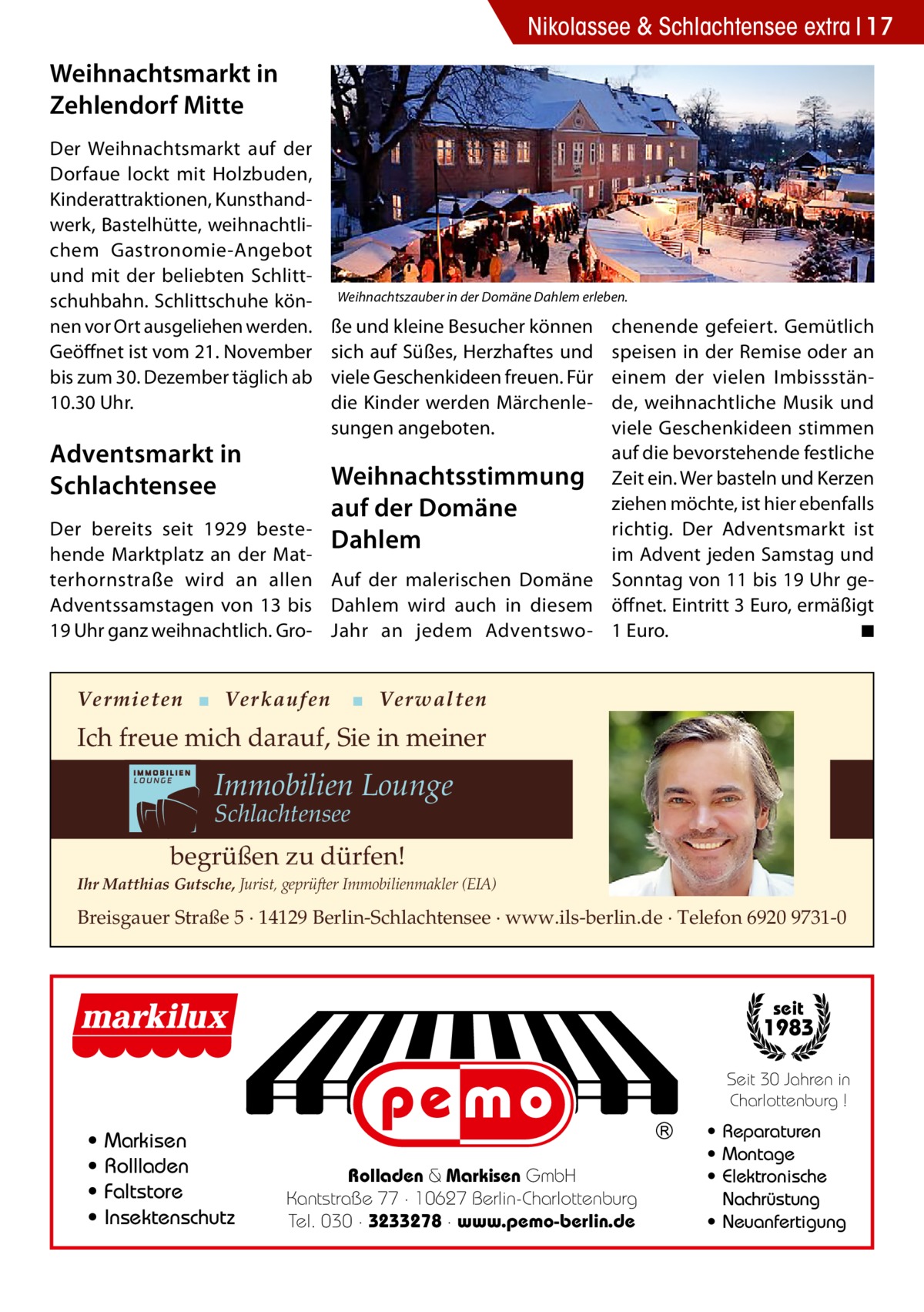 Nikolassee & Schlachtensee extra 17  Weihnachtsmarkt in Zehlendorf Mitte Der Weihnachtsmarkt auf der Dorfaue lockt mit Holzbuden, Kinderattraktionen, Kunsthandwerk, Bastelhütte, weihnachtlichem Gastronomie-Angebot und mit der beliebten Schlittschuhbahn. Schlittschuhe können vor Ort ausgeliehen werden. Geöffnet ist vom 21. November bis zum 30. Dezember täglich ab 10.30 Uhr.  Adventsmarkt in Schlachtensee Der bereits seit 1929 bestehende Marktplatz an der Matterhornstraße wird an allen Adventssamstagen von 13 bis 19 Uhr ganz weihnachtlich. Gro Weihnachtszauber in der Domäne Dahlem erleben.  ße und kleine Besucher können sich auf Süßes, Herzhaftes und viele Geschenkideen freuen. Für die Kinder werden Märchenlesungen angeboten.  chenende gefeiert. Gemütlich speisen in der Remise oder an einem der vielen Imbissstände, weihnachtliche Musik und viele Geschenkideen stimmen auf die bevorstehende festliche Weihnachtsstimmung Zeit ein. Wer basteln und Kerzen ziehen möchte, ist hier ebenfalls auf der Domäne richtig. Der Adventsmarkt ist Dahlem im Advent jeden Samstag und Auf der malerischen Domäne Sonntag von 11 bis 19 Uhr geDahlem wird auch in diesem öffnet. Eintritt 3 Euro, ermäßigt ◾ Jahr an jedem Adventswo- 1 Euro. �  Vermieten ▪ Verkaufen  ▪ Verwalten  Ich freue mich darauf, Sie in meiner  Immobilien Lounge Schlachtensee  begrüßen zu dürfen! Ihr Matthias Gutsche, Jurist, geprüfter Immobilienmakler (EIA)  Breisgauer Straße 5 · 14129 Berlin-Schlachtensee · www.ils-berlin.de · Telefon 6920 9731-0  seit  1983 Seit 30 Jahren in Charlottenburg !  • • • •  Markisen Rollladen Faltstore Insektenschutz  Rolladen & Markisen GmbH Kantstraße 77 · 10627 Berlin-Charlottenburg Tel. 030 · 3233278 · www.pemo-berlin.de  • Reparaturen • Montage • Elektronische Nachrüstung • Neuanfertigung