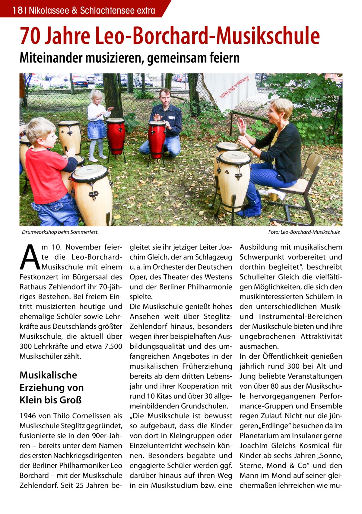 18 Nikolassee & Schlachtensee extra  70 Jahre Leo-Borchard-Musikschule Miteinander musizieren, gemeinsam feiern  Drumworkshop beim Sommerfest.�  A  m 10.  November feierte die Leo-BorchardMusikschule mit einem Festkonzert im Bürgersaal des Rathaus Zehlendorf ihr 70-jähriges Bestehen. Bei freiem Eintritt musizierten heutige und ehemalige Schüler sowie Lehrkräfte aus Deutschlands größter Musikschule, die aktuell über 300 Lehrkräfte und etwa 7.500 Musikschüler zählt.  Musikalische Erziehung von Klein bis Groß 1946 von Thilo Cornelissen als Musikschule Steglitz gegründet, fusionierte sie in den 90er-Jahren – bereits unter dem Namen des ersten Nachkriegsdirigenten der Berliner Philharmoniker Leo Borchard – mit der Musikschule Zehlendorf. Seit 25  Jahren be Foto: Leo-Borchard-Musikschule  gleitet sie ihr jetziger Leiter Joachim Gleich, der am Schlagzeug u. a. im Orchester der Deutschen Oper, des Theater des Westens und der Berliner Philharmonie spielte. Die Musikschule genießt hohes Ansehen weit über SteglitzZehlendorf hinaus, besonders wegen ihrer beispielhaften Ausbildungsqualität und des umfangreichen Angebotes in der musikalischen Früherziehung bereits ab dem dritten Lebensjahr und ihrer Kooperation mit rund 10 Kitas und über 30 allgemeinbildenden Grundschulen. „Die Musikschule ist bewusst so aufgebaut, dass die Kinder von dort in Kleingruppen oder Einzelunterricht wechseln können. Besonders begabte und engagierte Schüler werden ggf. darüber hinaus auf ihren Weg in ein Musikstudium bzw. eine  Ausbildung mit musikalischem Schwerpunkt vorbereitet und dorthin begleitet“, beschreibt Schulleiter Gleich die vielfältigen Möglichkeiten, die sich den musikinteressierten Schülern in den unterschiedlichen Musikund Instrumental-Bereichen der Musikschule bieten und ihre ungebrochenen Attraktivität ausmachen. In der Öffentlichkeit genießen jährlich rund 300 bei Alt und Jung beliebte Veranstaltungen von über 80 aus der Musikschule hervorgegangenen Performance-Gruppen und Ensemble regen Zulauf. Nicht nur die jüngeren „Erdlinge“ besuchen da im Planetarium am Insulaner gerne Joachim Gleichs Kosmical für Kinder ab sechs Jahren „Sonne, Sterne, Mond & Co“ und den Mann im Mond auf seiner gleichermaßen lehrreichen wie m