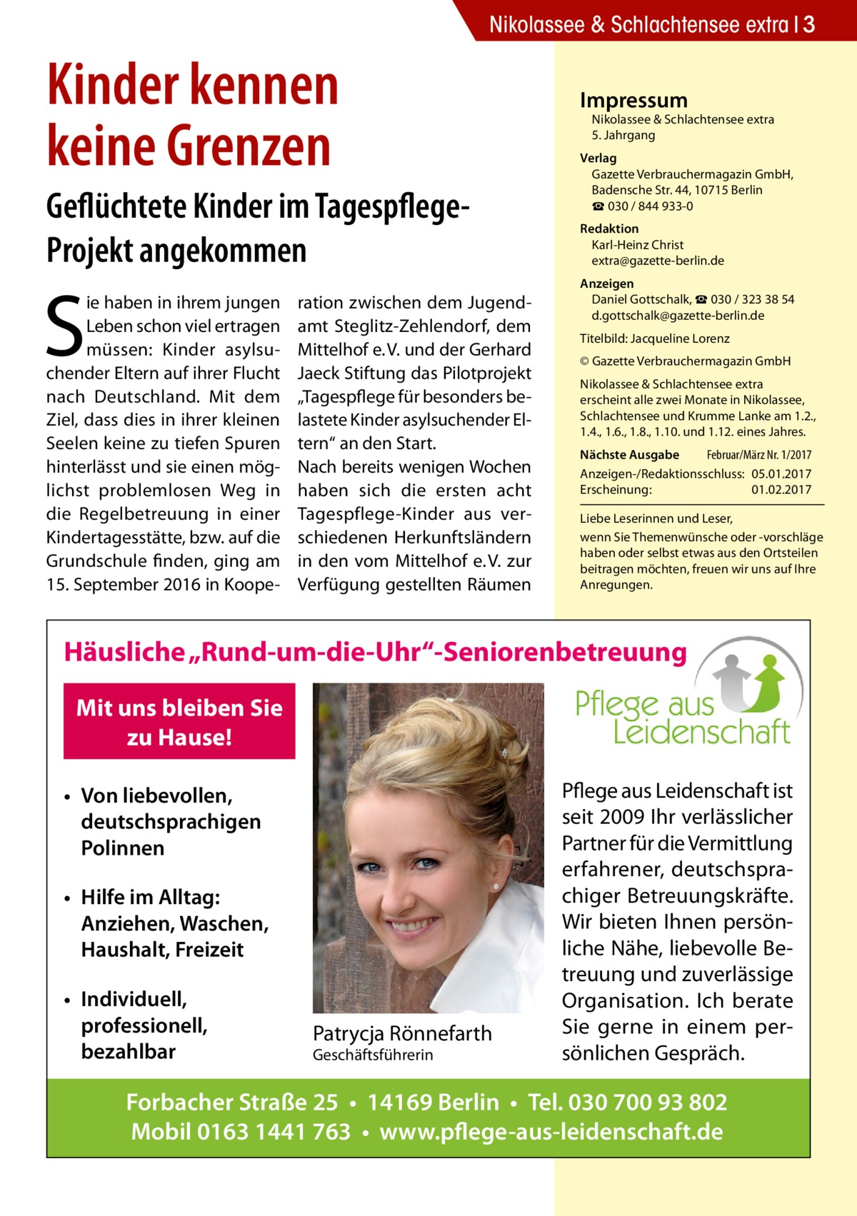 Nikolassee & Schlachtensee extra 3  Kinder kennen keine Grenzen Geflüchtete Kinder im TagespflegeProjekt angekommen  S  ie haben in ihrem jungen Leben schon viel ertragen müssen: Kinder asylsuchender Eltern auf ihrer Flucht nach Deutschland. Mit dem Ziel, dass dies in ihrer kleinen Seelen keine zu tiefen Spuren hinterlässt und sie einen möglichst problemlosen Weg in die Regelbetreuung in einer Kindertagesstätte, bzw. auf die Grundschule finden, ging am 15. September 2016 in Koope ration zwischen dem Jugendamt Steglitz-Zehlendorf, dem Mittelhof e. V. und der Gerhard Jaeck Stiftung das Pilotprojekt „Tagespflege für besonders belastete Kinder asylsuchender Eltern“ an den Start. Nach bereits wenigen Wochen haben sich die ersten acht Tagespflege-Kinder aus verschiedenen Herkunftsländern in den vom Mittelhof e. V. zur Verfügung gestellten Räumen  Impressum  Nikolassee & Schlachtensee extra 5. Jahrgang  Verlag Gazette Verbrauchermagazin GmbH, Badensche Str. 44, 10715 Berlin ☎ 030 / 844 933-0 Redaktion Karl-Heinz Christ extra@gazette-berlin.de Anzeigen Daniel Gottschalk, ☎ 030 / 323 38 54 d.gottschalk@gazette-berlin.de Titelbild: Jacqueline Lorenz © Gazette Verbrauchermagazin GmbH Nikolassee & Schlachtensee extra erscheint alle zwei Monate in Nikolassee, Schlachtensee und Krumme Lanke am 1.2., 1.4., 1.6., 1.8., 1.10. und 1.12. eines Jahres. Nächste Ausgabe 	 Februar/März Nr. 1/2017 Anzeigen-/Redaktionsschluss:	05.01.2017 Erscheinung:	01.02.2017 Liebe Leserinnen und Leser, wenn Sie Themen­wünsche oder -vorschläge haben oder selbst etwas aus den Ortsteilen beitragen möchten, freuen wir uns auf Ihre Anregungen.  Häusliche „Rund-um-die-Uhr“-Seniorenbetreuung Mit uns bleiben Sie zu Hause! • Von liebevollen, deutschsprachigen Polinnen • Hilfe im Alltag: Anziehen, Waschen, Haushalt, Freizeit • Individuell, professionell, bezahlbar  Patrycja Rönnefarth Geschäftsführerin  Pflege aus Leidenschaft ist seit 2009 Ihr verlässlicher Partner für die Vermittlung erfahrener, deutschsprachiger Betreuungskräfte. Wir bieten Ihnen persönliche Nähe, liebevolle Betreuung und zuverlässige Organisation. Ich berate Sie gerne in einem persönlichen Gespräch.  Forbacher Straße 25 • 14169 Berlin • Tel. 030 700 93 802 Mobil 0163 1441 763 • www.pflege-aus-leidenschaft.de