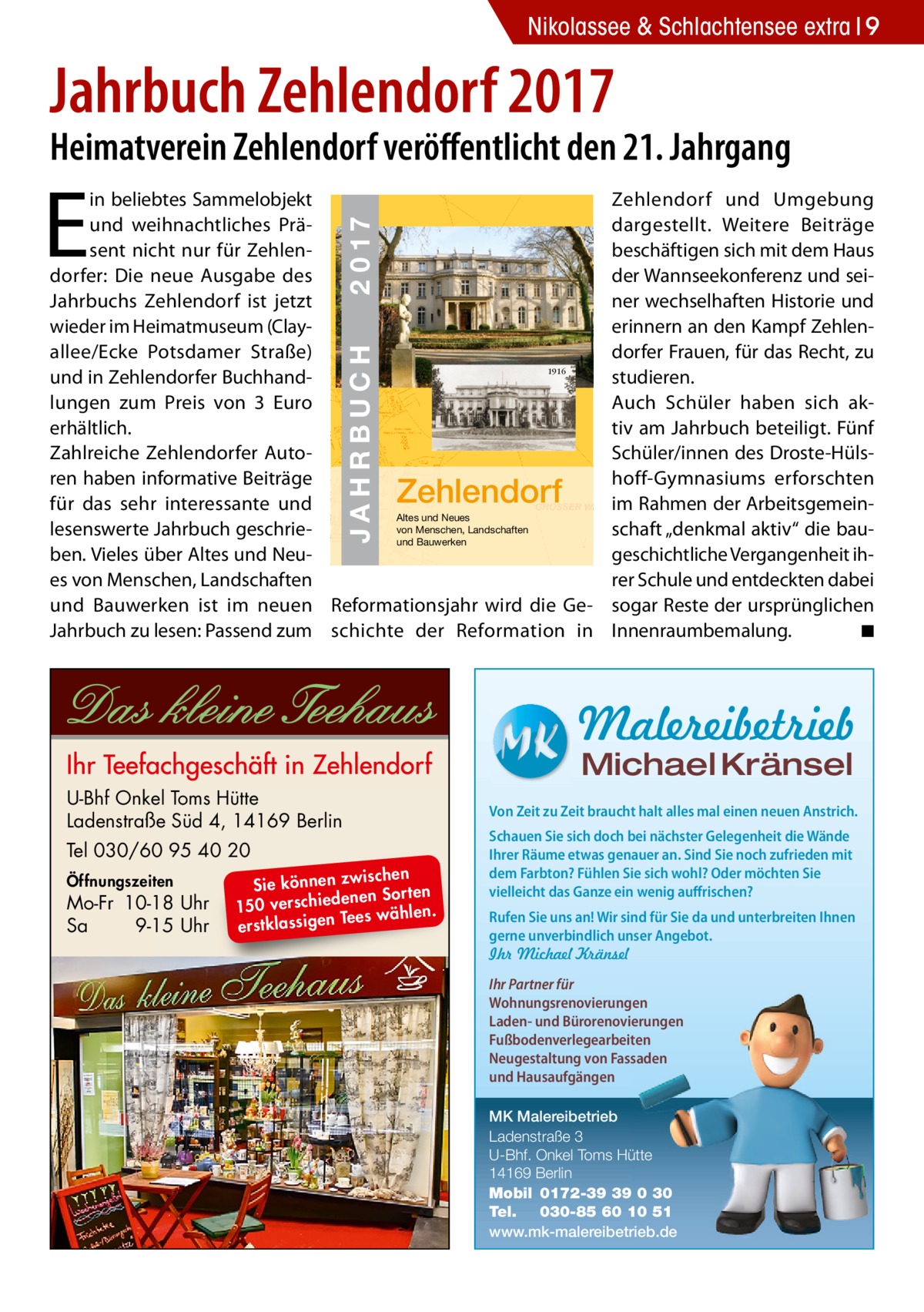 Nikolassee & Schlachtensee extra 9  Jahrbuch Zehlendorf 2017  Heimatverein Zehlendorf veröﬀentlicht den 21. Jahrgang  E  JAHRBUCH  ZEHLENDORF  JAHRBUCH 2017  2 0 17  in beliebtes Sammelobjekt und weihnachtliches Präsent nicht nur für Zehlendorfer: Die neue Ausgabe des Jahrbuchs Zehlendorf ist jetzt wieder im Heimatmuseum (Clayallee/Ecke Potsdamer Straße) 1916 und in Zehlendorfer Buchhandlungen zum Preis von 3  Euro erhältlich. Zahlreiche Zehlendorfer Autoren haben informative Beiträge für das sehr interessante und Altes und Neues von Menschen, Landschaften lesenswerte Jahrbuch geschrieund Bauwerken ben. Vieles über Altes und Neues von Menschen, Landschaften und Bauwerken ist im neuen Reformationsjahr wird die GeJahrbuch zu lesen: Passend zum schichte der Reformation in  Zehlendorf  Zehlendorf und Umgebung dargestellt. Weitere Beiträge beschäftigen sich mit dem Haus der Wannseekonferenz und seiner wechselhaften Historie und erinnern an den Kampf Zehlendorfer Frauen, für das Recht, zu studieren. Auch Schüler haben sich aktiv am Jahrbuch beteiligt. Fünf Schüler/innen des Droste-Hülshoff-Gymnasiums erforschten im Rahmen der Arbeitsgemeinschaft „denkmal aktiv“ die baugeschichtliche Vergangenheit ihrer Schule und entdeckten dabei sogar Reste der ursprünglichen Innenraumbemalung. ◾  Malereibetrieb Michael Kränsel  U-Bhf Onkel Toms Hütte Ladenstraße Süd 4, 14169 Berlin Tel 030/60 95 40 20 Öffnungszeiten  Mo-Fr 10-18 Uhr Sa 9-15 Uhr  ischen Sie können zw n Sorten ne de ie ch 150 vers wählen. es Te erstklassigen  Von Zeit zu Zeit braucht halt alles mal einen neuen Anstrich. Schauen Sie sich doch bei nächster Gelegenheit die Wände Ihrer Räume etwas genauer an. Sind Sie noch zufrieden mit dem Farbton? Fühlen Sie sich wohl? Oder möchten Sie vielleicht das Ganze ein wenig auffrischen? Rufen Sie uns an! Wir sind für Sie da und unterbreiten Ihnen gerne unverbindlich unser Angebot. Ihr Michael Kränsel Ihr Partner für Wohnungsrenovierungen Laden- und Bürorenovierungen Fußbodenverlegearbeiten Neugestaltung von Fassaden und Hausaufgängen MK Malereibetrieb Ladenstraße 3 U-Bhf. Onkel Toms Hütte 14169 Berlin Mobil 0172-39 39 0 30 Tel. 030-85 60 10 51 www.mk-malereibetrieb.de