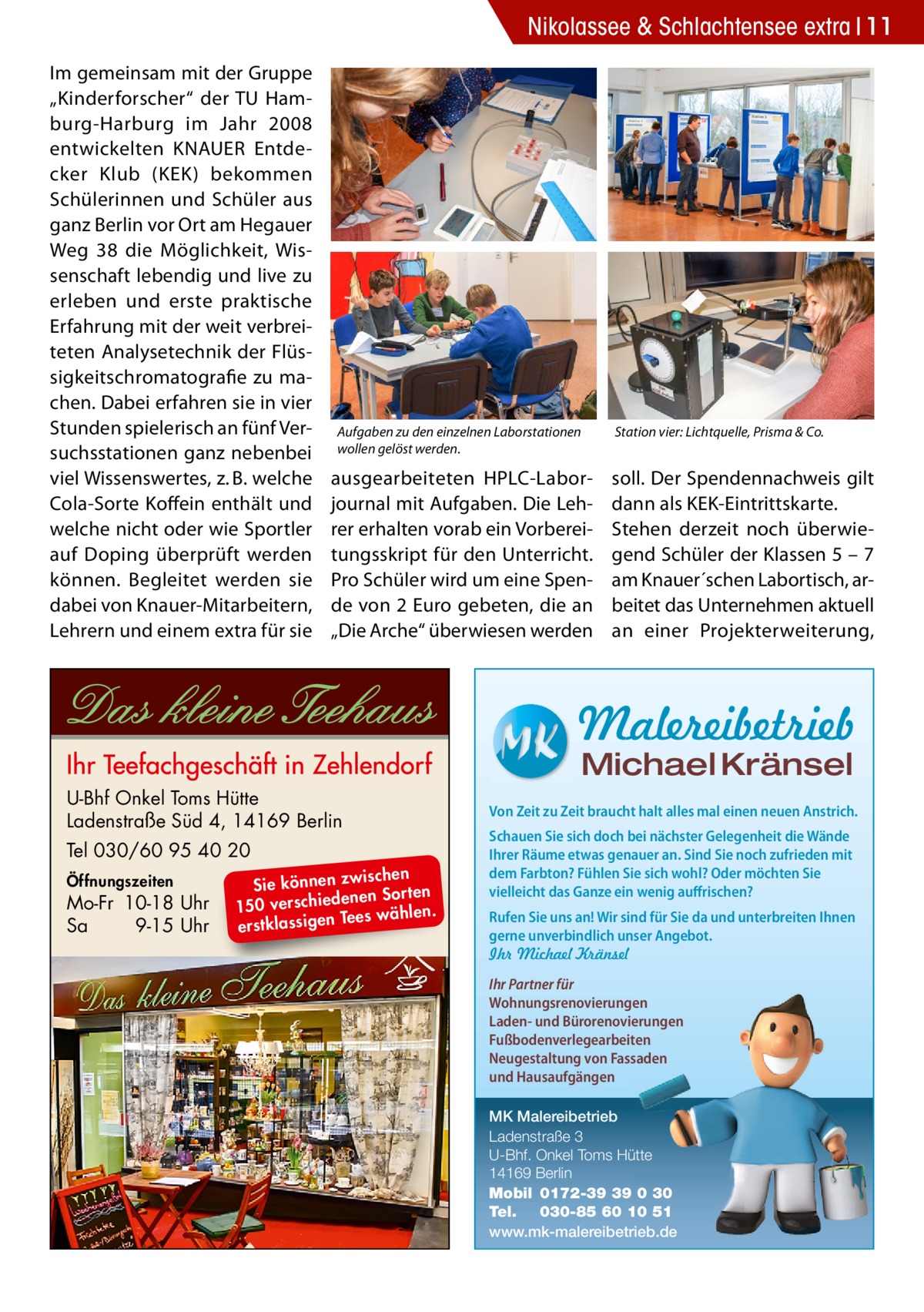 Nikolassee & Schlachtensee extra 11 Im gemeinsam mit der Gruppe „Kinderforscher“ der TU Hamburg-Harburg im Jahr 2008 entwickelten KNAUER Entdecker Klub (KEK) bekommen Schülerinnen und Schüler aus ganz Berlin vor Ort am Hegauer Weg  38 die Möglichkeit, Wissenschaft lebendig und live zu erleben und erste praktische Erfahrung mit der weit verbreiteten Analysetechnik der Flüssigkeitschromatografie zu machen. Dabei erfahren sie in vier Stunden spielerisch an fünf Versuchsstationen ganz nebenbei viel Wissenswertes, z. B. welche Cola-Sorte Koffein enthält und welche nicht oder wie Sportler auf Doping überprüft werden können. Begleitet werden sie dabei von Knauer-Mitarbeitern, Lehrern und einem extra für sie  Aufgaben zu den einzelnen Laborstationen wollen gelöst werden.  ausgearbeiteten HPLC-Laborjournal mit Aufgaben. Die Lehrer erhalten vorab ein Vorbereitungsskript für den Unterricht. Pro Schüler wird um eine Spende von 2 Euro gebeten, die an „Die Arche“ überwiesen werden  Station vier: Lichtquelle, Prisma & Co.  soll. Der Spendennachweis gilt dann als KEK-Eintrittskarte. Stehen derzeit noch überwiegend Schüler der Klassen 5 – 7 am Knauer´schen Labortisch, arbeitet das Unternehmen aktuell an einer Projekterweiterung,  Malereibetrieb Michael Kränsel  U-Bhf Onkel Toms Hütte Ladenstraße Süd 4, 14169 Berlin Tel 030/60 95 40 20 Öffnungszeiten  Mo-Fr 10-18 Uhr Sa 9-15 Uhr  ischen Sie können zw n Sorten ne de ie ch 150 vers wählen. es Te erstklassigen  Von Zeit zu Zeit braucht halt alles mal einen neuen Anstrich. Schauen Sie sich doch bei nächster Gelegenheit die Wände Ihrer Räume etwas genauer an. Sind Sie noch zufrieden mit dem Farbton? Fühlen Sie sich wohl? Oder möchten Sie vielleicht das Ganze ein wenig auffrischen? Rufen Sie uns an! Wir sind für Sie da und unterbreiten Ihnen gerne unverbindlich unser Angebot. Ihr Michael Kränsel Ihr Partner für Wohnungsrenovierungen Laden- und Bürorenovierungen Fußbodenverlegearbeiten Neugestaltung von Fassaden und Hausaufgängen MK Malereibetrieb Ladenstraße 3 U-Bhf. Onkel Toms Hütte 14169 Berlin Mobil 0172-39 39 0 30 Tel. 030-85 60 10 51 www.mk-malereibetrieb.de