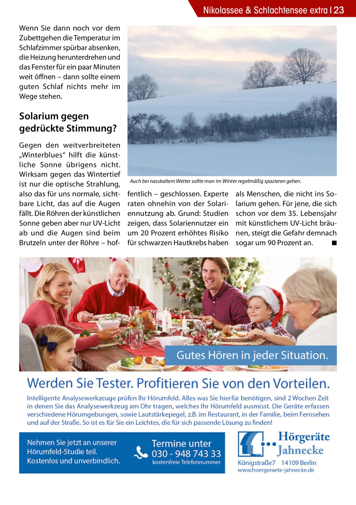 Nikolassee & Schlachtensee extra 23 Wenn Sie dann noch vor dem Zubettgehen die Temperatur im Schlafzimmer spürbar absenken, die Heizung herunterdrehen und das Fenster für ein paar Minuten weit öffnen – dann sollte einem guten Schlaf nichts mehr im Wege stehen.  Solarium gegen gedrückte Stimmung? Gegen den weitverbreiteten „Winterblues“ hilft die künstliche Sonne übrigens nicht. Wirksam gegen das Wintertief ist nur die optische Strahlung, also das für uns normale, sichtbare Licht, das auf die Augen fällt. Die Röhren der künstlichen Sonne geben aber nur UV-Licht ab und die Augen sind beim Brutzeln unter der Röhre – hof Auch bei nasskaltem Wetter sollte man im Winter regelmäßig spazieren gehen.  fentlich – geschlossen. Experte raten ohnehin von der Solariennutzung ab. Grund: Studien zeigen, dass Solariennutzer ein um 20 Prozent erhöhtes Risiko für schwarzen Hautkrebs haben  als Menschen, die nicht ins Solarium gehen. Für jene, die sich schon vor dem 35. Lebensjahr mit künstlichem UV-Licht bräunen, steigt die Gefahr demnach sogar um 90 Prozent an. � ◾