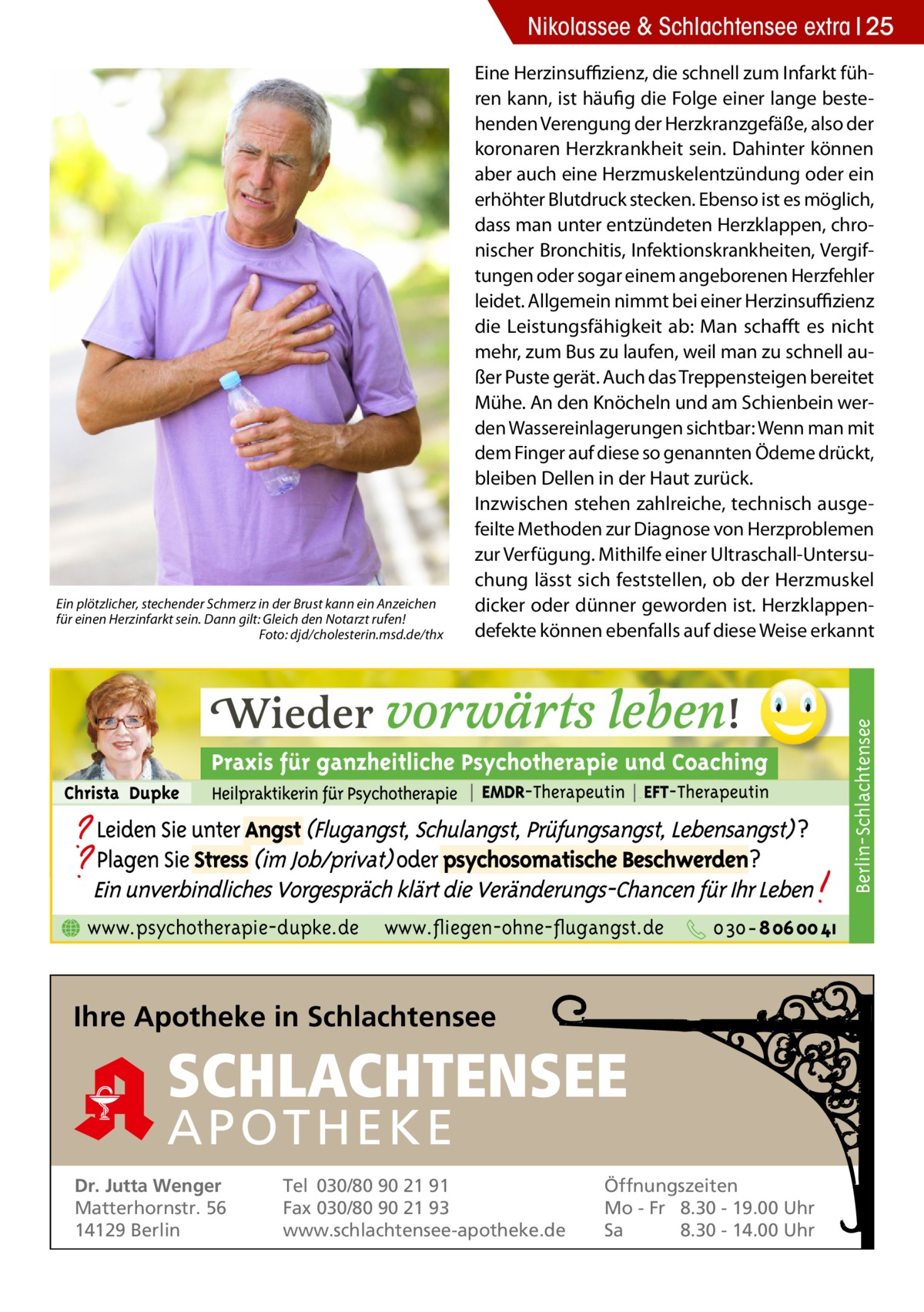 Nikolassee & Schlachtensee extra 25  Berlin-Schlachtensee  Ein plötzlicher, stechender Schmerz in der Brust kann ein Anzeichen für einen Herzinfarkt sein. Dann gilt: Gleich den Notarzt rufen! � Foto: djd/cholesterin.msd.de/thx  Eine Herzinsuffizienz, die schnell zum Infarkt führen kann, ist häufig die Folge einer lange bestehenden Verengung der Herzkranzgefäße, also der koronaren Herzkrankheit sein. Dahinter können aber auch eine Herzmuskelentzündung oder ein erhöhter Blutdruck stecken. Ebenso ist es möglich, dass man unter entzündeten Herzklappen, chronischer Bronchitis, Infektionskrankheiten, Vergiftungen oder sogar einem angeborenen Herzfehler leidet. Allgemein nimmt bei einer Herzinsuffizienz die Leistungsfähigkeit ab: Man schafft es nicht mehr, zum Bus zu laufen, weil man zu schnell außer Puste gerät. Auch das Treppensteigen bereitet Mühe. An den Knöcheln und am Schienbein werden Wassereinlagerungen sichtbar: Wenn man mit dem Finger auf diese so genannten Ödeme drückt, bleiben Dellen in der Haut zurück. Inzwischen stehen zahlreiche, technisch ausgefeilte Methoden zur Diagnose von Herzproblemen zur Verfügung. Mithilfe einer Ultraschall-Untersuchung lässt sich feststellen, ob der Herzmuskel dicker oder dünner geworden ist. Herzklappendefekte können ebenfalls auf diese Weise erkannt  www.psychotherapie-dupke.de  www.fliegen-ohne-flugangst.de  Ihre Apotheke in Schlachtensee  SCHLACHTENSEE APO THEKE Dr. Jutta Wenger Matterhornstr. 56 14129 Berlin  Tel 030/80 90 21 91 Fax 030/80 90 21 93 www.schlachtensee-apotheke.de  Öffnungszeiten Mo - Fr 8.30 - 19.00 Uhr Sa 8.30 - 14.00 Uhr