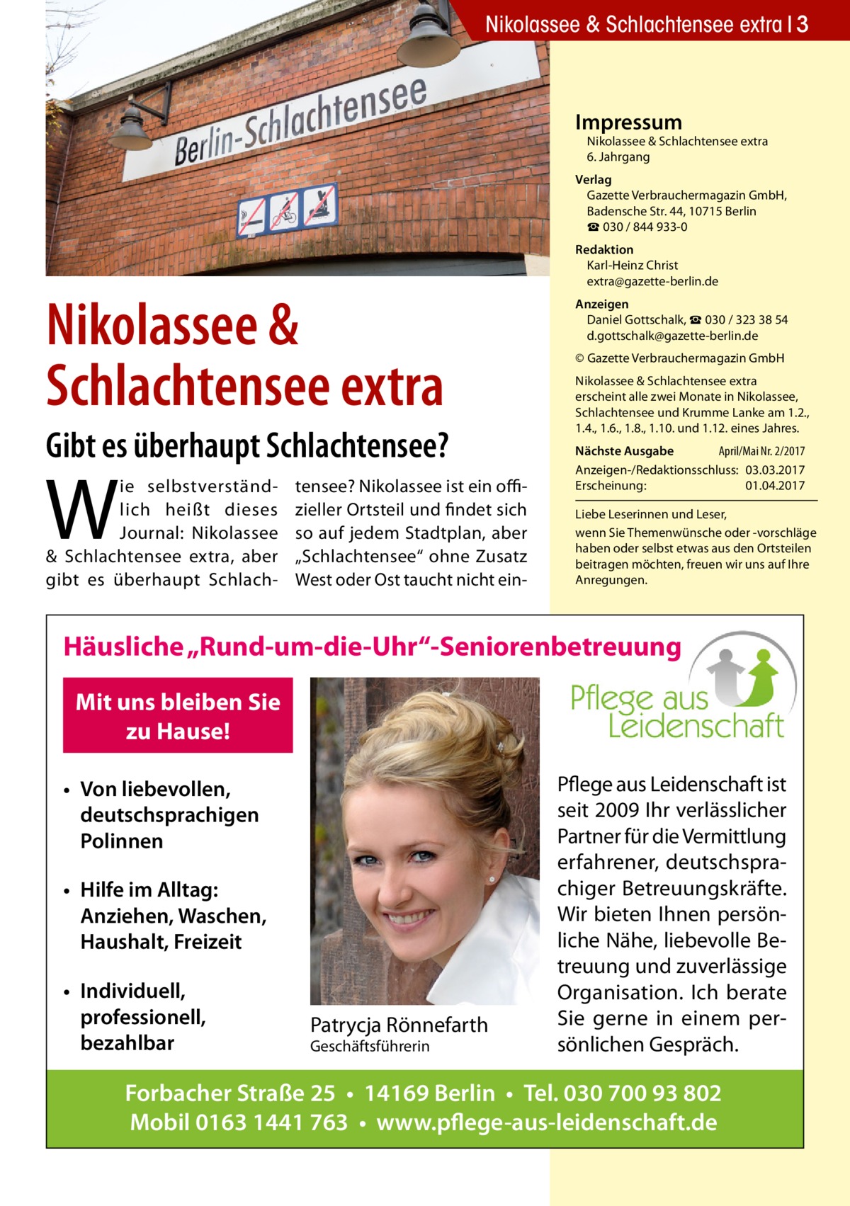 Nikolassee & Schlachtensee extra 3  Impressum  Nikolassee & Schlachtensee extra 6. Jahrgang  Verlag Gazette Verbrauchermagazin GmbH, Badensche Str. 44, 10715 Berlin ☎ 030 / 844 933-0  Nikolassee & ­Schlachtensee extra Gibt es überhaupt Schlachtensee?  W  ie selbstverständlich heißt dieses Journal: Nikolassee & Schlachtensee extra, aber gibt es überhaupt Schlach tensee? Nikolassee ist ein offizieller Ortsteil und findet sich so auf jedem Stadtplan, aber „Schlachtensee“ ohne Zusatz West oder Ost taucht nicht ein Redaktion Karl-Heinz Christ extra@gazette-berlin.de Anzeigen Daniel Gottschalk, ☎ 030 / 323 38 54 d.gottschalk@gazette-berlin.de © Gazette Verbrauchermagazin GmbH Nikolassee & Schlachtensee extra erscheint alle zwei Monate in Nikolassee, Schlachtensee und Krumme Lanke am 1.2., 1.4., 1.6., 1.8., 1.10. und 1.12. eines Jahres. Nächste Ausgabe 	 April/Mai Nr. 2/2017 Anzeigen-/Redaktionsschluss:	03.03.2017 Erscheinung:	01.04.2017 Liebe Leserinnen und Leser, wenn Sie Themen­wünsche oder -vorschläge haben oder selbst etwas aus den Ortsteilen beitragen möchten, freuen wir uns auf Ihre Anregungen.  Häusliche „Rund-um-die-Uhr“-Seniorenbetreuung Mit uns bleiben Sie zu Hause! • Von liebevollen, deutschsprachigen Polinnen • Hilfe im Alltag: Anziehen, Waschen, Haushalt, Freizeit • Individuell, professionell, bezahlbar  Patrycja Rönnefarth Geschäftsführerin  Pflege aus Leidenschaft ist seit 2009 Ihr verlässlicher Partner für die Vermittlung erfahrener, deutschsprachiger Betreuungskräfte. Wir bieten Ihnen persönliche Nähe, liebevolle Betreuung und zuverlässige Organisation. Ich berate Sie gerne in einem persönlichen Gespräch.  Forbacher Straße 25 • 14169 Berlin • Tel. 030 700 93 802 Mobil 0163 1441 763 • www.pflege-aus-leidenschaft.de