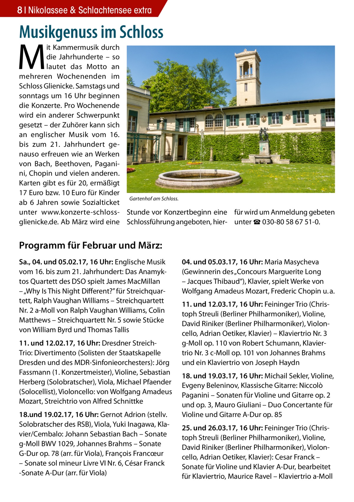 8 Nikolassee Gesundheit & Schlachtensee extra  Musikgenuss im Schloss  M  it Kammermusik durch die Jahrhunderte – so lautet das Motto an mehreren Wochenenden im Schloss Glienicke. Samstags und sonntags um 16 Uhr beginnen die Konzerte. Pro Wochenende wird ein anderer Schwerpunkt gesetzt – der Zuhörer kann sich an englischer Musik vom 16. bis zum 21.  Jahrhundert genauso erfreuen wie an Werken von Bach, Beethoven, Paganini, Chopin und vielen anderen. Karten gibt es für 20, ermäßigt 17 Euro bzw. 10 Euro für Kinder Gartenhof am Schloss. ab 6  Jahren sowie Sozialticket unter www.konzerte-schloss- Stunde vor Konzertbeginn eine für wird um Anmeldung gebeten glienicke.de. Ab März wird eine Schlossführung angeboten, hier- unter ☎ 030-80 58 67 51-0.  Programm für Februar und März: Sa., 04. und 05.02.17, 16 Uhr: Englische Musik vom 16. bis zum 21. Jahrhundert: Das Anamyktos Quartett des DSO spielt James MacMillan – „Why Is This Night Different?” für Streichquartett, Ralph Vaughan Williams – Streichquartett Nr. 2 a-Moll von Ralph Vaughan Williams, Colin Matthews – Streichquartett Nr. 5 sowie Stücke von William Byrd und Thomas Tallis 11. und 12.02.17, 16 Uhr: Dresdner StreichTrio: Divertimento (Solisten der Staatskapelle Dresden und des MDR-Sinfonieorchesters): Jörg Fassmann (1. Konzertmeister), Violine, Sebastian Herberg (Solobratscher), Viola, Michael Pfaender (Solocellist), Violoncello: von Wolfgang Amadeus Mozart, Streichtrio von Alfred Schnittke 18.und 19.02.17, 16 Uhr: Gernot Adrion (stellv. Solobratscher des RSB), Viola, Yuki Inagawa, Klavier/Cembalo: Johann Sebastian Bach – Sonate g-Moll BWV 1029, Johannes Brahms – Sonate G-Dur op. 78 (arr. für Viola), François Francœur – Sonate sol mineur Livre VI Nr. 6, César Franck -Sonate A-Dur (arr. für Viola)  04. und 05.03.17, 16 Uhr: Maria Masycheva (Gewinnerin des „Concours Marguerite Long – Jacques Thibaud“), Klavier, spielt Werke von Wolfgang Amadeus Mozart, Frederic Chopin u. a. 11. und 12.03.17, 16 Uhr: Feininger Trio (Christoph Streuli (Berliner Philharmoniker), Violine, David Riniker (Berliner Philharmoniker), Violoncello, Adrian Oetiker, Klavier) – Klaviertrio Nr. 3 g-Moll op. 110 von Robert Schumann, Klaviertrio Nr. 3 c-Moll op. 101 von Johannes Brahms und ein Klaviertrio von Joseph Haydn 18. und 19.03.17, 16 Uhr: Michail Sekler, Violine, Evgeny Beleninov, Klassische Gitarre: Niccolò Paganini – Sonaten für Violine und Gitarre op. 2 und op. 3, Mauro Giuliani – Duo Concertante für Violine und Gitarre A-Dur op. 85 25. und 26.03.17, 16 Uhr: Feininger Trio (Christoph Streuli (Berliner Philharmoniker), Violine, David Riniker (Berliner Philharmoniker), Violoncello, Adrian Oetiker, Klavier): Cesar Franck – Sonate für Violine und Klavier A-Dur, bearbeitet für Klaviertrio, Maurice Ravel – Klaviertrio a-Moll