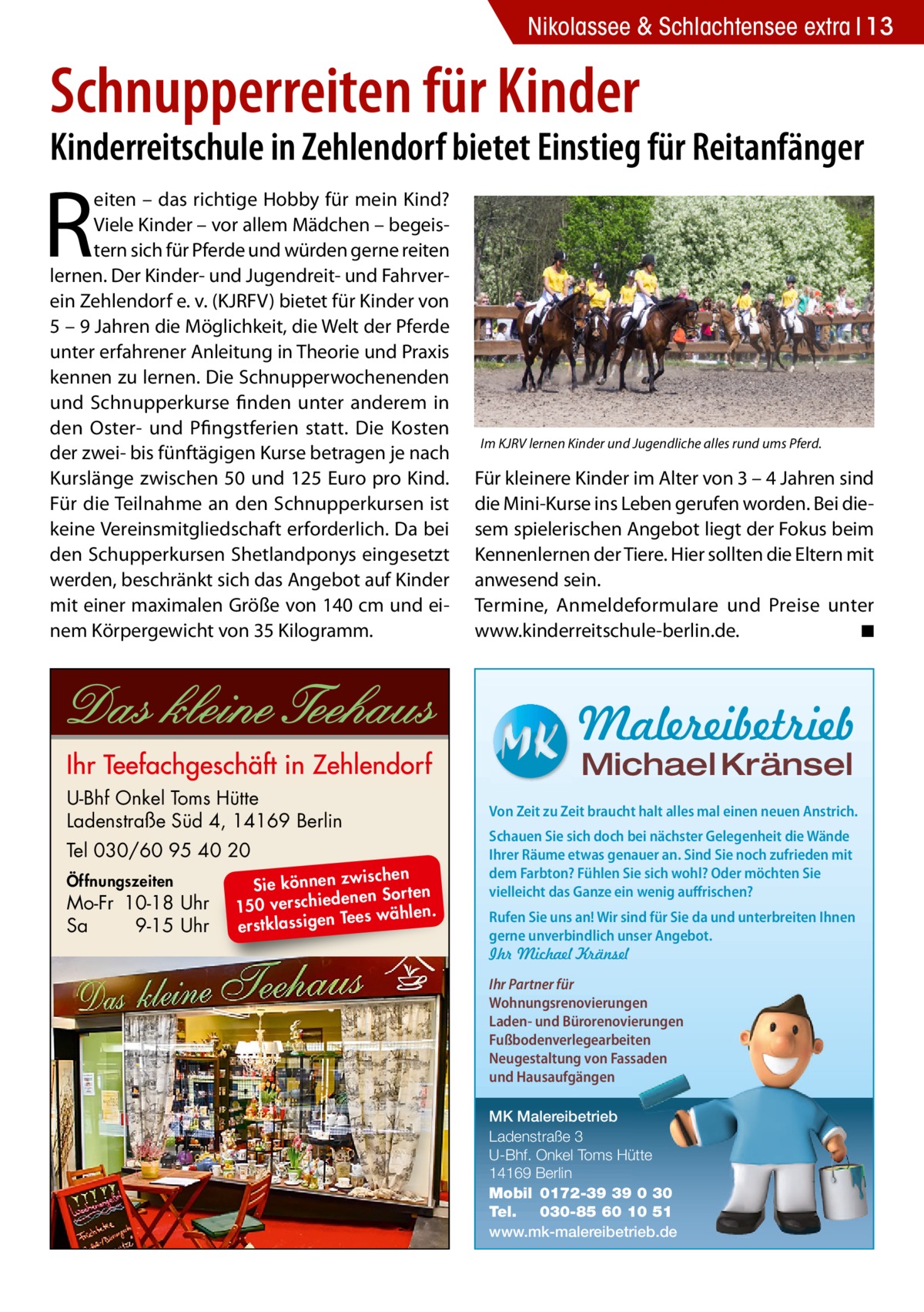 Nikolassee & Schlachtensee extra 13  Schnupperreiten für Kinder  Kinderreitschule in Zehlendorf bietet Einstieg für Reitanfänger  R  eiten – das richtige Hobby für mein Kind? Viele Kinder – vor allem Mädchen – begeistern sich für Pferde und würden gerne reiten lernen. Der Kinder- und Jugendreit- und Fahrverein Zehlendorf e. v. (KJRFV) bietet für Kinder von 5 – 9 Jahren die Möglichkeit, die Welt der Pferde unter erfahrener Anleitung in Theorie und Praxis kennen zu lernen. Die Schnupperwochenenden und Schnupperkurse finden unter anderem in den Oster- und Pfingstferien statt. Die Kosten der zwei- bis fünftägigen Kurse betragen je nach Kurslänge zwischen 50 und 125 Euro pro Kind. Für die Teilnahme an den Schnupperkursen ist keine Vereinsmitgliedschaft erforderlich. Da bei den Schupperkursen Shetlandponys eingesetzt werden, beschränkt sich das Angebot auf Kinder mit einer maximalen Größe von 140 cm und einem Körpergewicht von 35 Kilogramm.  Im KJRV lernen Kinder und Jugendliche alles rund ums Pferd.  Für kleinere Kinder im Alter von 3 – 4 Jahren sind die Mini-Kurse ins Leben gerufen worden. Bei diesem spielerischen Angebot liegt der Fokus beim Kennenlernen der Tiere. Hier sollten die Eltern mit anwesend sein. Termine, Anmeldeformulare und Preise unter www.kinderreitschule-berlin.de.� ◾  Malereibetrieb Michael Kränsel  U-Bhf Onkel Toms Hütte Ladenstraße Süd 4, 14169 Berlin Tel 030/60 95 40 20 Öffnungszeiten  Mo-Fr 10-18 Uhr Sa 9-15 Uhr  ischen Sie können zw n Sorten ne de ie ch 150 vers wählen. es Te erstklassigen  Von Zeit zu Zeit braucht halt alles mal einen neuen Anstrich. Schauen Sie sich doch bei nächster Gelegenheit die Wände Ihrer Räume etwas genauer an. Sind Sie noch zufrieden mit dem Farbton? Fühlen Sie sich wohl? Oder möchten Sie vielleicht das Ganze ein wenig auffrischen? Rufen Sie uns an! Wir sind für Sie da und unterbreiten Ihnen gerne unverbindlich unser Angebot. Ihr Michael Kränsel Ihr Partner für Wohnungsrenovierungen Laden- und Bürorenovierungen Fußbodenverlegearbeiten Neugestaltung von Fassaden und Hausaufgängen MK Malereibetrieb Ladenstraße 3 U-Bhf. Onkel Toms Hütte 14169 Berlin Mobil 0172-39 39 0 30 Tel. 030-85 60 10 51 www.mk-malereibetrieb.de