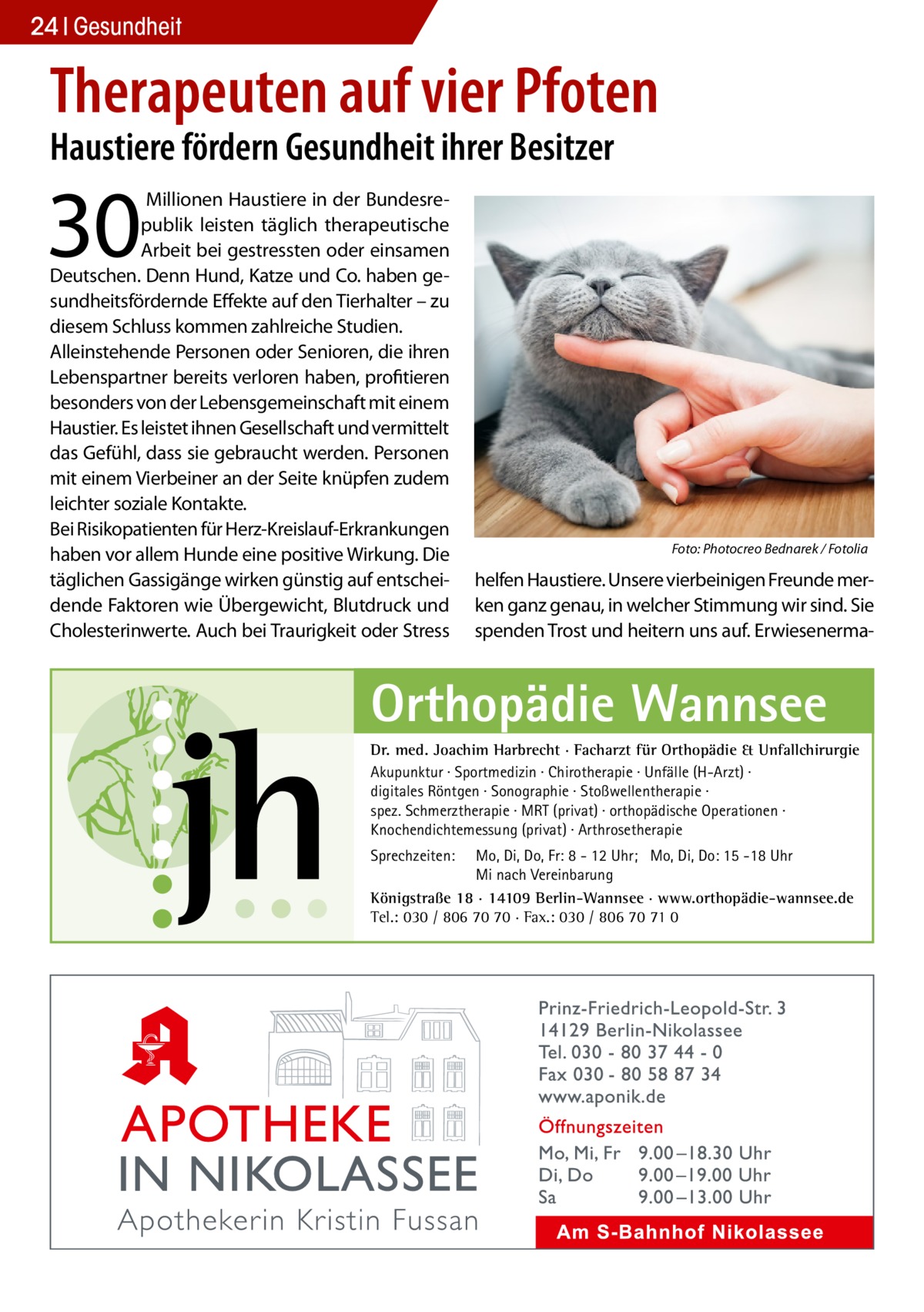 24 Gesundheit  Therapeuten auf vier Pfoten Haustiere fördern Gesundheit ihrer Besitzer  30   Millionen Haustiere in der Bundesrepublik leisten täglich therapeutische Arbeit bei gestressten oder einsamen Deutschen. Denn Hund, Katze und Co. haben gesundheitsfördernde Effekte auf den Tierhalter – zu diesem Schluss kommen zahlreiche Studien. Alleinstehende Personen oder Senioren, die ihren Lebenspartner bereits verloren haben, profitieren besonders von der Lebensgemeinschaft mit einem Haustier. Es leistet ihnen Gesellschaft und vermittelt das Gefühl, dass sie gebraucht werden. Personen mit einem Vierbeiner an der Seite knüpfen zudem leichter soziale Kontakte. Bei Risikopatienten für Herz-Kreislauf-Erkrankungen haben vor allem Hunde eine positive Wirkung. Die täglichen Gassigänge wirken günstig auf entscheidende Faktoren wie Übergewicht, Blutdruck und Cholesterinwerte. Auch bei Traurigkeit oder Stress  �  Foto: Photocreo Bednarek / Fotolia  helfen Haustiere. Unsere vierbeinigen Freunde merken ganz genau, in welcher Stimmung wir sind. Sie spenden Trost und heitern uns auf. Erwiesenerma Orthopädie Wannsee Dr. med. Joachim Harbrecht · Facharzt für Orthopädie & Unfallchirurgie Akupunktur · Sportmedizin · Chirotherapie · Unfälle (H-Arzt) · digitales Röntgen · Sonographie · Stoßwellentherapie · spez. Schmerztherapie · MRT (privat) · orthopädische Operationen · Knochendichtemessung (privat) · Arthrosetherapie Sprechzeiten:  Mo, Di, Do, Fr: 8 - 12 Uhr; Mo, Di, Do: 15 -18 Uhr Mi nach Vereinbarung Königstraße 18 · 14109 Berlin-Wannsee · www.orthopädie-wannsee.de Tel.: 030 / 806 70 70 · Fax.: 030 / 806 70 71 0