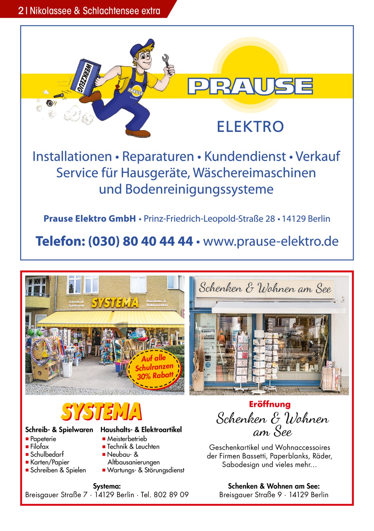 2 Nikolassee & Schlachtensee extra  Auf alle Schulranzen 30% Rabatt  Eröffnung Schreib- & Spielwaren  ▪ Papeterie ▪ Filofax ▪ Schulbedarf ▪ Karten/Papier ▪ Schreiben & Spielen  Haushalts- & Elektroartikel  ▪ Meisterbetrieb ▪ Technik & Leuchten ▪ Neubau- & Altbausanierungen ▪ Wartungs- & Störungsdienst  Systema: Breisgauer Straße 7 · 14129 Berlin · Tel. 802 89 09  Geschenkartikel und Wohnaccessoires der Firmen Bassetti, Paperblanks, Räder, Sabodesign und vieles mehr… Schenken & Wohnen am See: Breisgauer Straße 9 · 14129 Berlin