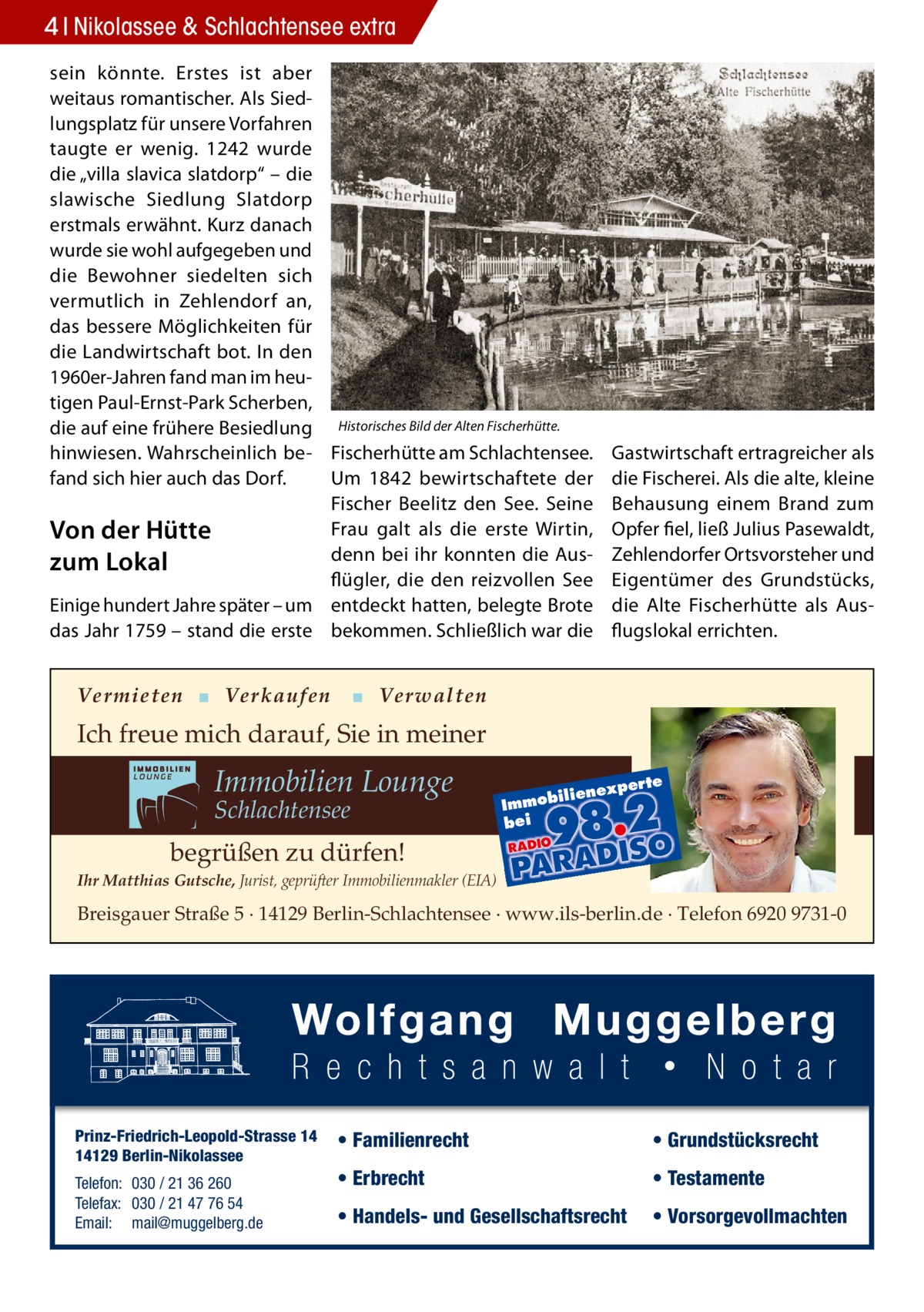 4 Nikolassee & Schlachtensee extra sein könnte. Erstes ist aber weitaus romantischer. Als Siedlungsplatz für unsere Vorfahren taugte er wenig. 1242 wurde die „villa slavica slatdorp“ – die slawische Siedlung Slatdorp erstmals erwähnt. Kurz danach wurde sie wohl aufgegeben und die Bewohner siedelten sich vermutlich in Zehlendorf an, das bessere Möglichkeiten für die Landwirtschaft bot. In den 1960er-Jahren fand man im heutigen Paul-Ernst-Park Scherben, die auf eine frühere Besiedlung Historisches Bild der Alten Fischerhütte. hinwiesen. Wahrscheinlich be- Fischerhütte am Schlachtensee. fand sich hier auch das Dorf. Um 1842 bewirtschaftete der Fischer Beelitz den See. Seine Frau galt als die erste Wirtin, Von der Hütte denn bei ihr konnten die Auszum Lokal flügler, die den reizvollen See Einige hundert Jahre später – um entdeckt hatten, belegte Brote das Jahr 1759 – stand die erste bekommen. Schließlich war die  Vermieten ▪ Verkaufen  Gastwirtschaft ertragreicher als die Fischerei. Als die alte, kleine Behausung einem Brand zum Opfer fiel, ließ Julius Pasewaldt, Zehlendorfer Ortsvorsteher und Eigentümer des Grundstücks, die Alte Fischerhütte als Ausflugslokal errichten.  ▪ Verwalten  Ich freue mich darauf, Sie in meiner  Immobilien Lounge Schlachtensee  xper te  iliene  Immob bei  begrüßen zu dürfen! Ihr Matthias Gutsche, Jurist, geprüfter Immobilienmakler (EIA)  Breisgauer Straße 5 · 14129 Berlin-Schlachtensee · www.ils-berlin.de · Telefon 6920 9731-0  Prinz-Friedrich-Leopold-Strasse 14 14129 Berlin-Nikolassee Telefon: 030 / 21 36 260 Telefax: 030 / 21 47 76 54 Email: mail@muggelberg.de  • Familienrecht  • Grundstücksrecht  • Erbrecht  • Testamente  • Handels- und Gesellschaftsrecht  • Vorsorgevollmachten