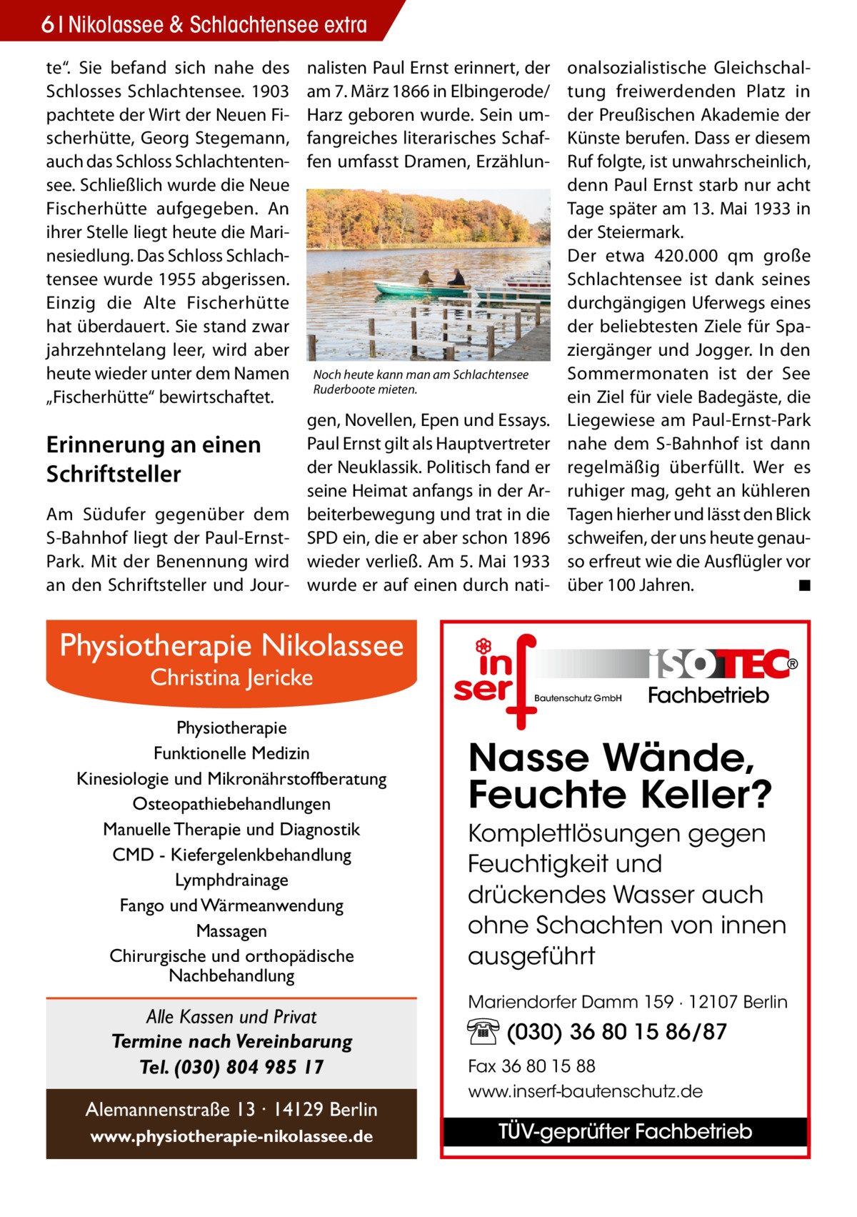 6 Nikolassee 2017-02-Nikolassee-extra & Schlachtensee extra te“. Sie befand sich nahe des Schlosses Schlachtensee. 1903 pachtete der Wirt der Neuen Fischerhütte, Georg Stegemann, auch das Schloss Schlachtentensee. Schließlich wurde die Neue Fischerhütte aufgegeben. An ihrer Stelle liegt heute die Marinesiedlung. Das Schloss Schlachtensee wurde 1955 abgerissen. Einzig die Alte Fischerhütte hat überdauert. Sie stand zwar jahrzehntelang leer, wird aber heute wieder unter dem Namen „Fischerhütte“ bewirtschaftet.  Erinnerung an einen Schriftsteller Am Südufer gegenüber dem S-Bahnhof liegt der Paul-ErnstPark. Mit der Benennung wird an den Schriftsteller und Jour nalisten Paul Ernst erinnert, der am 7. März 1866 in Elbingerode/ Harz geboren wurde. Sein umfangreiches literarisches Schaffen umfasst Dramen, Erzählun Noch heute kann man am Schlachtensee Ruderboote mieten.  gen, Novellen, Epen und Essays. Paul Ernst gilt als Hauptvertreter der Neuklassik. Politisch fand er seine Heimat anfangs in der Arbeiterbewegung und trat in die SPD ein, die er aber schon 1896 wieder verließ. Am 5. Mai 1933 wurde er auf einen durch nati onalsozialistische Gleichschaltung freiwerdenden Platz in der Preußischen Akademie der Künste berufen. Dass er diesem Ruf folgte, ist unwahrscheinlich, denn Paul Ernst starb nur acht Tage später am 13. Mai 1933 in der Steiermark. Der etwa 420.000  qm große Schlachtensee ist dank seines durchgängigen Uferwegs eines der beliebtesten Ziele für Spaziergänger und Jogger. In den Sommermonaten ist der See ein Ziel für viele Badegäste, die Liegewiese am Paul-Ernst-Park nahe dem S-Bahnhof ist dann regelmäßig überfüllt. Wer es ruhiger mag, geht an kühleren Tagen hierher und lässt den Blick schweifen, der uns heute genauso erfreut wie die Ausflügler vor über 100 Jahren.� ◾  Physiotherapie Nikolassee Christina Jericke  Bautenschutz GmbH  Physiotherapie Funktionelle Medizin Kinesiologie und Mikronährstoffberatung Osteopathiebehandlungen Manuelle Therapie und Diagnostik CMD - Kiefergelenkbehandlung Lymphdrainage Fango und Wärmeanwendung Massagen Chirurgische und orthopädische Nachbehandlung  Alle Kassen und Privat Termine nach Vereinbarung Tel. (030) 804 985 17 Alemannenstraße 13 · 14129 Berlin www.physiotherapie-nikolassee.de  Fachbetrieb  Nasse Wände, Feuchte Keller? Komplettlösungen gegen Feuchtigkeit und drückendes Wasser auch ohne Schachten von innen ausgeführt Mariendorfer Damm 159 · 12107 Berlin  (030) 36 80 15 86/87 Fax 36 80 15 88 www.inserf-bautenschutz.de  TÜV-geprüfter Fachbetrieb