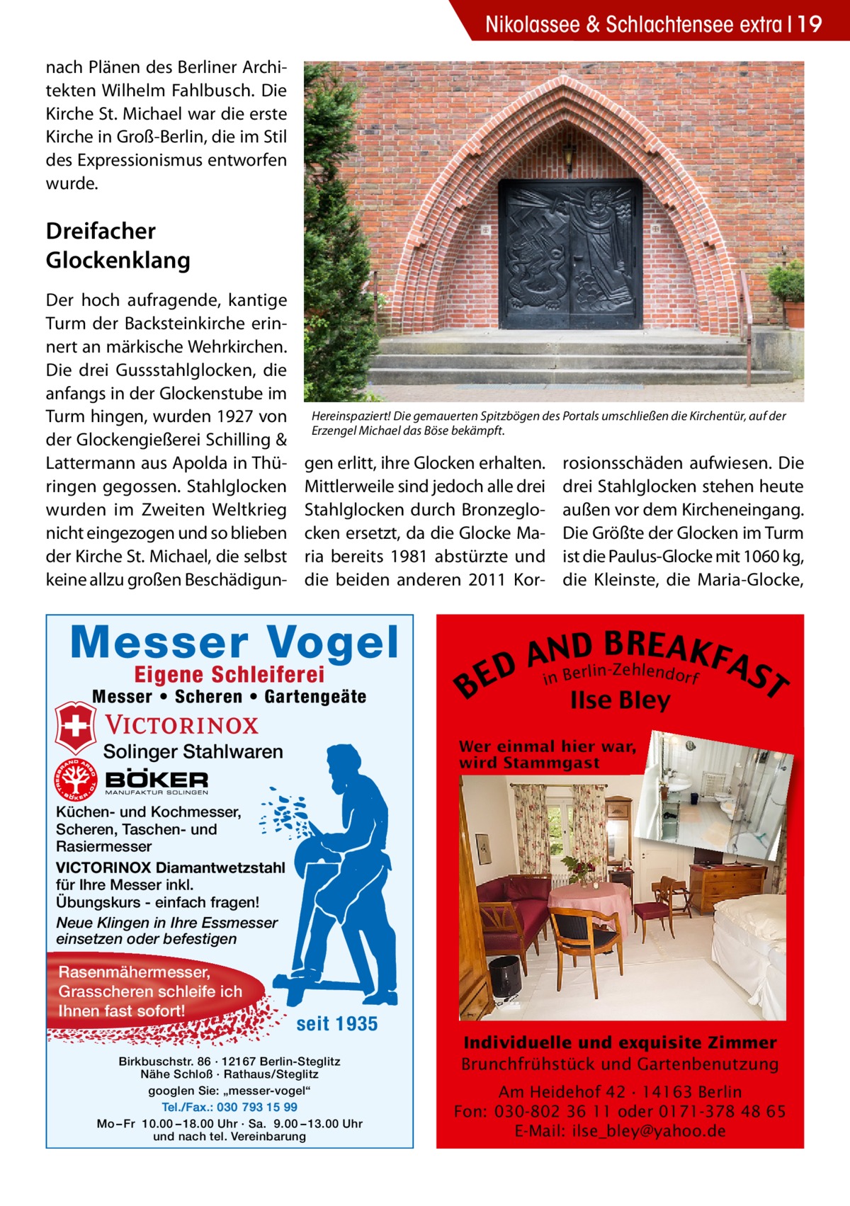 Nikolassee 2017-03-Nikolassee-extra & Schlachtensee extra 19 nach Plänen des Berliner Architekten Wilhelm Fahlbusch. Die Kirche St. Michael war die erste Kirche in Groß-Berlin, die im Stil des Expressionismus entworfen wurde.  Dreifacher Glockenklang Der hoch aufragende, kantige Turm der Backsteinkirche erinnert an märkische Wehrkirchen. Die drei Gussstahlglocken, die anfangs in der Glockenstube im Turm hingen, wurden 1927 von der Glockengießerei Schilling & Lattermann aus Apolda in Thüringen gegossen. Stahlglocken wurden im Zweiten Weltkrieg nicht eingezogen und so blieben der Kirche St. Michael, die selbst keine allzu großen Beschädigun Hereinspaziert! Die gemauerten Spitzbögen des Portals umschließen die Kirchentür, auf der Erzengel Michael das Böse bekämpft.  gen erlitt, ihre Glocken erhalten. Mittlerweile sind jedoch alle drei Stahlglocken durch Bronzeglocken ersetzt, da die Glocke Maria bereits 1981 abstürzte und die beiden anderen 2011 Kor Messer Vogel Eigene Schleiferei  Messer • Scheren • Gartengeäte  B  rosionsschäden aufwiesen. Die drei Stahlglocken stehen heute außen vor dem Kircheneingang. Die Größte der Glocken im Turm ist die Paulus-Glocke mit 1060 kg, die Kleinste, die Maria-Glocke,  B RE AKF AnNBD AS lin-Zehlendorf r e D E i T Ilse Bley  Solinger Stahlwaren Küchen- und Kochmesser, Scheren, Taschen- und Rasiermesser VICTORINOX Diamantwetzstahl für Ihre Messer inkl. Übungskurs - einfach fragen! Neue Klingen in Ihre Essmesser einsetzen oder befestigen  Rasenmähermesser, Grasscheren schleife ich Ihnen fast sofort!  seit 1935  Birkbuschstr. 86 · 12167 Berlin-Steglitz Nähe Schloß · Rathaus/Steglitz googlen Sie: „messer-vogel“ Tel./Fax.: 030 793 15 99 Mo – Fr 10.00 – 18.00 Uhr · Sa. 9.00 – 13.00 Uhr und nach tel. Vereinbarung  Individuelle und exquisite Zimmer Brunchfrühstück und Gartenbenutzung Am Heidehof 42 · 14163 Berlin Fon: 030-802 36 11 oder 0171-378 48 65 E-Mail: ilse_bley@yahoo.de