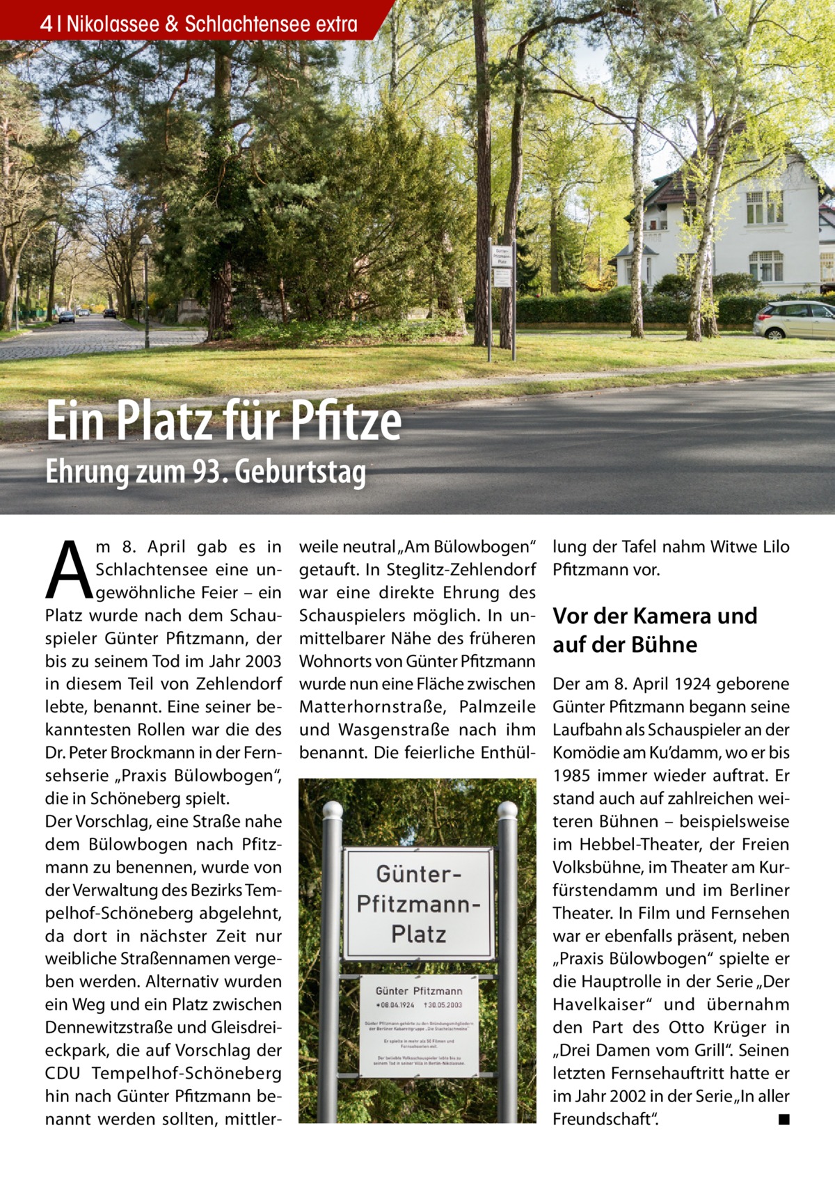 4 Nikolassee & Schlachtensee extra  Ein Platz für Pfitze Ehrung zum 93. Geburtstag  A  m 8.  April gab es in Schlachtensee eine ungewöhnliche Feier – ein Platz wurde nach dem Schauspieler Günter Pfitzmann, der bis zu seinem Tod im Jahr 2003 in diesem Teil von Zehlendorf lebte, benannt. Eine seiner bekanntesten Rollen war die des Dr. Peter Brockmann in der Fernsehserie „Praxis Bülowbogen“, die in Schöneberg spielt. Der Vorschlag, eine Straße nahe dem Bülowbogen nach Pfitzmann zu benennen, wurde von der Verwaltung des Bezirks Tempelhof-Schöneberg abgelehnt, da dort in nächster Zeit nur weibliche Straßennamen vergeben werden. Alternativ wurden ein Weg und ein Platz zwischen Dennewitzstraße und Gleisdreieckpark, die auf Vorschlag der CDU Tempelhof-Schöneberg hin nach Günter Pfitzmann benannt werden sollten, mittler weile neutral „Am Bülowbogen“ getauft. In Steglitz-Zehlendorf war eine direkte Ehrung des Schauspielers möglich. In unmittelbarer Nähe des früheren Wohnorts von Günter Pfitzmann wurde nun eine Fläche zwischen Matterhornstraße, Palmzeile und Wasgenstraße nach ihm benannt. Die feierliche Enthül lung der Tafel nahm Witwe Lilo Pfitzmann vor.  Vor der Kamera und auf der Bühne Der am 8. April 1924 geborene Günter Pfitzmann begann seine Laufbahn als Schauspieler an der Komödie am Ku’damm, wo er bis 1985 immer wieder auftrat. Er stand auch auf zahlreichen weiteren Bühnen – beispielsweise im Hebbel-Theater, der Freien Volksbühne, im Theater am Kurfürstendamm und im Berliner Theater. In Film und Fernsehen war er ebenfalls präsent, neben „Praxis Bülowbogen“ spielte er die Hauptrolle in der Serie „Der Havelkaiser“ und übernahm den Part des Otto Krüger in „Drei Damen vom Grill“. Seinen letzten Fernsehauftritt hatte er im Jahr 2002 in der Serie „In aller Freundschaft“. ◾