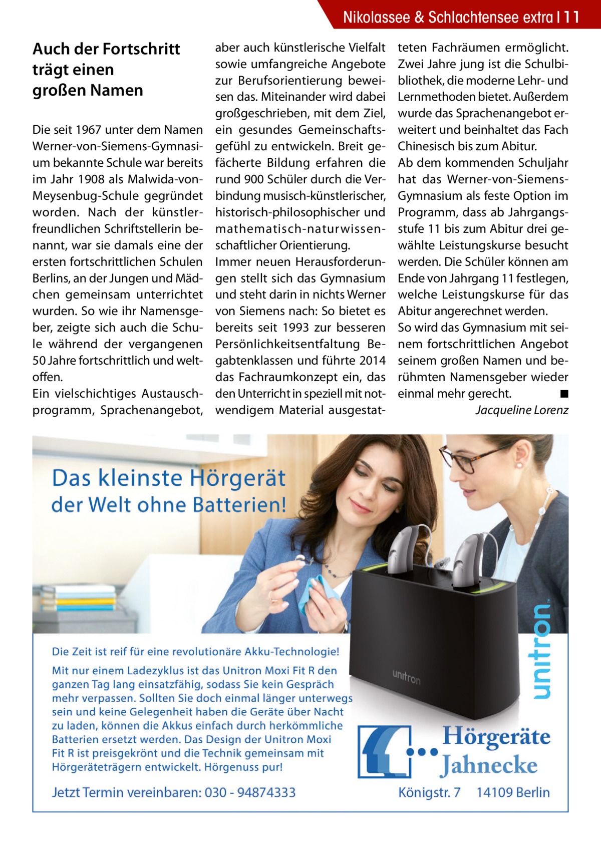 Nikolassee & Schlachtensee extra 11  Auch der Fortschritt trägt einen großen Namen Die seit 1967 unter dem Namen Werner-von-Siemens-Gymnasium bekannte Schule war bereits im Jahr 1908 als Malwida-vonMeysenbug-Schule gegründet worden. Nach der künstlerfreundlichen Schriftstellerin benannt, war sie damals eine der ersten fortschrittlichen Schulen Berlins, an der Jungen und Mädchen gemeinsam unterrichtet wurden. So wie ihr Namensgeber, zeigte sich auch die Schule während der vergangenen 50 Jahre fortschrittlich und weltoffen. Ein vielschichtiges Austauschprogramm, Sprachenangebot,  aber auch künstlerische Vielfalt sowie umfangreiche Angebote zur Berufsorientierung beweisen das. Miteinander wird dabei großgeschrieben, mit dem Ziel, ein gesundes Gemeinschaftsgefühl zu entwickeln. Breit gefächerte Bildung erfahren die rund 900 Schüler durch die Verbindung musisch-künstlerischer, historisch-philosophischer und mathematisch-naturwissenschaftlicher Orientierung. Immer neuen Herausforderungen stellt sich das Gymnasium und steht darin in nichts Werner von Siemens nach: So bietet es bereits seit 1993 zur besseren Persönlichkeitsentfaltung Begabtenklassen und führte 2014 das Fachraumkonzept ein, das den Unterricht in speziell mit notwendigem Material ausgestat teten Fachräumen ermöglicht. Zwei Jahre jung ist die Schulbibliothek, die moderne Lehr- und Lernmethoden bietet. Außerdem wurde das Sprachenangebot erweitert und beinhaltet das Fach Chinesisch bis zum Abitur. Ab dem kommenden Schuljahr hat das Werner-von-SiemensGymnasium als feste Option im Programm, dass ab Jahrgangsstufe 11 bis zum Abitur drei gewählte Leistungskurse besucht werden. Die Schüler können am Ende von Jahrgang 11 festlegen, welche Leistungskurse für das Abitur angerechnet werden. So wird das Gymnasium mit seinem fortschrittlichen Angebot seinem großen Namen und berühmten Namensgeber wieder einmal mehr gerecht.� ◾ � Jacqueline Lorenz