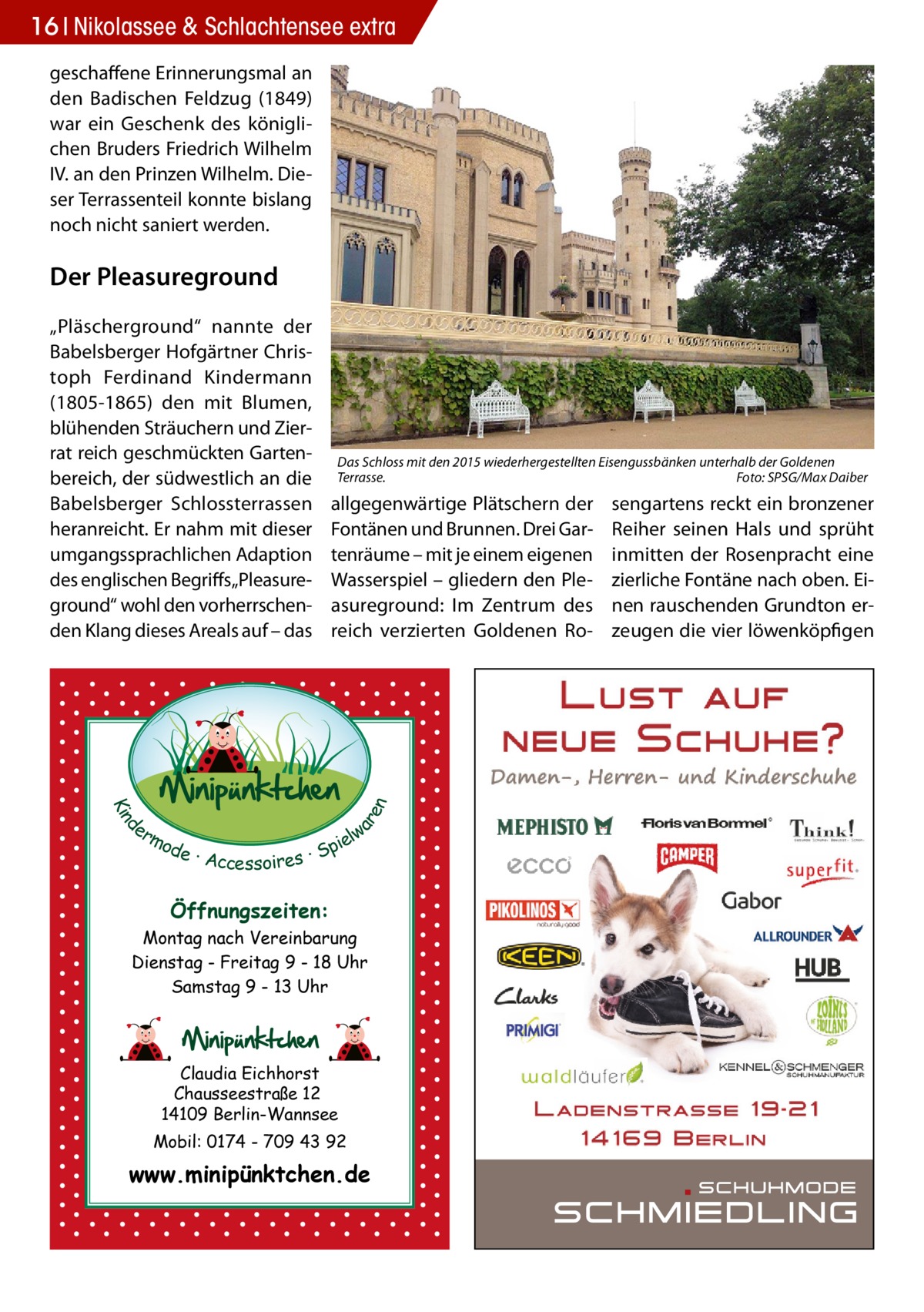 16 Nikolassee & Schlachtensee extra geschaffene Erinnerungsmal an den Badischen Feldzug (1849) war ein Geschenk des königlichen Bruders Friedrich Wilhelm IV. an den Prinzen Wilhelm. Dieser Terrassenteil konnte bislang noch nicht saniert werden.  Der Pleasureground  Das Schloss mit den 2015 wiederhergestellten Eisengussbänken unterhalb der Goldenen Terrasse.� Foto: SPSG/Max Daiber  allgegenwärtige Plätschern der Fontänen und Brunnen. Drei Gartenräume – mit je einem eigenen Wasserspiel – gliedern den Pleasureground: Im Zentrum des reich verzierten Goldenen Ro d Kin  ar en  „Pläscherground“ nannte der Babelsberger Hofgärtner Christoph Ferdinand Kindermann (1805-1865) den mit Blumen, blühenden Sträuchern und Zierrat reich geschmückten Gartenbereich, der südwestlich an die Babelsberger Schlossterrassen heranreicht. Er nahm mit dieser umgangssprachlichen Adaption des englischen Begriffs„Pleasureground“ wohl den vorherrschenden Klang dieses Areals auf – das  er lw mo pie de · Accessoires · S  Öffnungszeiten: Montag nach Vereinbarung Dienstag - Freitag 9 - 18 Uhr Samstag 9 - 13 Uhr  Claudia Eichhorst Chausseestraße 12 14109 Berlin-Wannsee Mobil: 0174 - 709 43 92  www.minipünktchen.de  sengartens reckt ein bronzener Reiher seinen Hals und sprüht inmitten der Rosenpracht eine zierliche Fontäne nach oben. Einen rauschenden Grundton erzeugen die vier löwenköpfigen