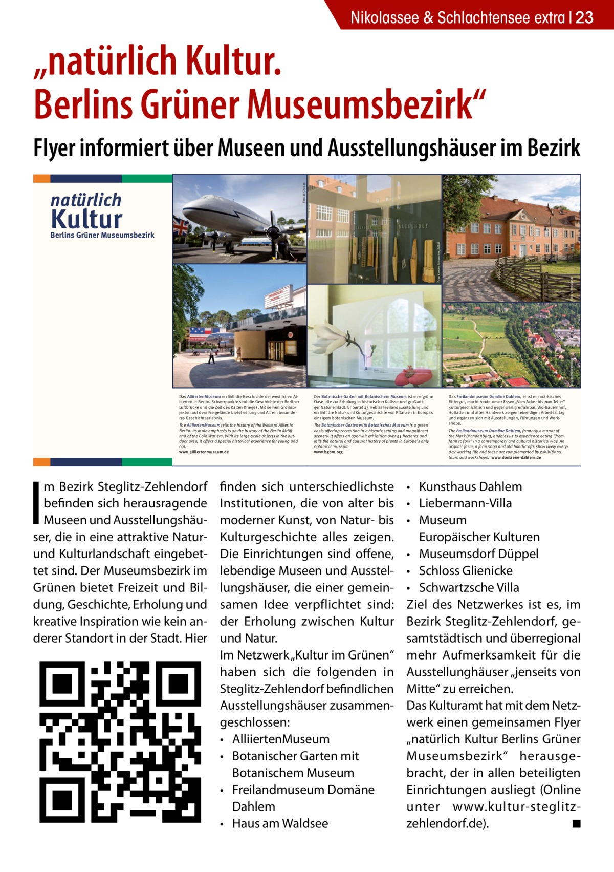 Nikolassee & Schlachtensee extra 23  „natürlich Kultur. Berlins Grüner Museumsbezirk“ Foto: W. Chodan  Flyer informiert über Museen und Ausstellungshäuser im Bezirk natürlich  Kultur  The Botanischer Garten with Botanisches Museum is a green oasis offering recreation in a historic setting and magnificent scenery. It offers an open-air exhibition over 43 hectares and tells the natural and cultural history of plants in Europe’s only botanical museum. www.bgbm.org  Wir laden Sie ein in unseren Ausstellungen zu flanieren in unseren Gärten zu spazieren in unseren Cafés zu genießen  Das Haus am Waldsee nimmt führende Impulse der internationalen Berliner Kunstszene im Bereich Bildende Kunst, Architektur, Design, klassische Moderne und Musik auf. Ein einzigartiger Skulpturenpark am See verführt zu Ruhe und Reflektion.  The Haus am Waldsee takes up new impulses of the Berlin international art scene in the areas of visual art, architecture, design, classical modernism and music. An exceptional sculpture garden on the lakeside and a café encourages calm and reflection. www.hausamwaldsee.de  Das Freilandmuseum Domäne Dahlem, einst ein märkisches Rittergut, macht heute unser Essen „Vom Acker bis zum Teller“ kulturgeschichtlich und gegenwärtig erfahrbar. Bio-Bauernhof, Hofladen und altes Handwerk zeigen lebendigen Arbeitsalltag und ergänzen sich mit Ausstellungen, Führungen und Workshops. The Freilandmuseum Domäne Dahlem, formerly a manor of the Mark Brandenburg, enables us to experience eating “from farm to fork” in a contemporary and cultural historical way. An organic farm, a farm shop and old handicrafts show lively everyday working life and these are complemented by exhibitions, tours and workshops. www.domaene-dahlem.de  Foto: Jürgen Pleuser  Foto: MLG  •	 Kunsthaus Dahlem •	 Liebermann-Villa •	 Museum Europäischer Kulturen •	 Museumsdorf Düppel •	 Schloss Glienicke •	 Schwartzsche Villa Ziel des Netzwerkes ist es, im Bezirk Steglitz-Zehlendorf, gesamtstädtisch und überregional mehr Aufmerksamkeit für die Ausstellunghäuser „jenseits von Mitte“ zu erreichen. Das Kulturamt hat mit dem Netzwerk einen gemeinsamen Flyer „natürlich Kultur Berlins Grüner Museumsbezirk“ herausgebracht, der in allen beteiligten Einrichtungen ausliegt (Online unter www.kultur-­s teglitz-­ zehlendorf.de). � ◾ Foto: MLG  Foto: Jürgen Pleuser  Lennés Gartenreich und aktuelle internationale Kunst, aber auch Leben im Mittelalter bis zu Liebermanns Villa können Sie hier alles sehen.  finden sich unterschiedlichste Institutionen, die von alter bis moderner Kunst, von Natur- bis Kulturgeschichte alles zeigen. Die Einrichtungen sind offene, lebendige Museen und Ausstellungshäuser, die einer gemeinsamen Idee verpflichtet sind: der Erholung zwischen Kultur und Natur. Im Netzwerk „Kultur im Grünen“ haben sich die folgenden in Steglitz-Zehlendorf befindlichen Ausstellungshäuser zusammengeschlossen: •	 AlliiertenMuseum •	 Botanischer Garten mit Botanischem Museum •	 Freilandmuseum Domäne Dahlem •	 Haus am Waldsee  Foto: Domäne Dahlem  Foto: Karsten Schomaker, BGBM  Foto: W. Chodan  The AlliiertenMuseum tells the history of the Western Allies in Berlin. Its main emphasis is on the history of the Berlin Airlift and of the Cold War era. With its large-scale objects in the outdoor area, it offers a special historical experience for young and old. www.alliiertenmuseum.de  HaW-Pavillon, Foto: Martin Pfeifle  Der Botanische Garten mit Botanischem Museum ist eine grüne Oase, die zur Erholung in historischer Kulisse und großartiger Natur einlädt. Er bietet 43 Hektar Freilandausstellung und erzählt die Natur- und Kulturgeschichte von Pflanzen in Europas einzigem botanischen Museum.  Ausstellung Martin Assig – Glückhaben, Foto: Roman Maerz  I  Das AlliiertenMuseum erzählt die Geschichte der westlichen Alliierten in Berlin. Schwerpunkte sind die Geschichte der Berliner Luftbrücke und die Zeit des Kalten Krieges. Mit seinen Großobjekten auf dem Freigelände bietet es Jung und Alt ein besonderes Geschichtserlebnis.  Im Südwesten Berlins, im Bezirk Steglitz-Zehm Bezirk Steglitz-Zehlendorf lendorf, befinden sich herausragende Museen und Ausstellungshäuser, die inherausragende eine attraktive befinden sich Natur- und Kulturlandschaft eingebettet sind. Der Museumsbezirk im Grünen bietet Freizeit Museen und Ausstellungshäuund Bildung, Geschichte, Erholung und kreaInspiration kein anderer Standort in ser,tivedie inwieeine attraktive Naturder Stadt. Hier finden sich unterschiedlichste Institutionen, die von alter bis modernereingebetund Kulturlandschaft Kunst, von Natur- bis Kulturgeschichte alles Die Einrichtungen sind offene, lebentetzeigen. sind. Der Museumsbezirk im dige Museen und Ausstellungshäuser, die Grünen bietet Freizeit einer gemeinsamen Idee verpflichtet sind: der und BilErholung zwischen Kultur und Natur. dung, Geschichte, Erholung und Was bieten wir? kreative Inspiration wie kein anVielfalt ist unser Motto. Vom Rosinenbomber über eine originale venezianische Gondel, derer Standort in der Stadt. Hier Alexander von Humboldts Pflanzensammlung,  Foto: K. Wendlandt  Foto: Karsten Schomaker, BGBM  Berlins Grüner Museumsbezirk  Das Kunsthaus Dahlem widmet sich der Kunst der ost- und westdeutschen Nachkriegsmoderne (1945–1961). Es hat seinen Sitz im ehemaligen Staatsatelier des Bildhauers Arno Breker. Zum Haus gehört ein Skulpturengarten mit Werken von Bernhard Heiliger, der von 1949–1995 im Ostflügel des Gebäudes lebte und arbeitete.  Die Liebermann-Villa am Wannsee ist Künstlerhaus, Museum und Garten. Sie verbindet die Vorzüge eines Ausflugsziels im Grünen mit denen eines auf Max Liebermann spezialisierten Kunstmuseums. Das Haus ist dabei zugleich ein authentischer Ort, der an die Geschichte der Familie Liebermann erinnert.  The Kunsthaus Dahlem is an exhibition venue displaying outstanding examples of post-war German modernism (1945–1961). It is located in the former atelier of the sculptor Arno Breker. The adjacent garden is home to sculptures by Bernhard Heiliger, who lived and worked in the east wing of the building from 1949–1995. www.kunsthaus-dahlem.de  The artist’s house Liebermann-Villa on the shores of Lake Wannsee is an artists’ house, museum and garden. It combines the features of a tourist attraction in the countryside with those of an art museum specialising in Max Liebermann. At the same time the house is a memorial site recalling the history of the Liebermann family. www.liebermann-villa.de