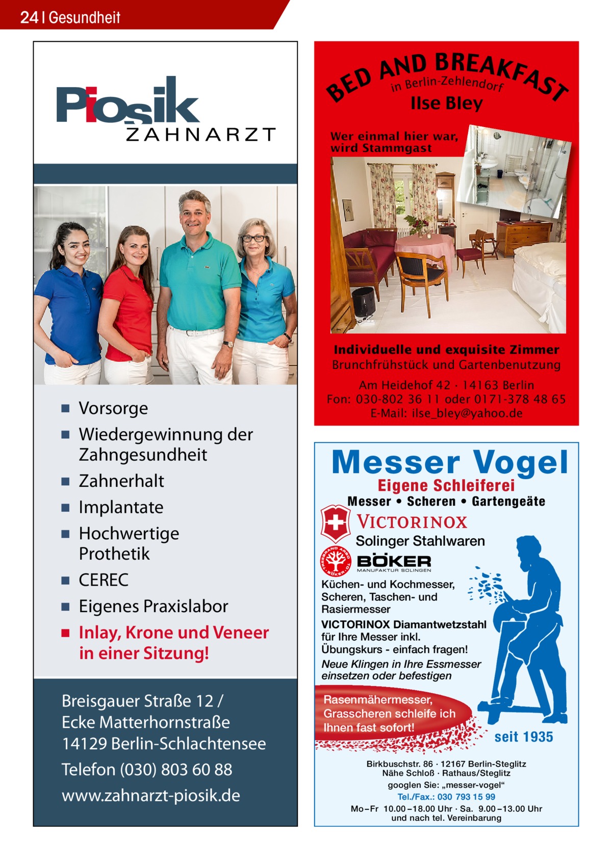 24 Gesundheit  B  B RE AKF AnNBD AS erlin-Zehlendorf D i E T Ilse Bley  Individuelle und exquisite Zimmer Brunchfrühstück und Gartenbenutzung  ▪ Vorsorge ▪ Wiedergewinnung der Zahngesundheit ▪ Zahnerhalt ▪ Implantate ▪ Hochwertige Prothetik ▪ CEREC ▪ Eigenes Praxislabor ▪ Inlay, Krone und Veneer in einer Sitzung! Breisgauer Straße 12 / Ecke Matterhornstraße 14129 Berlin-Schlachtensee Telefon (030) 803 60 88 www.zahnarzt-piosik.de  Am Heidehof 42 · 14163 Berlin Fon: 030-802 36 11 oder 0171-378 48 65 E-Mail: ilse_bley@yahoo.de  Messer Vogel Eigene Schleiferei  Messer • Scheren • Gartengeäte  Solinger Stahlwaren Küchen- und Kochmesser, Scheren, Taschen- und Rasiermesser VICTORINOX Diamantwetzstahl für Ihre Messer inkl. Übungskurs - einfach fragen! Neue Klingen in Ihre Essmesser einsetzen oder befestigen  Rasenmähermesser, Grasscheren schleife ich Ihnen fast sofort!  seit 1935  Birkbuschstr. 86 · 12167 Berlin-Steglitz Nähe Schloß · Rathaus/Steglitz googlen Sie: „messer-vogel“ Tel./Fax.: 030 793 15 99 Mo – Fr 10.00 – 18.00 Uhr · Sa. 9.00 – 13.00 Uhr und nach tel. Vereinbarung