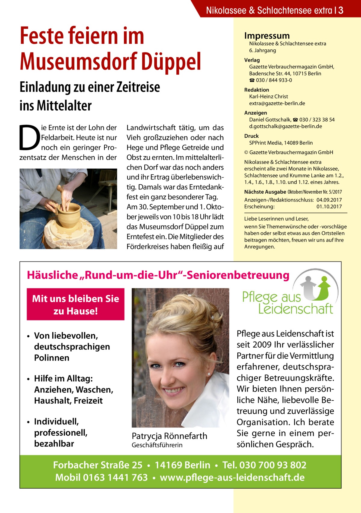 Nikolassee & Schlachtensee extra 3  Feste feiern im Museumsdorf Düppel Einladung zu einer Zeitreise ins Mittelalter  D  ie Ernte ist der Lohn der Feldarbeit. Heute ist nur noch ein geringer Prozentsatz der Menschen in der  Landwirtschaft tätig, um das Vieh großzuziehen oder nach Hege und Pflege Getreide und Obst zu ernten. Im mittelalterlichen Dorf war das noch anders und ihr Ertrag überlebenswichtig. Damals war das Erntedankfest ein ganz besonderer Tag. Am 30. September und 1. Oktober jeweils von 10 bis 18 Uhr lädt das Museumsdorf Düppel zum Erntefest ein. Die Mitglieder des Förderkreises haben fleißig auf  Impressum  Nikolassee & Schlachtensee extra 6. Jahrgang  Verlag Gazette Verbrauchermagazin GmbH, Badensche Str. 44, 10715 Berlin ☎ 030 / 844 933-0 Redaktion Karl-Heinz Christ extra@gazette-berlin.de Anzeigen Daniel Gottschalk, ☎ 030 / 323 38 54 d.gottschalk@gazette-berlin.de Druck SPPrint Media, 14089 Berlin © Gazette Verbrauchermagazin GmbH Nikolassee & Schlachtensee extra erscheint alle zwei Monate in Nikolassee, Schlachtensee und Krumme Lanke am 1.2., 1.4., 1.6., 1.8., 1.10. und 1.12. eines Jahres. Nächste Ausgabe 	Oktober/November Nr. 5/2017 Anzeigen-/Redaktionsschluss:	04.09.2017 Erscheinung:	01.10.2017 Liebe Leserinnen und Leser, wenn Sie Themen­wünsche oder -vorschläge haben oder selbst etwas aus den Ortsteilen beitragen möchten, freuen wir uns auf Ihre Anregungen.  Häusliche „Rund-um-die-Uhr“-Seniorenbetreuung Mit uns bleiben Sie zu Hause! • Von liebevollen, deutschsprachigen Polinnen • Hilfe im Alltag: Anziehen, Waschen, Haushalt, Freizeit • Individuell, professionell, bezahlbar  Patrycja Rönnefarth Geschäftsführerin  Pflege aus Leidenschaft ist seit 2009 Ihr verlässlicher Partner für die Vermittlung erfahrener, deutschsprachiger Betreuungskräfte. Wir bieten Ihnen persönliche Nähe, liebevolle Betreuung und zuverlässige Organisation. Ich berate Sie gerne in einem persönlichen Gespräch.  Forbacher Straße 25 • 14169 Berlin • Tel. 030 700 93 802 Mobil 0163 1441 763 • www.pflege-aus-leidenschaft.de