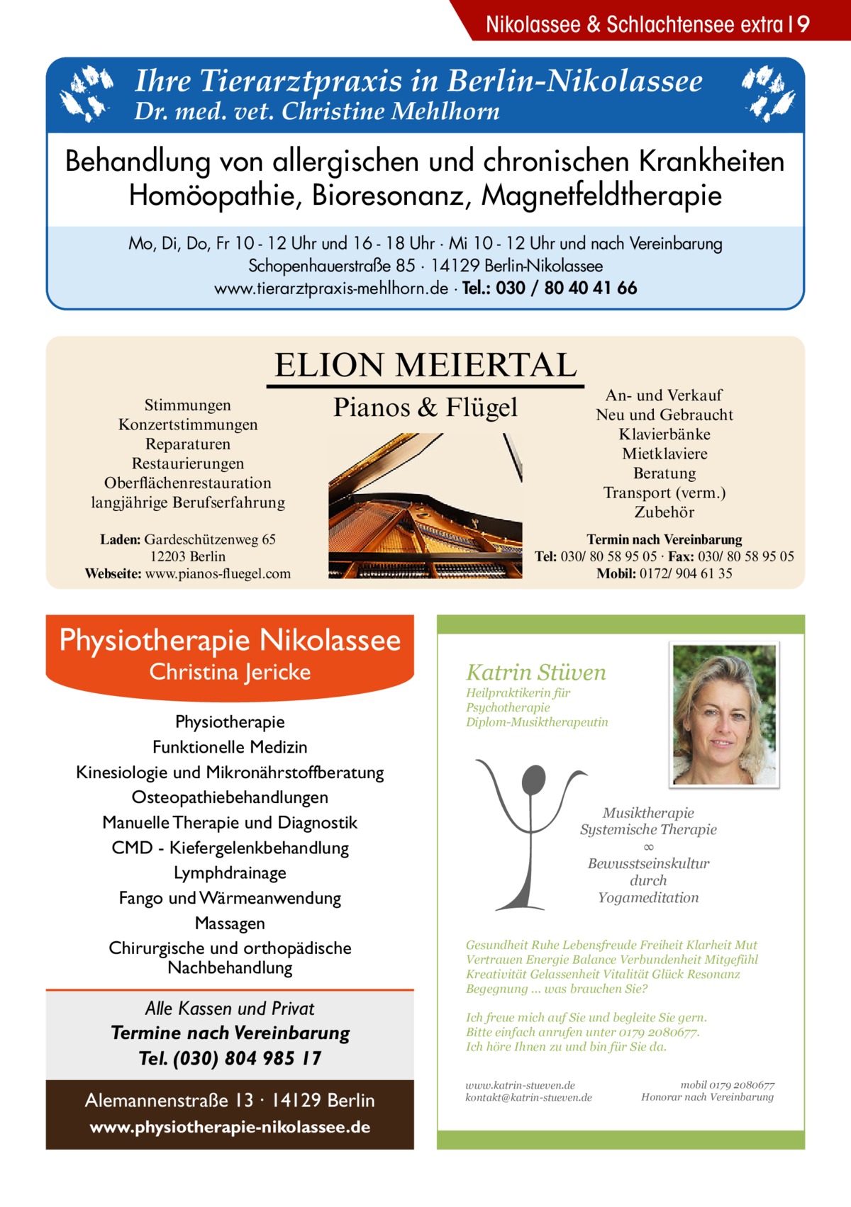 Nikolassee & Schlachtensee extra 9  Ihre Tierarztpraxis in Berlin-Nikolassee  Dr. med. vet. Christine Mehlhorn  Behandlung von allergischen und chronischen Krankheiten Homöopathie, Bioresonanz, Magnetfeldtherapie Mo, Di, Do, Fr 10 - 12 Uhr und 16 - 18 Uhr · Mi 10 - 12 Uhr und nach Vereinbarung Schopenhauerstraße 85 · 14129 Berlin-Nikolassee www.tierarztpraxis-mehlhorn.de · Tel.: 030 / 80 40 41 66  ELION MEIERTAL Stimmungen Konzertstimmungen Reparaturen Restaurierungen Oberflächenrestauration langjährige Berufserfahrung  An- und Verkauf Neu und Gebraucht Klavierbänke Mietklaviere Beratung Transport (verm.) Zubehör  Pianos & Flügel  Laden: Gardeschützenweg 65 12203 Berlin Webseite: www.pianos-fluegel.com  Physiotherapie Nikolassee Christina Jericke  Physiotherapie Funktionelle Medizin Kinesiologie und Mikronährstoffberatung Osteopathiebehandlungen Manuelle Therapie und Diagnostik CMD - Kiefergelenkbehandlung Lymphdrainage Fango und Wärmeanwendung Massagen Chirurgische und orthopädische Nachbehandlung  Alle Kassen und Privat Termine nach Vereinbarung Tel. (030) 804 985 17 Alemannenstraße 13 · 14129 Berlin www.physiotherapie-nikolassee.de  Termin nach Vereinbarung Tel: 030/ 80 58 95 05 · Fax: 030/ 80 58 95 05 Mobil: 0172/ 904 61 35  Katrin Stüven  Heilpraktikerin für Psychotherapie Diplom-Musiktherapeutin  Musiktherapie Systemische Therapie ∞ Bewusstseinskultur durch Yogameditation Gesundheit Ruhe Lebensfreude Freiheit Klarheit Mut Vertrauen Energie Balance Verbundenheit Mitgefühl Kreativität Gelassenheit Vitalität Glück Resonanz Begegnung ... was brauchen Sie? Ich freue mich auf Sie und begleite Sie gern. Bitte einfach anrufen unter 0179 2080677. Ich höre Ihnen zu und bin für Sie da. www.katrin-stueven.de kontakt@katrin-stueven.de  mobil 0179 2080677 Honorar nach Vereinbarung