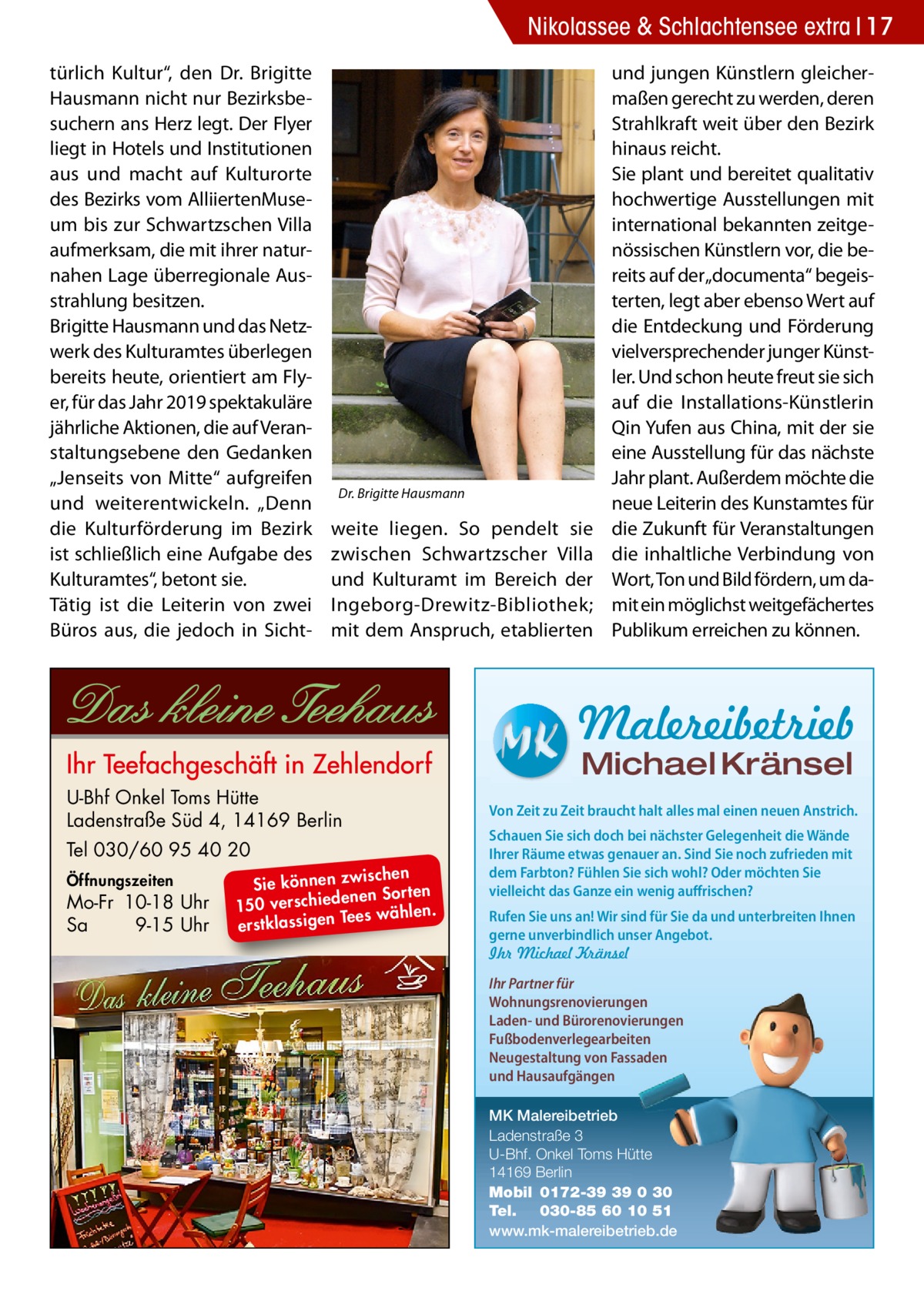 Nikolassee & Schlachtensee extra 17 türlich Kultur“, den Dr.  Brigitte Hausmann nicht nur Bezirksbesuchern ans Herz legt. Der Flyer liegt in Hotels und Institutionen aus und macht auf Kulturorte des Bezirks vom AlliiertenMuseum bis zur Schwartzschen Villa aufmerksam, die mit ihrer naturnahen Lage überregionale Ausstrahlung besitzen. Brigitte Hausmann und das Netzwerk des Kulturamtes überlegen bereits heute, orientiert am Flyer, für das Jahr 2019 spektakuläre jährliche Aktionen, die auf Veranstaltungsebene den Gedanken „Jenseits von Mitte“ aufgreifen und weiterentwickeln. „Denn die Kulturförderung im Bezirk ist schließlich eine Aufgabe des Kulturamtes“, betont sie. Tätig ist die Leiterin von zwei Büros aus, die jedoch in Sicht Dr. Brigitte Hausmann  weite liegen. So pendelt sie zwischen Schwartzscher Villa und Kulturamt im Bereich der Ingeborg-Drewitz-Bibliothek; mit dem Anspruch, etablierten  und jungen Künstlern gleichermaßen gerecht zu werden, deren Strahlkraft weit über den Bezirk hinaus reicht. Sie plant und bereitet qualitativ hochwertige Ausstellungen mit international bekannten zeitgenössischen Künstlern vor, die bereits auf der „documenta“ begeisterten, legt aber ebenso Wert auf die Entdeckung und Förderung vielversprechender junger Künstler. Und schon heute freut sie sich auf die Installations-Künstlerin Qin Yufen aus China, mit der sie eine Ausstellung für das nächste Jahr plant. Außerdem möchte die neue Leiterin des Kunstamtes für die Zukunft für Veranstaltungen die inhaltliche Verbindung von Wort, Ton und Bild fördern, um damit ein möglichst weitgefächertes Publikum erreichen zu können.  Malereibetrieb Michael Kränsel  U-Bhf Onkel Toms Hütte Ladenstraße Süd 4, 14169 Berlin Tel 030/60 95 40 20 Öffnungszeiten  Mo-Fr 10-18 Uhr Sa 9-15 Uhr  ischen Sie können zw n Sorten ne de ie ch 150 vers wählen. es Te erstklassigen  Von Zeit zu Zeit braucht halt alles mal einen neuen Anstrich. Schauen Sie sich doch bei nächster Gelegenheit die Wände Ihrer Räume etwas genauer an. Sind Sie noch zufrieden mit dem Farbton? Fühlen Sie sich wohl? Oder möchten Sie vielleicht das Ganze ein wenig auffrischen? Rufen Sie uns an! Wir sind für Sie da und unterbreiten Ihnen gerne unverbindlich unser Angebot. Ihr Michael Kränsel Ihr Partner für Wohnungsrenovierungen Laden- und Bürorenovierungen Fußbodenverlegearbeiten Neugestaltung von Fassaden und Hausaufgängen MK Malereibetrieb Ladenstraße 3 U-Bhf. Onkel Toms Hütte 14169 Berlin Mobil 0172-39 39 0 30 Tel. 030-85 60 10 51 www.mk-malereibetrieb.de