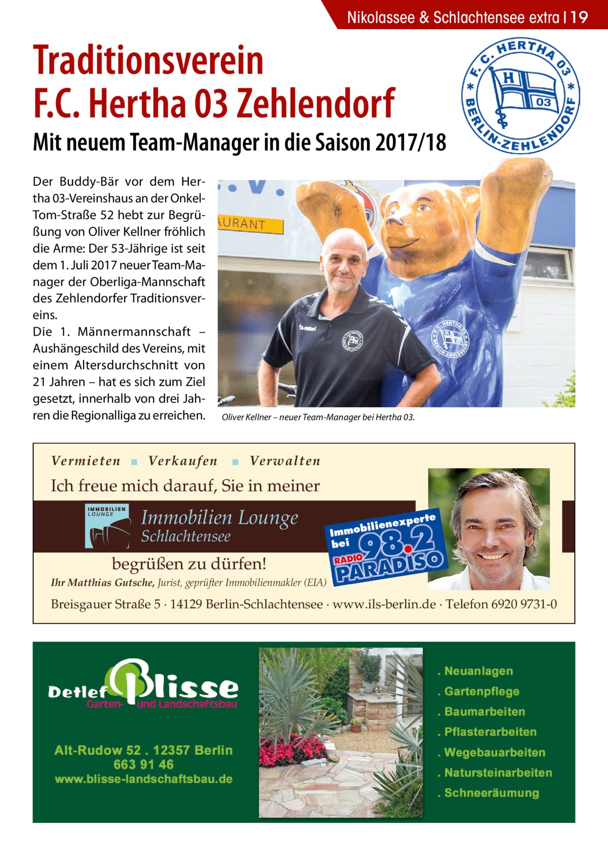 Nikolassee 2017-05-Nikolassee-extra & Schlachtensee extra 19  Traditionsverein F.C. Hertha 03 Zehlendorf  Mit neuem Team-Manager in die Saison 2017/18 Der Buddy-Bär vor dem Hertha 03-Vereinshaus an der OnkelTom-Straße 52 hebt zur Begrüßung von Oliver Kellner fröhlich die Arme: Der 53-Jährige ist seit dem 1. Juli 2017 neuer Team-Manager der Oberliga-Mannschaft des Zehlendorfer Traditionsvereins. Die 1. Männermannschaft – Aushängeschild des Vereins, mit einem Altersdurchschnitt von 21 Jahren – hat es sich zum Ziel gesetzt, innerhalb von drei Jahren die Regionalliga zu erreichen.  Oliver Kellner – neuer Team-Manager bei Hertha 03.  Vermieten ▪ Verkaufen  ▪ Verwalten  Ich freue mich darauf, Sie in meiner  Immobilien Lounge Schlachtensee  xper te  iliene  Immob bei  begrüßen zu dürfen! Ihr Matthias Gutsche, Jurist, geprüfter Immobilienmakler (EIA)  Breisgauer Straße 5 · 14129 Berlin-Schlachtensee · www.ils-berlin.de · Telefon 6920 9731-0