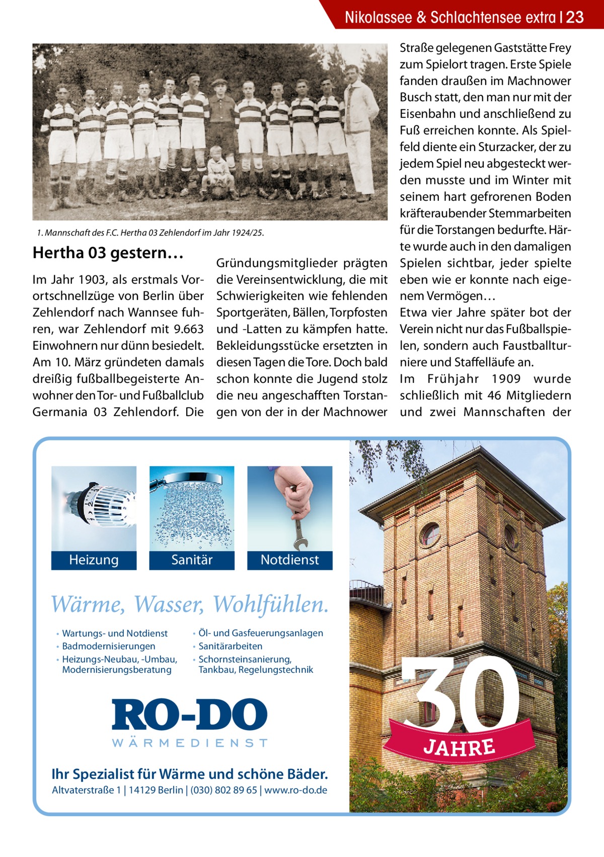 Nikolassee & Schlachtensee extra 23  1. Mannschaft des F.C. Hertha 03 Zehlendorf im Jahr 1924/25.  Hertha 03 gestern… Im Jahr 1903, als erstmals Vorortschnellzüge von Berlin über Zehlendorf nach Wannsee fuhren, war Zehlendorf mit 9.663 Einwohnern nur dünn besiedelt. Am 10. März gründeten damals dreißig fußballbegeisterte Anwohner den Tor- und Fußballclub Germania 03 Zehlendorf. Die  Heizung  Sanitär  • Wartungs- und Notdienst • Badmodernisierungen • Heizungs-Neubau, -Umbau, Modernisierungsberatung  Gründungsmitglieder prägten die Vereinsentwicklung, die mit Schwierigkeiten wie fehlenden Sportgeräten, Bällen, Torpfosten und -Latten zu kämpfen hatte. Bekleidungsstücke ersetzten in diesen Tagen die Tore. Doch bald schon konnte die Jugend stolz die neu angeschafften Torstangen von der in der Machnower  Notdienst  • Öl- und Gasfeuerungsanlagen • Sanitärarbeiten • Schornsteinsanierung, Tankbau, Regelungstechnik  Ihr Spezialist für Wärme und schöne Bäder. Altvaterstraße 1 | 14129 Berlin | (030) 802 89 65 | www.ro-do.de  Straße gelegenen Gaststätte Frey zum Spielort tragen. Erste Spiele fanden draußen im Machnower Busch statt, den man nur mit der Eisenbahn und anschließend zu Fuß erreichen konnte. Als Spielfeld diente ein Sturzacker, der zu jedem Spiel neu abgesteckt werden musste und im Winter mit seinem hart gefrorenen Boden kräfteraubender Stemmarbeiten für die Torstangen bedurfte. Härte wurde auch in den damaligen Spielen sichtbar, jeder spielte eben wie er konnte nach eigenem Vermögen… Etwa vier Jahre später bot der Verein nicht nur das Fußballspielen, sondern auch Faustballturniere und Staffelläufe an. Im Frühjahr 1909 wurde schließlich mit 46  Mitgliedern und zwei Mannschaften der