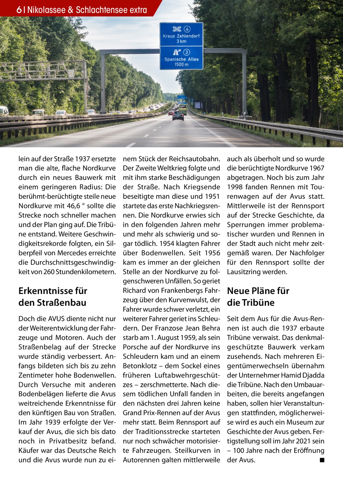 6 Nikolassee & Schlachtensee extra  lein auf der Straße 1937 ersetzte man die alte, flache Nordkurve durch ein neues Bauwerk mit einem geringeren Radius: Die berühmt-berüchtigte steile neue Nordkurve mit 46,6 ° sollte die Strecke noch schneller machen und der Plan ging auf. Die Tribüne entstand. Weitere Geschwindigkeitsrekorde folgten, ein Silberpfeil von Mercedes erreichte die Durchschnittsgeschwindigkeit von 260 Stundenkilometern.  Erkenntnisse für den Straßenbau Doch die AVUS diente nicht nur der Weiterentwicklung der Fahrzeuge und Motoren. Auch der Straßenbelag auf der Strecke wurde ständig verbessert. Anfangs bildeten sich bis zu zehn Zentimeter hohe Bodenwellen. Durch Versuche mit anderen Bodenbelägen lieferte die Avus weitreichende Erkenntnisse für den künftigen Bau von Straßen. Im Jahr 1939 erfolgte der Verkauf der Avus, die sich bis dato noch in Privatbesitz befand. Käufer war das Deutsche Reich und die Avus wurde nun zu ei nem Stück der Reichsautobahn. Der Zweite Weltkrieg folgte und mit ihm starke Beschädigungen der Straße. Nach Kriegsende beseitigte man diese und 1951 startete das erste Nachkriegsrennen. Die Nordkurve erwies sich in den folgenden Jahren mehr und mehr als schwierig und sogar tödlich. 1954 klagten Fahrer über Bodenwellen. Seit 1956 kam es immer an der gleichen Stelle an der Nordkurve zu folgenschweren Unfällen. So geriet Richard von Frankenbergs Fahrzeug über den Kurvenwulst, der Fahrer wurde schwer verletzt, ein weiterer Fahrer geriet ins Schleudern. Der Franzose Jean Behra starb am 1. August 1959, als sein Porsche auf der Nordkurve ins Schleudern kam und an einem Betonklotz – dem Sockel eines früheren Luftabwehrgeschützes – zerschmetterte. Nach diesem tödlichen Unfall fanden in den nächsten drei Jahren keine Grand Prix-Rennen auf der Avus mehr statt. Beim Rennsport auf der Traditionsstrecke starteten nur noch schwächer motorisierte Fahrzeugen. Steilkurven in Autorennen galten mittlerweile  auch als überholt und so wurde die berüchtigte Nordkurve 1967 abgetragen. Noch bis zum Jahr 1998 fanden Rennen mit Tourenwagen auf der Avus statt. Mittlerweile ist der Rennsport auf der Strecke Geschichte, da Sperrungen immer problematischer wurden und Rennen in der Stadt auch nicht mehr zeitgemäß waren. Der Nachfolger für den Rennsport sollte der Lausitzring werden.  Neue Pläne für die Tribüne Seit dem Aus für die Avus-Rennen ist auch die 1937 erbaute Tribüne verwaist. Das denkmalgeschützte Bauwerk verkam zusehends. Nach mehreren Eigentümerwechseln übernahm der Unternehmer Hamid Djadda die Tribüne. Nach den Umbauarbeiten, die bereits angefangen haben, sollen hier Veranstaltungen stattfinden, möglicherweise wird es auch ein Museum zur Geschichte der Avus geben. Fertigstellung soll im Jahr 2021 sein – 100 Jahre nach der Eröffnung der Avus. � ◾