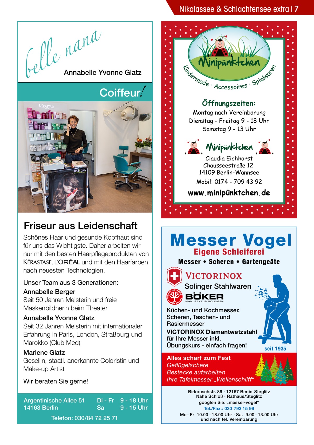 bel  Annabelle Yvonne Glatz  !  Coiffeur  d Kin  a n a le n  ar en  Nikolassee & Schlachtensee extra 7  er lw mo pie de · Accessoires · S  Öffnungszeiten: Montag nach Vereinbarung Dienstag - Freitag 9 - 18 Uhr Samstag 9 - 13 Uhr  Claudia Eichhorst Chausseestraße 12 14109 Berlin-Wannsee Mobil: 0174 - 709 43 92  www.minipünktchen.de  Friseur aus Leidenschaft Schönes Haar und gesunde Kopfhaut sind für uns das Wichtigste. Daher arbeiten wir nur mit den besten Haarpflegeprodukten von KERASTA, L’Oreal und mit den Haarfarben nach neuesten Technologien. Unser Team aus 3 Generationen: Annabelle Berger Seit 50 Jahren Meisterin und freie Maskenbildnerin beim Theater  Marlene Glatz Gesellin, staatl. anerkannte Coloristin und Make-up Artist Wir beraten Sie gerne! Di - Fr Sa  Telefon: 030/84 72 25 71  Eigene Schleiferei  Messer • Scheren • Gartengeäte  Solinger Stahlwaren  Annabelle Yvonne Glatz Seit 32 Jahren Meisterin mit internationaler Erfahrung in Paris, London, Straßburg und Marokko (Club Med)  Argentinische Allee 51 14163 Berlin  Messer Vogel  9 - 18 Uhr 9 - 15 Uhr  Küchen- und Kochmesser, Scheren, Taschen- und Rasiermesser VICTORINOX Diamantwetzstahl für Ihre Messer inkl. Übungskurs - einfach fragen!  seit 1935  Alles scharf zum Fest Geflügelschere Bestecke aufarbeiten Ihre Tafelmesser „Wellenschliff“ Birkbuschstr. 86 · 12167 Berlin-Steglitz Nähe Schloß · Rathaus/Steglitz googlen Sie: „messer-vogel“ Tel./Fax.: 030 793 15 99 Mo – Fr 10.00 – 18.00 Uhr · Sa. 9.00 – 13.00 Uhr und nach tel. Vereinbarung