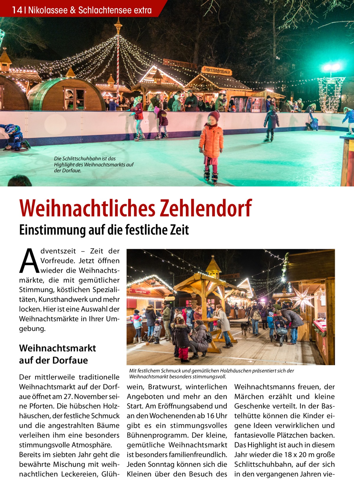 14 Nikolassee Gesundheit & Schlachtensee extra  Die Schlittschuhbahn ist das Highlight des Weihnachtsmarkts auf der Dorfaue.  Weihnachtliches Zehlendorf Einstimmung auf die festliche Zeit  A  dventszeit – Zeit der Vorfreude. Jetzt öffnen wieder die Weihnachtsmärkte, die mit gemütlicher Stimmung, köstlichen Spezialitäten, Kunsthandwerk und mehr locken. Hier ist eine Auswahl der Weihnachtsmärkte in Ihrer Umgebung.  Weihnachtsmarkt auf der Dorfaue Der mittlerweile traditionelle Weihnachtsmarkt auf der Dorfaue öffnet am 27. November seine Pforten. Die hübschen Holzhäuschen, der festliche Schmuck und die angestrahlten Bäume verleihen ihm eine besonders stimmungsvolle Atmosphäre. Bereits im siebten Jahr geht die bewährte Mischung mit weihnachtlichen Leckereien, Glüh Mit festlichem Schmuck und gemütlichen Holzhäuschen präsentiert sich der Weihnachtsmarkt besonders stimmungsvoll.  wein, Bratwurst, winterlichen Angeboten und mehr an den Start. Am Eröffnungsabend und an den Wochenenden ab 16 Uhr gibt es ein stimmungsvolles Bühnenprogramm. Der kleine, gemütliche Weihnachtsmarkt ist besonders familienfreundlich. Jeden Sonntag können sich die Kleinen über den Besuch des  Weihnachtsmanns freuen, der Märchen erzählt und kleine Geschenke verteilt. In der Bastelhütte können die Kinder eigene Ideen verwirklichen und fantasievolle Plätzchen backen. Das Highlight ist auch in diesem Jahr wieder die 18 x 20 m große Schlittschuhbahn, auf der sich in den vergangenen Jahren vi