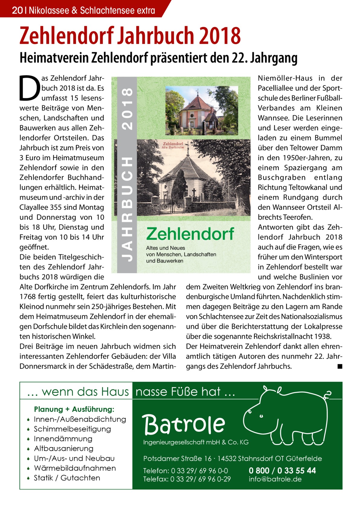 20 Nikolassee & Schlachtensee extra  Zehlendorf Jahrbuch 2018  Heimatverein Zehlendorf präsentiert den 22. Jahrgang  D  ZEHLENDORF  JAHRBUCH 2018  € 3,00  JAHRBUCH  ISBN 978-3-9818311-1-5  2018  as Zehlendorf JahrNiemöller-Haus in der buch 2018 ist da. Es 22 Pacelliallee und der Sportumfasst 15 lesensschule des Berliner Fußballwerte Beiträge von MenVerbandes am Kleinen schen, Landschaften und Wannsee. Die Leserinnen Bauwerken aus allen Zehund Leser werden eingelendorfer Ortsteilen. Das laden zu einem Bummel 1909 Jahrbuch ist zum Preis von über den Teltower Damm in den 1950er-Jahren, zu 3 Euro im Heimatmuseum Zehlendorf sowie in den einem Spaziergang am Zehlendorfer BuchhandBuschgraben entlang lungen erhältlich. HeimatRichtung Teltowkanal und museum und -archiv in der einem Rundgang durch Clayallee 355 sind Montag den Wannseer Ortsteil Alund Donnerstag von 10 brechts Teerofen. Antworten gibt das Zehbis 18 Uhr, Dienstag und lendorf Jahrbuch 2018 Freitag von 10 bis 14 Uhr geöffnet. auch auf die Fragen, wie es Altes und Neues von Menschen, Landschaften Die beiden Titelgeschichfrüher um den Wintersport und Bauwerken ten des Zehlendorf Jahrin Zehlendorf bestellt war buchs 2018 würdigen die und welche Buslinien vor Alte Dorfkirche im Zentrum Zehlendorfs. Im Jahr dem Zweiten Weltkrieg von Zehlendorf ins bran1768 fertig gestellt, feiert das kulturhistorische denburgische Umland führten. Nachdenklich stimKleinod nunmehr sein 250-jähriges Bestehen. Mit men dagegen Beiträge zu den Lagern am Rande dem Heimatmuseum Zehlendorf in der ehemali- von Schlachtensee zur Zeit des Nationalsozialismus gen Dorfschule bildet das Kirchlein den sogenann- und über die Berichterstattung der Lokalpresse ten historischen Winkel. über die sogenannte Reichskristallnacht 1938. Drei Beiträge im neuen Jahrbuch widmen sich Der Heimatverein Zehlendorf dankt allen ehreninteressanten Zehlendorfer Gebäuden: der Villa amtlich tätigen Autoren des nunmehr 22. JahrDonnersmarck in der Schädestraße, dem Martin- gangs des Zehlendorf Jahrbuchs. � ◾  Zehlendorf  … wenn das Haus nasse Füße hat …         Planung + Ausführung: Innen-/Außenabdichtung Schimmelbeseitigung Innendämmung Altbausanierung Um-/Aus- und Neubau Wärmebildaufnahmen Statik / Gutachten  Batrole  Ingenieurgesellschaft mbH & Co. KG  Potsdamer Straße 16 ∙ 14532 Stahnsdorf OT Güterfelde Telefon: 0 33 29/ 69 96 0-0 Telefax: 0 33 29/ 69 96 0-29  0 800 / 0 33 55 44 info@batrole.de