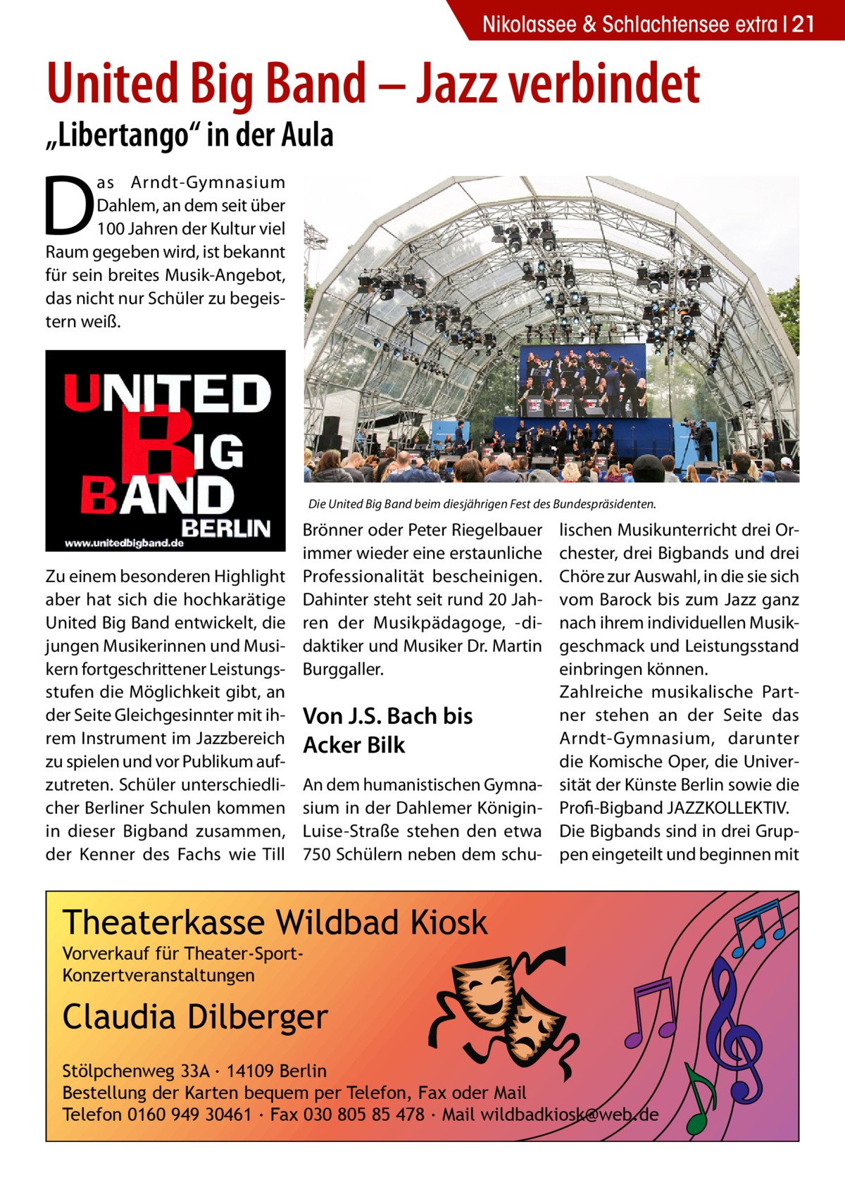 Nikolassee & Schlachtensee extra 21  United Big Band – Jazz verbindet „Libertango“ in der Aula  D  as Arndt-Gymnasium Dahlem, an dem seit über 100 Jahren der Kultur viel Raum gegeben wird, ist bekannt für sein breites Musik-Angebot, das nicht nur Schüler zu begeistern weiß.  Die United Big Band beim diesjährigen Fest des Bundespräsidenten.  Zu einem besonderen Highlight aber hat sich die hochkarätige United Big Band entwickelt, die jungen Musikerinnen und Musikern fortgeschrittener Leistungsstufen die Möglichkeit gibt, an der Seite Gleichgesinnter mit ihrem Instrument im Jazzbereich zu spielen und vor Publikum aufzutreten. Schüler unterschiedlicher Berliner Schulen kommen in dieser Bigband zusammen, der Kenner des Fachs wie Till  Brönner oder Peter Riegelbauer immer wieder eine erstaunliche Professionalität bescheinigen. Dahinter steht seit rund 20 Jahren der Musikpädagoge, -didaktiker und Musiker Dr. Martin Burggaller.  Von J.S. Bach bis Acker Bilk An dem humanistischen Gymnasium in der Dahlemer KöniginLuise-Straße stehen den etwa 750 Schülern neben dem schu lischen Musikunterricht drei Orchester, drei Bigbands und drei Chöre zur Auswahl, in die sie sich vom Barock bis zum Jazz ganz nach ihrem individuellen Musikgeschmack und Leistungsstand einbringen können. Zahlreiche musikalische Partner stehen an der Seite das Arndt-Gymnasium, darunter die Komische Oper, die Universität der Künste Berlin sowie die ­Profi-Bigband JAZZKOLLEKTIV. Die Bigbands sind in drei Gruppen eingeteilt und beginnen mit  Theaterkasse Wildbad Kiosk Vorverkauf für Theater-SportKonzertveranstaltungen  Claudia Dilberger Stölpchenweg 33A ∙ 14109 Berlin Bestellung der Karten bequem per Telefon, Fax oder Mail Telefon 0160 949 30461 ∙ Fax 030 805 85 478 ∙ Mail wildbadkiosk@web.de