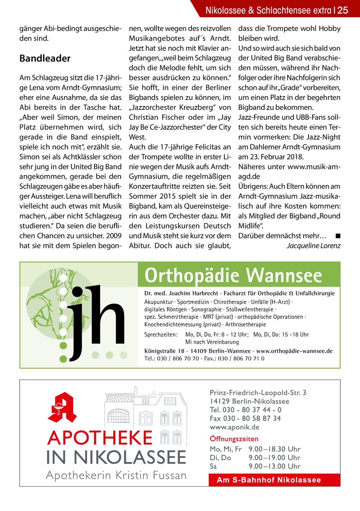 Nikolassee & Schlachtensee extra 25 gänger Abi-bedingt ausgeschie- nen, wollte wegen des reizvollen den sind. Musikangebotes auf´s Arndt. Jetzt hat sie noch mit Klavier angefangen, „weil beim Schlagzeug Bandleader doch die Melodie fehlt, um sich Am Schlagzeug sitzt die 17-jähri- besser ausdrücken zu können.“ ge Lena vom Arndt-Gymnasium; Sie hofft, in einer der Berliner eher eine Ausnahme, da sie das Bigbands spielen zu können, im Abi bereits in der Tasche hat. „Jazzorchester Kreuzberg“ von „Aber weil Simon, der meinen Christian Fischer oder im „Jay Platz übernehmen wird, sich Jay Be Ce-Jazzorchester“ der City gerade in die Band einspielt, West. spiele ich noch mit“, erzählt sie. Auch die 17-jährige Felicitas an Simon sei als Achtklässler schon der Trompete wollte in erster Lisehr jung in der United Big Band nie wegen der Musik aufs Arndtangekommen, gerade bei den Gymnasium, die regelmäßigen Schlagzeugen gäbe es aber häufi- Konzertauftritte reizten sie. Seit ger Aussteiger. Lena will beruflich Sommer 2015 spielt sie in der vielleicht auch etwas mit Musik Bigband, kam als Quereinsteigemachen, „aber nicht Schlagzeug rin aus dem Orchester dazu. Mit studieren.“ Da seien die berufli- den Leistungskursen Deutsch chen Chancen zu unsicher. 2009 und Musik steht sie kurz vor dem hat sie mit dem Spielen begon- Abitur. Doch auch sie glaubt,  dass die Trompete wohl Hobby bleiben wird. Und so wird auch sie sich bald von der United Big Band verabschieden müssen, während ihr Nachfolger oder ihre Nachfolgerin sich schon auf ihr„Grade“ vorbereiten, um einen Platz in der begehrten Bigband zu bekommen. Jazz-Freunde und UBB-Fans sollten sich bereits heute einen Termin vormerken: Die Jazz-Night am Dahlemer Arndt-Gymnasium am 23. Februar 2018. Näheres unter www.musik-amagd.de Übrigens: Auch Eltern können am Arndt-Gymnasium Jazz-musikalisch auf ihre Kosten kommen: als Mitglied der Bigband „Round Midlife“. Darüber demnächst mehr…� ◾ � Jacqueline Lorenz  Orthopädie Wannsee Dr. med. Joachim Harbrecht · Facharzt für Orthopädie & Unfallchirurgie Akupunktur · Sportmedizin · Chirotherapie · Unfälle (H-Arzt) · digitales Röntgen · Sonographie · Stoßwellentherapie · spez. Schmerztherapie · MRT (privat) · orthopädische Operationen · Knochendichtemessung (privat) · Arthrosetherapie Sprechzeiten:  Mo, Di, Do, Fr: 8 - 12 Uhr; Mo, Di, Do: 15 -18 Uhr Mi nach Vereinbarung Königstraße 18 · 14109 Berlin-Wannsee · www.orthopädie-wannsee.de Tel.: 030 / 806 70 70 · Fax.: 030 / 806 70 71 0