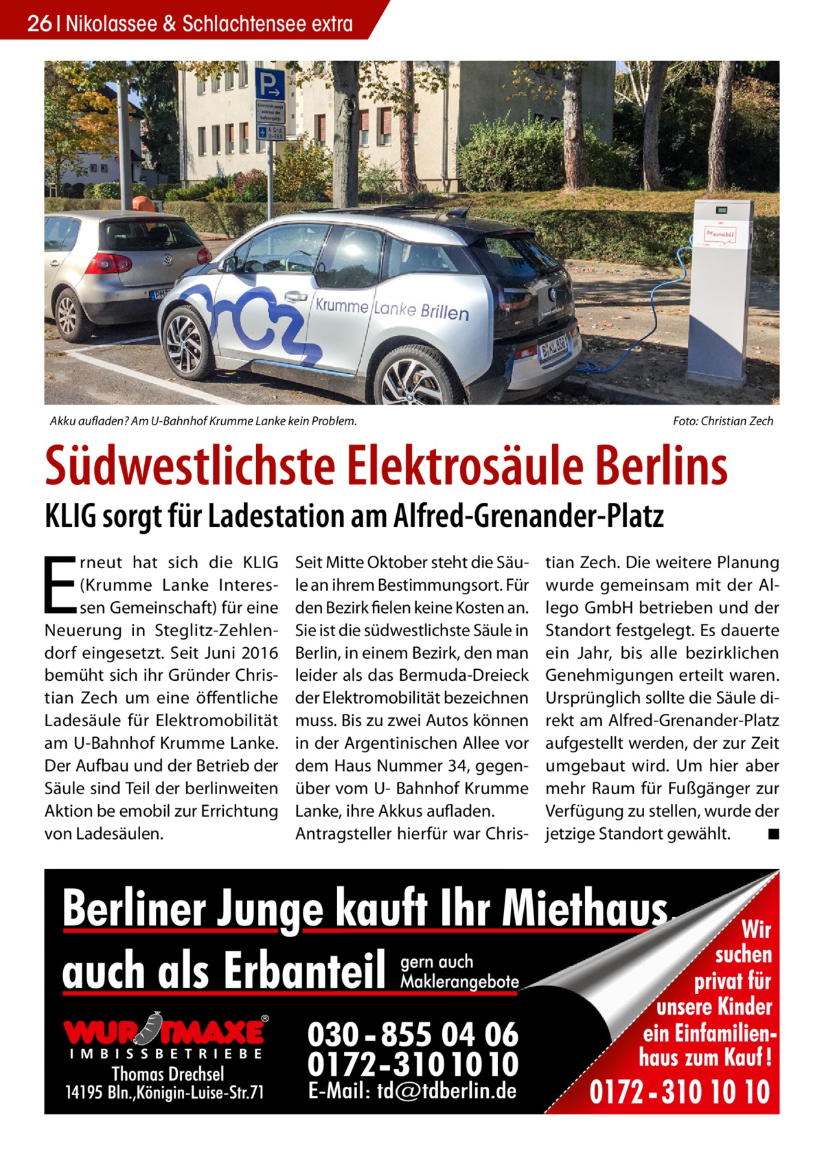 26 Nikolassee & Schlachtensee extra  Akku aufladen? Am U-Bahnhof Krumme Lanke kein Problem.�  Foto: Christian Zech  Südwestlichste Elektrosäule Berlins KLIG sorgt für Ladestation am Alfred-Grenander-Platz  E  rneut hat sich die KLIG (Krumme Lanke Interessen Gemeinschaft) für eine Neuerung in Steglitz-Zehlendorf eingesetzt. Seit Juni 2016 bemüht sich ihr Gründer Christian Zech um eine öffentliche Ladesäule für Elektromobilität am U-Bahnhof Krumme Lanke. Der Aufbau und der Betrieb der Säule sind Teil der berlinweiten Aktion be emobil zur Errichtung von Ladesäulen.  Seit Mitte Oktober steht die Säule an ihrem Bestimmungsort. Für den Bezirk fielen keine Kosten an. Sie ist die südwestlichste Säule in Berlin, in einem Bezirk, den man leider als das Bermuda-Dreieck der Elektromobilität bezeichnen muss. Bis zu zwei Autos können in der Argentinischen Allee vor dem Haus Nummer 34, gegenüber vom U- Bahnhof Krumme Lanke, ihre Akkus aufladen. Antragsteller hierfür war Chris tian Zech. Die weitere Planung wurde gemeinsam mit der Allego GmbH betrieben und der Standort festgelegt. Es dauerte ein Jahr, bis alle bezirklichen Genehmigungen erteilt waren. Ursprünglich sollte die Säule direkt am Alfred-Grenander-Platz aufgestellt werden, der zur Zeit umgebaut wird. Um hier aber mehr Raum für Fußgänger zur Verfügung zu stellen, wurde der jetzige Standort gewählt.� ◾