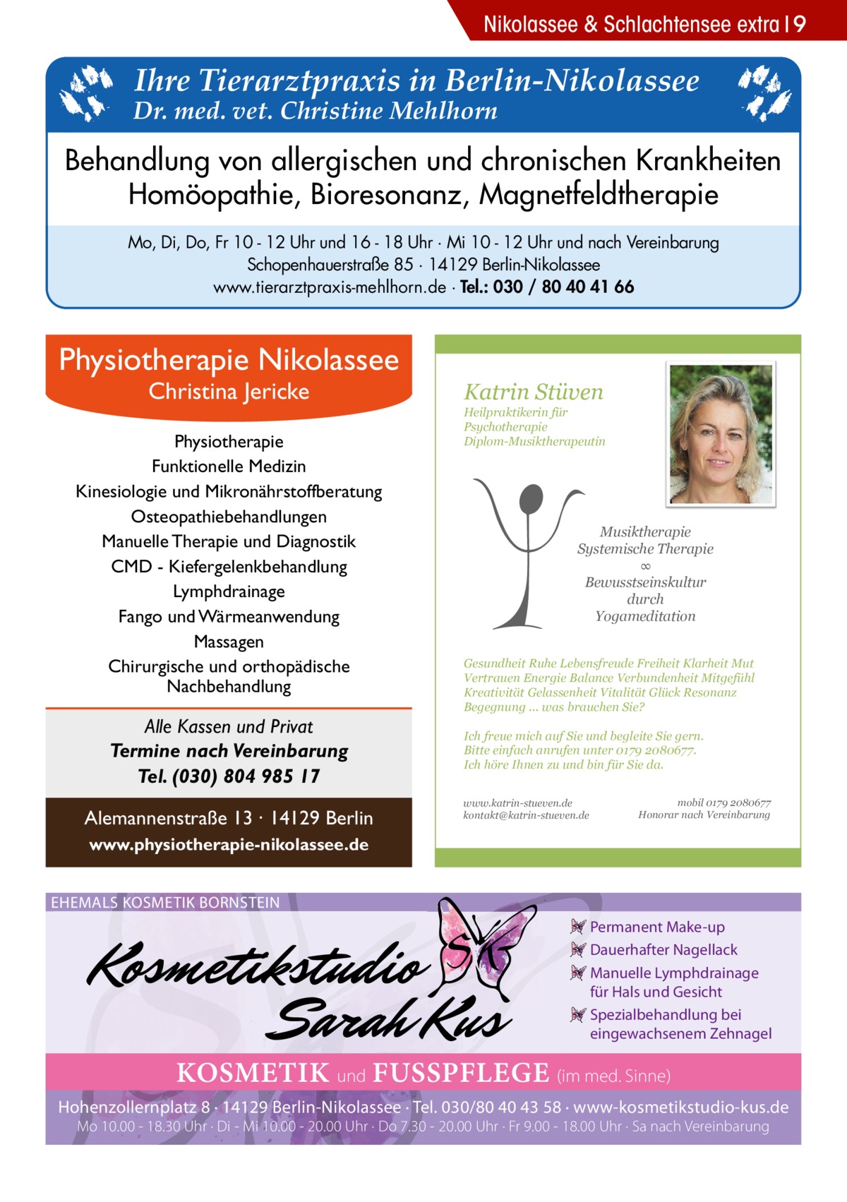 Nikolassee & Schlachtensee extra 9  Ihre Tierarztpraxis in Berlin-Nikolassee  Dr. med. vet. Christine Mehlhorn  Behandlung von allergischen und chronischen Krankheiten Homöopathie, Bioresonanz, Magnetfeldtherapie Mo, Di, Do, Fr 10 - 12 Uhr und 16 - 18 Uhr · Mi 10 - 12 Uhr und nach Vereinbarung Schopenhauerstraße 85 · 14129 Berlin-Nikolassee www.tierarztpraxis-mehlhorn.de · Tel.: 030 / 80 40 41 66  Physiotherapie Nikolassee Christina Jericke  Physiotherapie Funktionelle Medizin Kinesiologie und Mikronährstoffberatung Osteopathiebehandlungen Manuelle Therapie und Diagnostik CMD - Kiefergelenkbehandlung Lymphdrainage Fango und Wärmeanwendung Massagen Chirurgische und orthopädische Nachbehandlung  Alle Kassen und Privat Termine nach Vereinbarung Tel. (030) 804 985 17 Alemannenstraße 13 · 14129 Berlin  Katrin Stüven  Heilpraktikerin für Psychotherapie Diplom-Musiktherapeutin  Musiktherapie Systemische Therapie ∞ Bewusstseinskultur durch Yogameditation Gesundheit Ruhe Lebensfreude Freiheit Klarheit Mut Vertrauen Energie Balance Verbundenheit Mitgefühl Kreativität Gelassenheit Vitalität Glück Resonanz Begegnung ... was brauchen Sie? Ich freue mich auf Sie und begleite Sie gern. Bitte einfach anrufen unter 0179 2080677. Ich höre Ihnen zu und bin für Sie da. www.katrin-stueven.de kontakt@katrin-stueven.de  mobil 0179 2080677 Honorar nach Vereinbarung  www.physiotherapie-nikolassee.de EHEMALS KOSMETIK BORNSTEIN Permanent Make-up Dauerhafter Nagellack Manuelle Lymphdrainage für Hals und Gesicht Spezialbehandlung bei eingewachsenem Zehnagel  KOSMETIK und FUSSPFLEGE (im med. Sinne) Hohenzollernplatz 8 · 14129 Berlin-Nikolassee · Tel. 030/80 40 43 58 · www-kosmetikstudio-kus.de Mo 10.00 - 18.30 Uhr · Di - Mi 10.00 - 20.00 Uhr · Do 7.30 - 20.00 Uhr · Fr 9.00 - 18.00 Uhr · Sa nach Vereinbarung