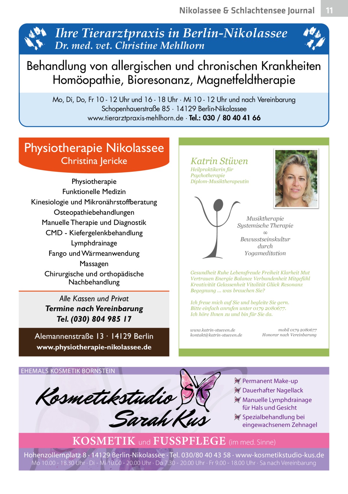 Nikolassee & Schlachtensee Journal  Ihre Tierarztpraxis in Berlin-Nikolassee  Dr. med. vet. Christine Mehlhorn  Behandlung von allergischen und chronischen Krankheiten Homöopathie, Bioresonanz, Magnetfeldtherapie Mo, Di, Do, Fr 10 - 12 Uhr und 16 - 18 Uhr · Mi 10 - 12 Uhr und nach Vereinbarung Schopenhauerstraße 85 · 14129 Berlin-Nikolassee www.tierarztpraxis-mehlhorn.de · Tel.: 030 / 80 40 41 66  Physiotherapie Nikolassee Christina Jericke  Physiotherapie Funktionelle Medizin Kinesiologie und Mikronährstoffberatung Osteopathiebehandlungen Manuelle Therapie und Diagnostik CMD - Kiefergelenkbehandlung Lymphdrainage Fango und Wärmeanwendung Massagen Chirurgische und orthopädische Nachbehandlung  Alle Kassen und Privat Termine nach Vereinbarung Tel. (030) 804 985 17 Alemannenstraße 13 · 14129 Berlin  Katrin Stüven  Heilpraktikerin für Psychotherapie Diplom-Musiktherapeutin  Musiktherapie Systemische Therapie ∞ Bewusstseinskultur durch Yogameditation Gesundheit Ruhe Lebensfreude Freiheit Klarheit Mut Vertrauen Energie Balance Verbundenheit Mitgefühl Kreativität Gelassenheit Vitalität Glück Resonanz Begegnung ... was brauchen Sie? Ich freue mich auf Sie und begleite Sie gern. Bitte einfach anrufen unter 0179 2080677. Ich höre Ihnen zu und bin für Sie da. www.katrin-stueven.de kontakt@katrin-stueven.de  mobil 0179 2080677 Honorar nach Vereinbarung  www.physiotherapie-nikolassee.de EHEMALS KOSMETIK BORNSTEIN Permanent Make-up Dauerhafter Nagellack Manuelle Lymphdrainage für Hals und Gesicht Spezialbehandlung bei eingewachsenem Zehnagel  KOSMETIK und FUSSPFLEGE (im med. Sinne) Hohenzollernplatz 8 · 14129 Berlin-Nikolassee · Tel. 030/80 40 43 58 · www-kosmetikstudio-kus.de Mo 10.00 - 18.30 Uhr · Di - Mi 10.00 - 20.00 Uhr · Do 7.30 - 20.00 Uhr · Fr 9.00 - 18.00 Uhr · Sa nach Vereinbarung  11