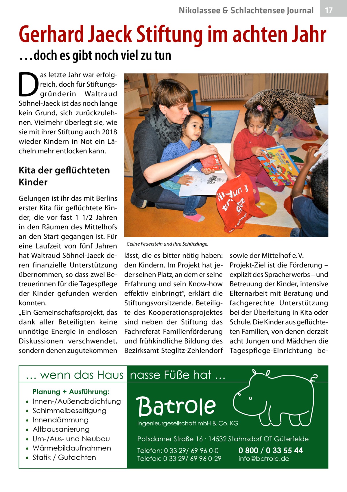 Nikolassee & Schlachtensee Journal  17  Gerhard Jaeck Stiftung im achten Jahr …doch es gibt noch viel zu tun  D  as letzte Jahr war erfolgreich, doch für Stiftungsgründerin Waltraud Söhnel-Jaeck ist das noch lange kein Grund, sich zurückzulehnen. Vielmehr überlegt sie, wie sie mit ihrer Stiftung auch 2018 wieder Kindern in Not ein Lächeln mehr entlocken kann.  Kita der geflüchteten Kinder Gelungen ist ihr das mit Berlins erster Kita für geflüchtete Kinder, die vor fast 1 1/2  Jahren in den Räumen des Mittelhofs an den Start gegangen ist. Für eine Laufzeit von fünf Jahren hat Waltraud Söhnel-Jaeck deren finanzielle Unterstützung übernommen, so dass zwei Betreuerinnen für die Tagespflege der Kinder gefunden werden konnten. „Ein Gemeinschaftsprojekt, das dank aller Beteiligten keine unnötige Energie in endlosen Diskussionen verschwendet, sondern denen zugutekommen  Celine Feuerstein und ihre Schützlinge.  lässt, die es bitter nötig haben: den Kindern. Im Projekt hat jeder seinen Platz, an dem er seine Erfahrung und sein Know-how effektiv einbringt“, erklärt die Stiftungsvorsitzende. Beteiligte des Kooperationsprojektes sind neben der Stiftung das Fachreferat Familienförderung und frühkindliche Bildung des Bezirksamt Steglitz-Zehlendorf  sowie der Mittelhof e. V. Projekt-Ziel ist die Förderung – explizit des Spracherwerbs – und Betreuung der Kinder, intensive Elternarbeit mit Beratung und fachgerechte Unterstützung bei der Überleitung in Kita oder Schule. Die Kinder aus geflüchteten Familien, von denen derzeit acht Jungen und Mädchen die Tagespflege-Einrichtung be … wenn das Haus nasse Füße hat …         Planung + Ausführung: Innen-/Außenabdichtung Schimmelbeseitigung Innendämmung Altbausanierung Um-/Aus- und Neubau Wärmebildaufnahmen Statik / Gutachten  Batrole  Ingenieurgesellschaft mbH & Co. KG  Potsdamer Straße 16 ∙ 14532 Stahnsdorf OT Güterfelde Telefon: 0 33 29/ 69 96 0-0 Telefax: 0 33 29/ 69 96 0-29  0 800 / 0 33 55 44 info@batrole.de