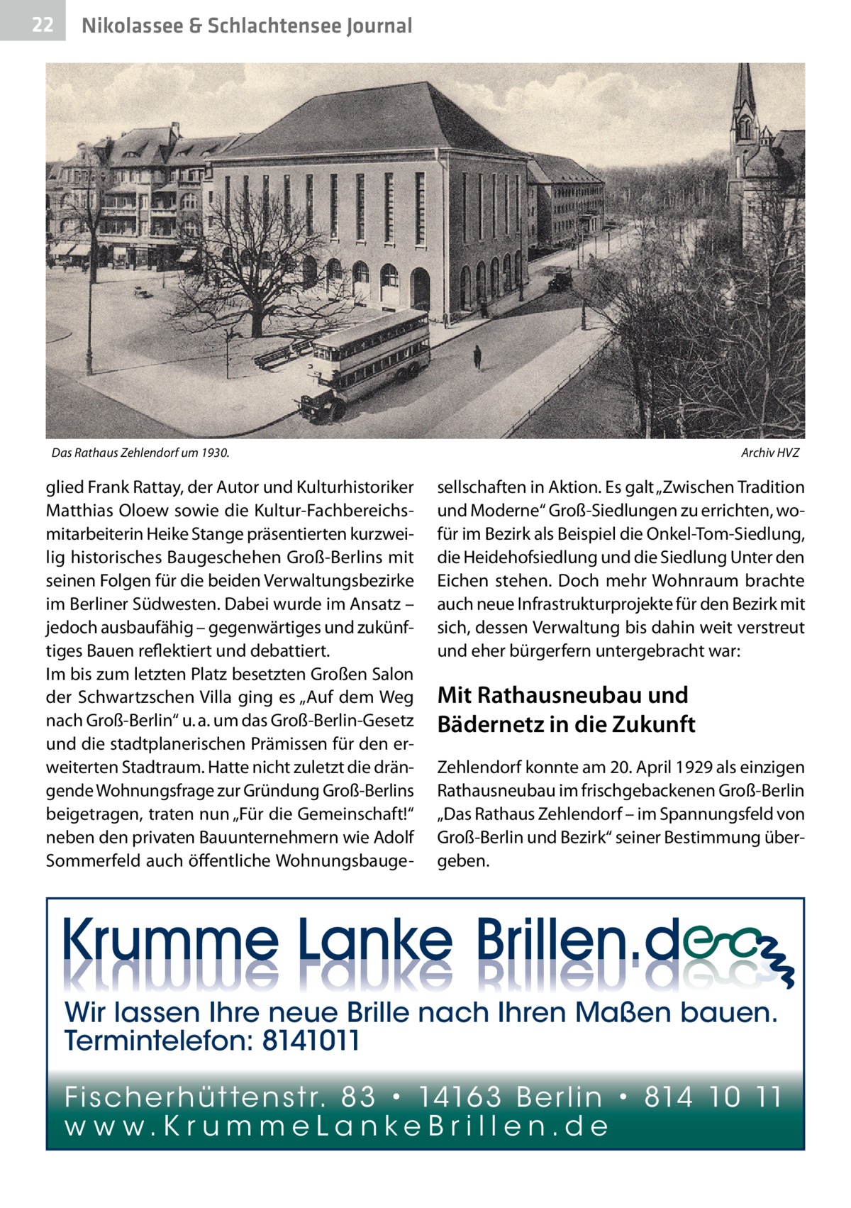 22  Nikolassee & Schlachtensee Journal  Das Rathaus Zehlendorf um 1930. �  glied Frank Rattay, der Autor und Kulturhistoriker Matthias Oloew sowie die Kultur-Fachbereichsmitarbeiterin Heike Stange präsentierten kurzweilig historisches Baugeschehen Groß-Berlins mit seinen Folgen für die beiden Verwaltungsbezirke im Berliner Südwesten. Dabei wurde im Ansatz – jedoch ausbaufähig – gegenwärtiges und zukünftiges Bauen reflektiert und debattiert. Im bis zum letzten Platz besetzten Großen Salon der Schwartzschen Villa ging es „Auf dem Weg nach Groß-Berlin“ u. a. um das Groß-Berlin-Gesetz und die stadtplanerischen Prämissen für den erweiterten Stadtraum. Hatte nicht zuletzt die drängende Wohnungsfrage zur Gründung Groß-Berlins beigetragen, traten nun „Für die Gemeinschaft!“ neben den privaten Bauunternehmern wie Adolf Sommerfeld auch öffentliche Wohnungsbauge Archiv HVZ  sellschaften in Aktion. Es galt „Zwischen Tradition und Moderne“ Groß-Siedlungen zu errichten, wofür im Bezirk als Beispiel die Onkel-Tom-Siedlung, die Heidehofsiedlung und die Siedlung Unter den Eichen stehen. Doch mehr Wohnraum brachte auch neue Infrastrukturprojekte für den Bezirk mit sich, dessen Verwaltung bis dahin weit verstreut und eher bürgerfern untergebracht war:  Mit Rathausneubau und Bädernetz in die Zukunft Zehlendorf konnte am 20. April 1929 als einzigen Rathausneubau im frischgebackenen Groß-Berlin „Das Rathaus Zehlendorf – im Spannungsfeld von Groß-Berlin und Bezirk“ seiner Bestimmung übergeben.  Wir lassen Ihre neue Brille nach Ihren Maßen bauen. Termintelefon: 8141011 Fi sc h e r h ü t te n s t r. 8 3 • 1416 3 B e r l i n • 814 10 11 w w w.K r u m m e La n ke B r i l l e n.d e