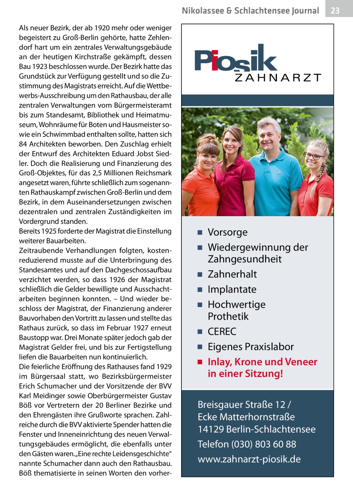 Nikolassee & Schlachtensee Journal Als neuer Bezirk, der ab 1920 mehr oder weniger begeistert zu Groß-Berlin gehörte, hatte Zehlendorf hart um ein zentrales Verwaltungsgebäude an der heutigen Kirchstraße gekämpft, dessen Bau 1923 beschlossen wurde. Der Bezirk hatte das Grundstück zur Verfügung gestellt und so die Zustimmung des Magistrats erreicht. Auf die Wettbewerbs-Ausschreibung um den Rathausbau, der alle zentralen Verwaltungen vom Bürgermeisteramt bis zum Standesamt, Bibliothek und Heimatmuseum, Wohnräume für Boten und Hausmeister sowie ein Schwimmbad enthalten sollte, hatten sich 84 Architekten beworben. Den Zuschlag erhielt der Entwurf des Architekten Eduard Jobst Siedler. Doch die Realisierung und Finanzierung des Groß-Objektes, für das 2,5 Millionen Reichsmark angesetzt waren, führte schließlich zum sogenannten Rathauskampf zwischen Groß-Berlin und dem Bezirk, in dem Auseinandersetzungen zwischen dezentralen und zentralen Zuständigkeiten im Vordergrund standen. Bereits 1925 forderte der Magistrat die Einstellung weiterer Bauarbeiten. Zeitraubende Verhandlungen folgten, kostenreduzierend musste auf die Unterbringung des Standesamtes und auf den Dachgeschossaufbau verzichtet werden, so dass 1926 der Magistrat schließlich die Gelder bewilligte und Ausschachtarbeiten beginnen konnten. – Und wieder beschloss der Magistrat, der Finanzierung anderer Bauvorhaben den Vortritt zu lassen und stellte das Rathaus zurück, so dass im Februar 1927 erneut Baustopp war. Drei Monate später jedoch gab der Magistrat Gelder frei, und bis zur Fertigstellung liefen die Bauarbeiten nun kontinuierlich. Die feierliche Eröffnung des Rathauses fand 1929 im Bürgersaal statt, wo Bezirksbürgermeister Erich Schumacher und der Vorsitzende der BVV Karl Meidinger sowie Oberbürgermeister Gustav Böß vor Vertretern der 20 Berliner Bezirke und den Ehrengästen ihre Grußworte sprachen. Zahlreiche durch die BVV aktivierte Spender hatten die Fenster und Inneneinrichtung des neuen Verwaltungsgebäudes ermöglicht, die ebenfalls unter den Gästen waren. „Eine rechte Leidensgeschichte“ nannte Schumacher dann auch den Rathausbau. Böß thematisierte in seinen Worten den vorher ▪ Vorsorge ▪ Wiedergewinnung der Zahngesundheit ▪ Zahnerhalt ▪ Implantate ▪ Hochwertige Prothetik ▪ CEREC ▪ Eigenes Praxislabor ▪ Inlay, Krone und Veneer in einer Sitzung! Breisgauer Straße 12 / Ecke Matterhornstraße 14129 Berlin-Schlachtensee Telefon (030) 803 60 88 www.zahnarzt-piosik.de  23