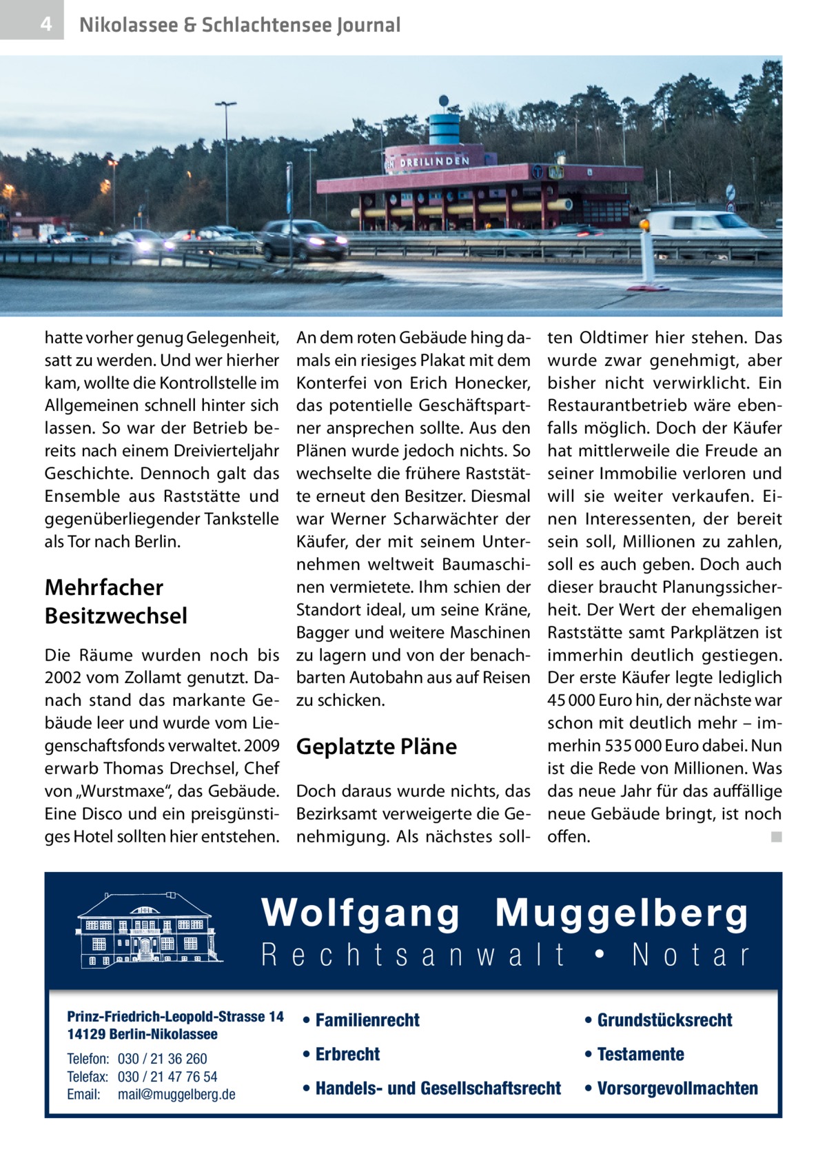 4  Nikolassee & Schlachtensee Journal  hatte vorher genug Gelegenheit, satt zu werden. Und wer hierher kam, wollte die Kontrollstelle im Allgemeinen schnell hinter sich lassen. So war der Betrieb bereits nach einem Dreivierteljahr Geschichte. Dennoch galt das Ensemble aus Raststätte und gegenüberliegender Tankstelle als Tor nach Berlin.  An dem roten Gebäude hing damals ein riesiges Plakat mit dem Konterfei von Erich Honecker, das potentielle Geschäftspartner ansprechen sollte. Aus den Plänen wurde jedoch nichts. So wechselte die frühere Raststätte erneut den Besitzer. Diesmal war Werner Scharwächter der Käufer, der mit seinem Unternehmen weltweit Baumaschinen vermietete. Ihm schien der Mehrfacher Standort ideal, um seine Kräne, Besitzwechsel Bagger und weitere Maschinen Die Räume wurden noch bis zu lagern und von der benach2002 vom Zollamt genutzt. Da- barten Autobahn aus auf Reisen nach stand das markante Ge- zu schicken. bäude leer und wurde vom Liegenschaftsfonds verwaltet. 2009 Geplatzte Pläne erwarb Thomas Drechsel, Chef von „Wurstmaxe“, das Gebäude. Doch daraus wurde nichts, das Eine Disco und ein preisgünsti- Bezirksamt verweigerte die Geges Hotel sollten hier entstehen. nehmigung. Als nächstes soll Prinz-Friedrich-Leopold-Strasse 14 14129 Berlin-Nikolassee Telefon: 030 / 21 36 260 Telefax: 030 / 21 47 76 54 Email: mail@muggelberg.de  ten Oldtimer hier stehen. Das wurde zwar genehmigt, aber bisher nicht verwirklicht. Ein Restaurantbetrieb wäre ebenfalls möglich. Doch der Käufer hat mittlerweile die Freude an seiner Immobilie verloren und will sie weiter verkaufen. Einen Interessenten, der bereit sein soll, Millionen zu zahlen, soll es auch geben. Doch auch dieser braucht Planungssicherheit. Der Wert der ehemaligen Raststätte samt Parkplätzen ist immerhin deutlich gestiegen. Der erste Käufer legte lediglich 45 000 Euro hin, der nächste war schon mit deutlich mehr – immerhin 535 000 Euro dabei. Nun ist die Rede von Millionen. Was das neue Jahr für das auffällige neue Gebäude bringt, ist noch offen. � ◾  • Familienrecht  • Grundstücksrecht  • Erbrecht  • Testamente  • Handels- und Gesellschaftsrecht  • Vorsorgevollmachten