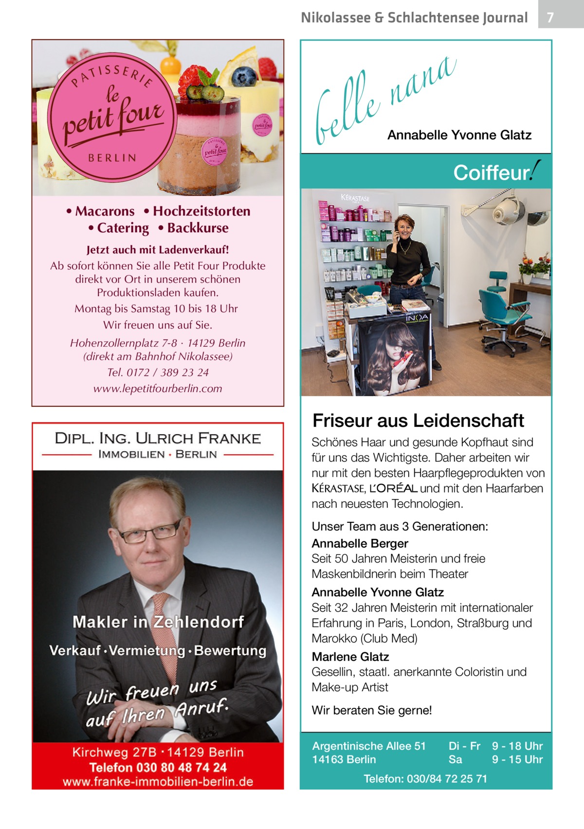 Nikolassee & Schlachtensee Journal  a n a le n  bel  Annabelle Yvonne Glatz  !  Coiffeur  • Macarons • Hochzeitstorten • Catering • Backkurse Jetzt auch mit Ladenverkauf! Ab sofort können Sie alle Petit Four Produkte direkt vor Ort in unserem schönen Produktionsladen kaufen. Montag bis Samstag 10 bis 18 Uhr Wir freuen uns auf Sie. Hohenzollernplatz 7-8 · 14129 Berlin (direkt am Bahnhof Nikolassee) Tel. 0172 / 389 23 24 www.lepetitfourberlin.com  Friseur aus Leidenschaft Schönes Haar und gesunde Kopfhaut sind für uns das Wichtigste. Daher arbeiten wir nur mit den besten Haarpflegeprodukten von KERASTA, L’Oreal und mit den Haarfarben nach neuesten Technologien. Unser Team aus 3 Generationen: Annabelle Berger Seit 50 Jahren Meisterin und freie Maskenbildnerin beim Theater Annabelle Yvonne Glatz Seit 32 Jahren Meisterin mit internationaler Erfahrung in Paris, London, Straßburg und Marokko (Club Med) Marlene Glatz Gesellin, staatl. anerkannte Coloristin und Make-up Artist Wir beraten Sie gerne! Argentinische Allee 51 14163 Berlin  Di - Fr Sa  Telefon: 030/84 72 25 71  9 - 18 Uhr 9 - 15 Uhr  7