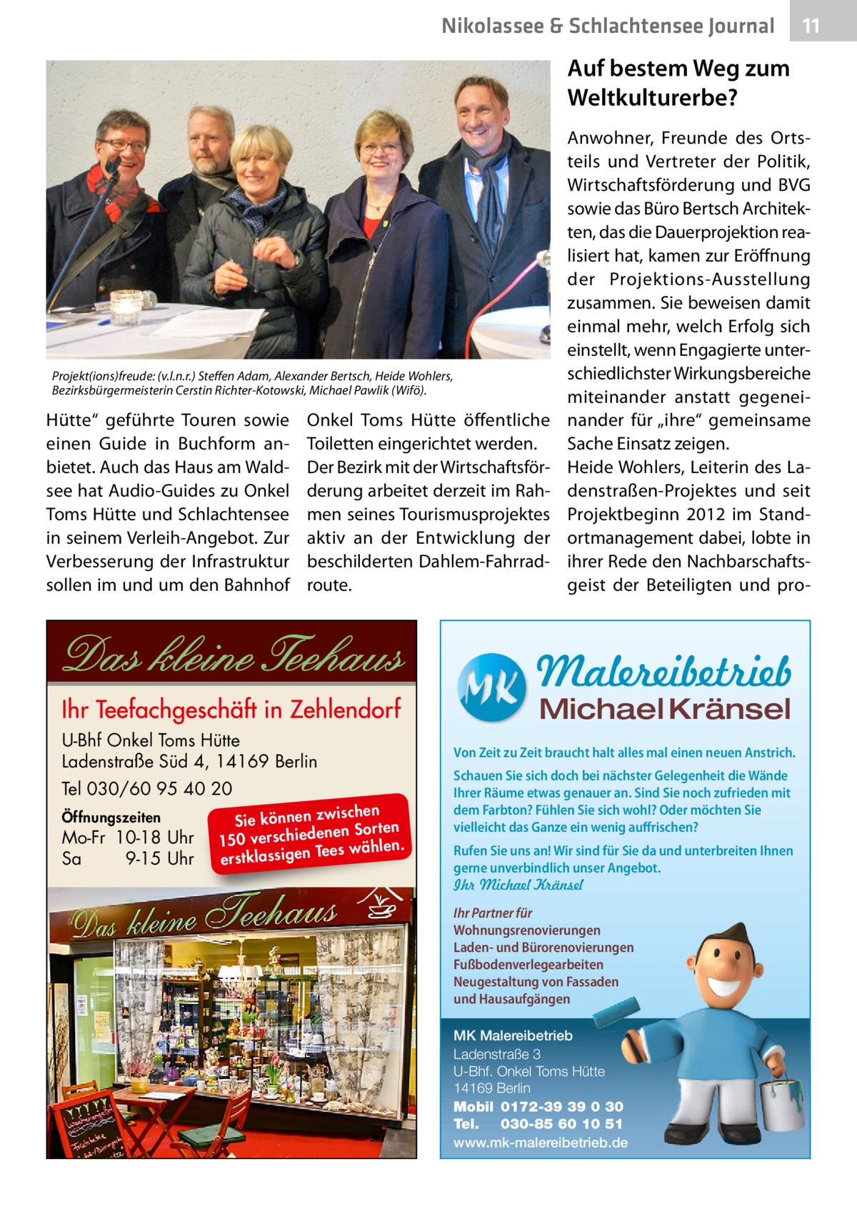 Nikolassee & Schlachtensee Journal  11  Auf bestem Weg zum Weltkulturerbe?  Projekt(ions)freude: (v.l.n.r.) Steffen Adam, Alexander Bertsch, Heide Wohlers, Bezirksbürgermeisterin Cerstin Richter-Kotowski, Michael Pawlik (Wifö).  Hütte“ geführte Touren sowie einen Guide in Buchform anbietet. Auch das Haus am Waldsee hat Audio-Guides zu Onkel Toms Hütte und Schlachtensee in seinem Verleih-Angebot. Zur Verbesserung der Infrastruktur sollen im und um den Bahnhof  Onkel Toms Hütte öffentliche Toiletten eingerichtet werden. Der Bezirk mit der Wirtschaftsförderung arbeitet derzeit im Rahmen seines Tourismusprojektes aktiv an der Entwicklung der beschilderten Dahlem-Fahrradroute.  Anwohner, Freunde des Ortsteils und Vertreter der Politik, Wirtschaftsförderung und BVG sowie das Büro Bertsch Architekten, das die Dauerprojektion realisiert hat, kamen zur Eröffnung der Projektions-Ausstellung zusammen. Sie beweisen damit einmal mehr, welch Erfolg sich einstellt, wenn Engagierte unterschiedlichster Wirkungsbereiche miteinander anstatt gegeneinander für „ihre“ gemeinsame Sache Einsatz zeigen. Heide Wohlers, Leiterin des Ladenstraßen-Projektes und seit Projektbeginn 2012 im Standortmanagement dabei, lobte in ihrer Rede den Nachbarschaftsgeist der Beteiligten und pro Malereibetrieb Michael Kränsel  U-Bhf Onkel Toms Hütte Ladenstraße Süd 4, 14169 Berlin Tel 030/60 95 40 20 Öffnungszeiten  Mo-Fr 10-18 Uhr Sa 9-15 Uhr  ischen Sie können zw n Sorten ne de ie ch 150 vers wählen. es Te erstklassigen  Von Zeit zu Zeit braucht halt alles mal einen neuen Anstrich. Schauen Sie sich doch bei nächster Gelegenheit die Wände Ihrer Räume etwas genauer an. Sind Sie noch zufrieden mit dem Farbton? Fühlen Sie sich wohl? Oder möchten Sie vielleicht das Ganze ein wenig auffrischen? Rufen Sie uns an! Wir sind für Sie da und unterbreiten Ihnen gerne unverbindlich unser Angebot. Ihr Michael Kränsel Ihr Partner für Wohnungsrenovierungen Laden- und Bürorenovierungen Fußbodenverlegearbeiten Neugestaltung von Fassaden und Hausaufgängen MK Malereibetrieb Ladenstraße 3 U-Bhf. Onkel Toms Hütte 14169 Berlin Mobil 0172-39 39 0 30 Tel. 030-85 60 10 51 www.mk-malereibetrieb.de