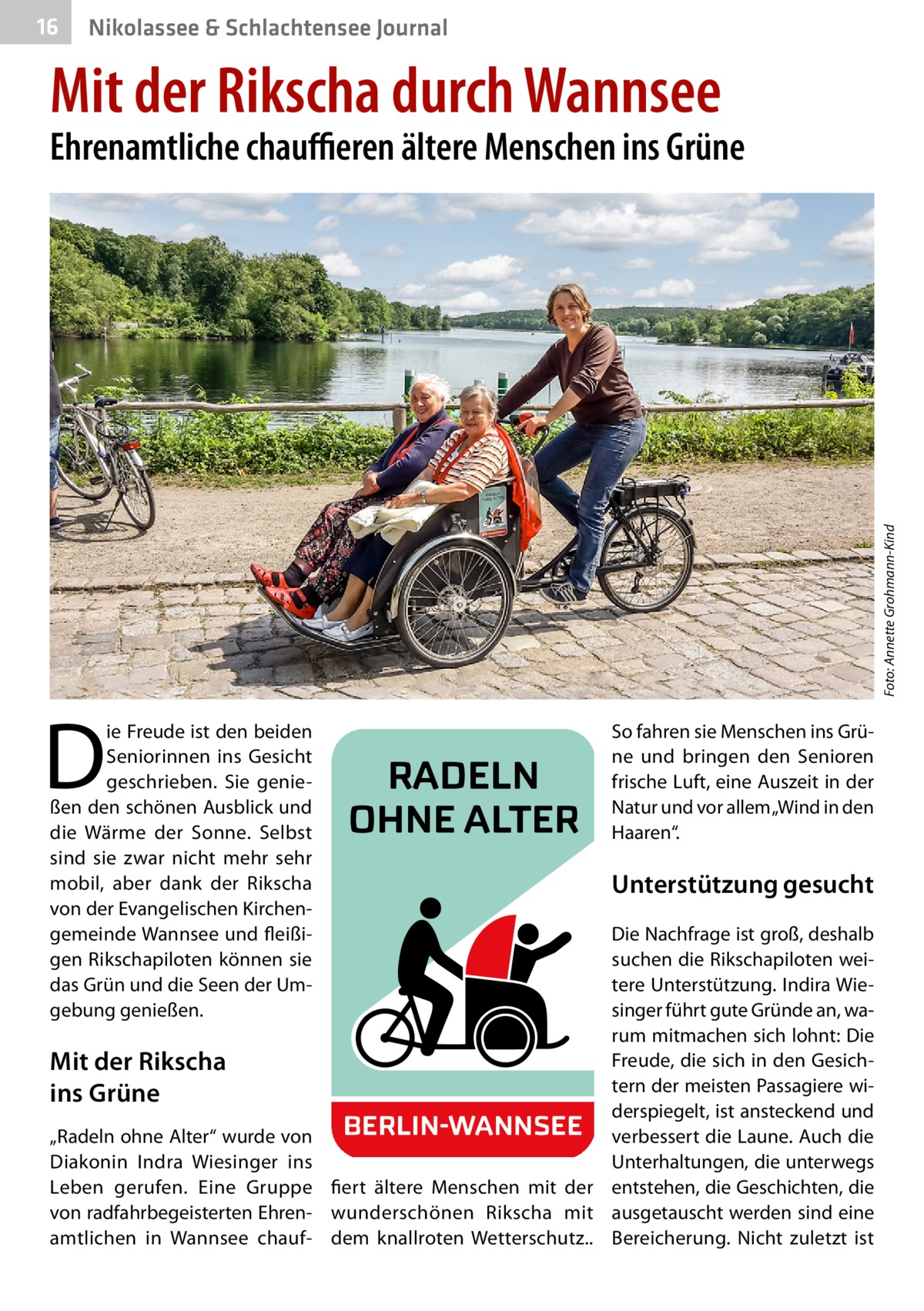 16  Nikolassee & Schlachtensee Journal  Mit der Rikscha durch Wannsee  Foto: Annette Grohmann-Kind  Ehrenamtliche chauffieren ältere Menschen ins Grüne  D  ie Freude ist den beiden Seniorinnen ins Gesicht geschrieben. Sie genießen den schönen Ausblick und die Wärme der Sonne. Selbst sind sie zwar nicht mehr sehr mobil, aber dank der Rikscha von der Evangelischen Kirchengemeinde Wannsee und fleißigen Rikschapiloten können sie das Grün und die Seen der Umgebung genießen.  Mit der Rikscha ins Grüne „Radeln ohne Alter“ wurde von Diakonin Indra Wiesinger ins Leben gerufen. Eine Gruppe von radfahrbegeisterten Ehrenamtlichen in Wannsee chauf RADELN OHNE ALTER  So fahren sie Menschen ins Grüne und bringen den Senioren frische Luft, eine Auszeit in der Natur und vor allem „Wind in den Haaren“.  Unterstützung gesucht Die Nachfrage ist groß, deshalb suchen die Rikschapiloten weitere Unterstützung. Indira Wiesinger führt gute Gründe an, warum mitmachen sich lohnt: Die Freude, die sich in den Gesichtern der meisten Passagiere widerspiegelt, ist ansteckend und BERLIN-WANNSEE verbessert die Laune. Auch die Unterhaltungen, die unterwegs fiert ältere Menschen mit der entstehen, die Geschichten, die wunderschönen Rikscha mit ausgetauscht werden sind eine dem knallroten Wetterschutz.. Bereicherung. Nicht zuletzt ist