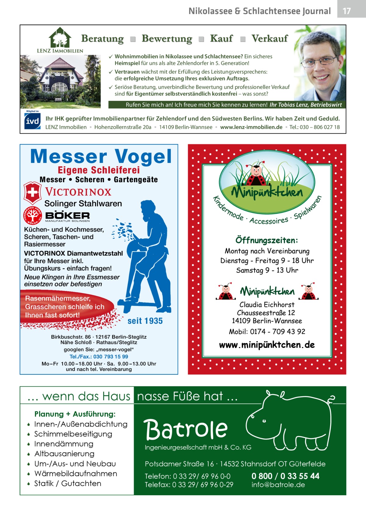 Nikolassee & Schlachtensee Journal  Beratung ■ Bewertung ■ Kauf ■ Verkauf  Wohnimmobilien in Nikolassee und Schlachtensee? Ein sicheres Heimspiel für uns als alte Zehlendorfer in 5. Generation!  Vertrauen wächst mit der Erfüllung des Leistungsversprechens: die erfolgreiche Umsetzung Ihres exklusiven Auftrags.  Seriöse Beratung, unverbindliche Bewertung und professioneller Verkauf sind für Eigentümer selbstverständlich kostenfrei – was sonst?  Rufen Sie mich an! Ich freue mich Sie kennen zu lernen! Ihr Tobias Lenz, Betriebswirt Mitglied im  Ihr IHK geprüfter Immobilienpartner für Zehlendorf und den Südwesten Berlins. Wir haben Zeit und Geduld. LENZ Immobilien ▪ Hohenzollernstraße 20a ▪ 14109 Berlin-Wannsee ▪ www.lenz-immobilien.de ▪ Tel.: 030 – 806 027 18  Messer Vogel Eigene Schleiferei  d Kin  Solinger Stahlwaren  er lw mo pie de · Accessoires · S  Küchen- und Kochmesser, Scheren, Taschen- und Rasiermesser VICTORINOX Diamantwetzstahl für Ihre Messer inkl. Übungskurs - einfach fragen! Neue Klingen in Ihre Essmesser einsetzen oder befestigen  Rasenmähermesser, Grasscheren schleife ich Ihnen fast sofort!  ar en  Messer • Scheren • Gartengeäte  Öffnungszeiten: Montag nach Vereinbarung Dienstag - Freitag 9 - 18 Uhr Samstag 9 - 13 Uhr  Claudia Eichhorst Chausseestraße 12 14109 Berlin-Wannsee  seit 1935  Birkbuschstr. 86 · 12167 Berlin-Steglitz Nähe Schloß · Rathaus/Steglitz googlen Sie: „messer-vogel“ Tel./Fax.: 030 793 15 99 Mo – Fr 10.00 – 18.00 Uhr · Sa. 9.00 – 13.00 Uhr und nach tel. Vereinbarung  Mobil: 0174 - 709 43 92  www.minipünktchen.de  … wenn das Haus nasse Füße hat …         Planung + Ausführung: Innen-/Außenabdichtung Schimmelbeseitigung Innendämmung Altbausanierung Um-/Aus- und Neubau Wärmebildaufnahmen Statik / Gutachten  Batrole  Ingenieurgesellschaft mbH & Co. KG  Potsdamer Straße 16 ∙ 14532 Stahnsdorf OT Güterfelde Telefon: 0 33 29/ 69 96 0-0 Telefax: 0 33 29/ 69 96 0-29  0 800 / 0 33 55 44 info@batrole.de  17