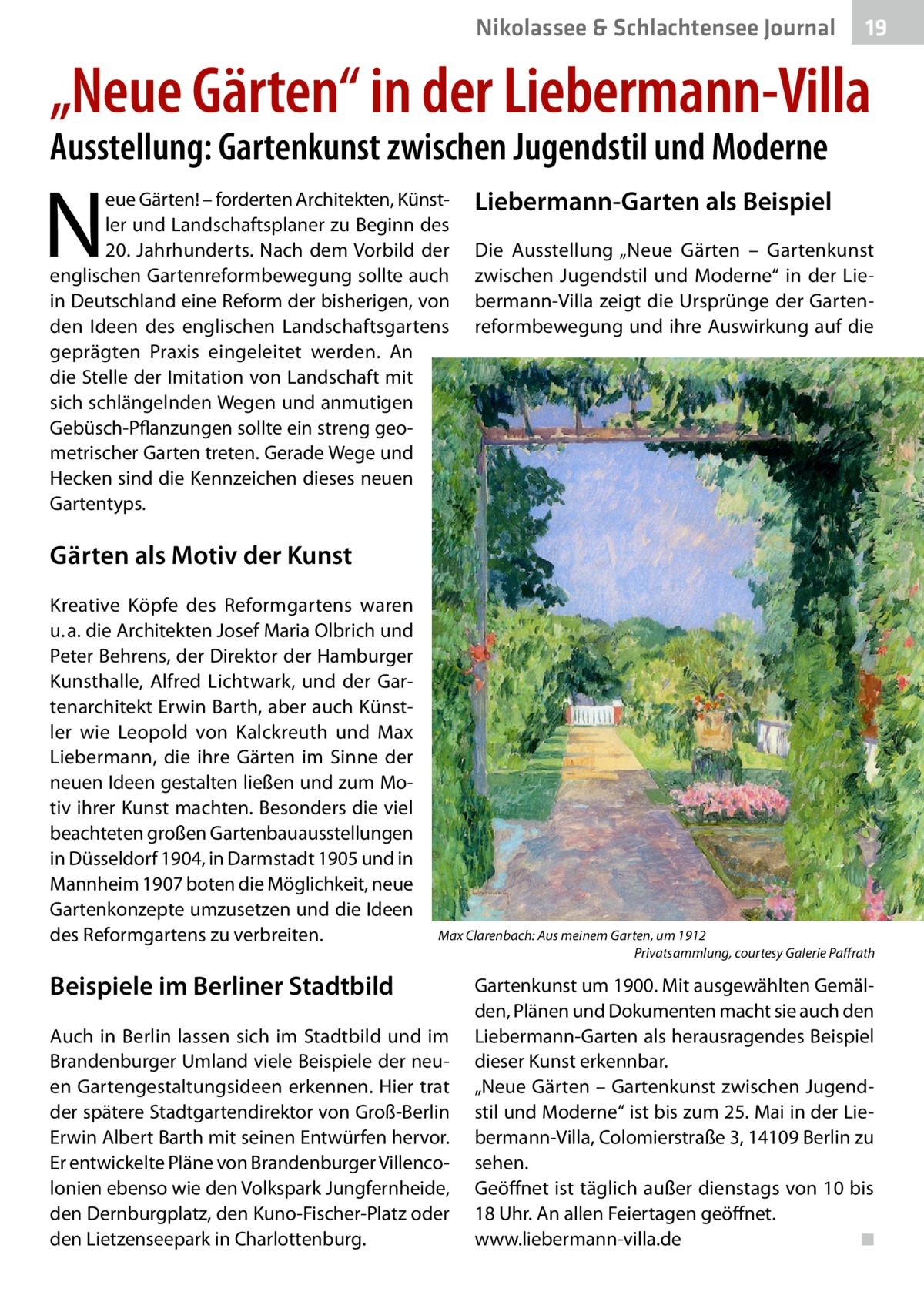 Nikolassee & Schlachtensee Journal  19  „Neue Gärten“ in der Liebermann-Villa Ausstellung: Gartenkunst zwischen Jugendstil und Moderne  N  eue Gärten! – forderten Architekten, Künstler und Landschaftsplaner zu Beginn des 20.  Jahrhunderts. Nach dem Vorbild der englischen Gartenreformbewegung sollte auch in Deutschland eine Reform der bisherigen, von den Ideen des englischen Landschaftsgartens geprägten Praxis eingeleitet werden. An die Stelle der Imitation von Landschaft mit sich schlängelnden Wegen und anmutigen Gebüsch-Pflanzungen sollte ein streng geometrischer Garten treten. Gerade Wege und Hecken sind die Kennzeichen dieses neuen Gartentyps.  Liebermann-Garten als Beispiel Die Ausstellung „Neue Gärten – Gartenkunst zwischen Jugendstil und Moderne“ in der Liebermann-Villa zeigt die Ursprünge der Gartenreformbewegung und ihre Auswirkung auf die  Gärten als Motiv der Kunst Kreative Köpfe des Reformgartens waren u. a. die Architekten Josef Maria Olbrich und Peter Behrens, der Direktor der Hamburger Kunsthalle, Alfred Lichtwark, und der Gartenarchitekt Erwin Barth, aber auch Künstler wie Leopold von Kalckreuth und Max Liebermann, die ihre Gärten im Sinne der neuen Ideen gestalten ließen und zum Motiv ihrer Kunst machten. Besonders die viel beachteten großen Gartenbauausstellungen in Düsseldorf 1904, in Darmstadt 1905 und in Mannheim 1907 boten die Möglichkeit, neue Gartenkonzepte umzusetzen und die Ideen des Reformgartens zu verbreiten.  Max Clarenbach: Aus meinem Garten, um 1912 � Privatsammlung, courtesy Galerie Paffrath  Beispiele im Berliner Stadtbild Auch in Berlin lassen sich im Stadtbild und im Brandenburger Umland viele Beispiele der neuen Gartengestaltungsideen erkennen. Hier trat der spätere Stadtgartendirektor von Groß-Berlin Erwin Albert Barth mit seinen Entwürfen hervor. Er entwickelte Pläne von Brandenburger Villencolonien ebenso wie den Volkspark Jungfernheide, den Dernburgplatz, den Kuno-Fischer-Platz oder den Lietzenseepark in Charlottenburg.  Gartenkunst um 1900. Mit ausgewählten Gemälden, Plänen und Dokumenten macht sie auch den Liebermann-Garten als herausragendes Beispiel dieser Kunst erkennbar. „Neue Gärten – Gartenkunst zwischen Jugendstil und Moderne“ ist bis zum 25. Mai in der Liebermann-Villa, Colomierstraße 3, 14109 Berlin zu sehen. Geöffnet ist täglich außer dienstags von 10 bis 18 Uhr. An allen Feiertagen geöffnet. www.liebermann-villa.de� ◾